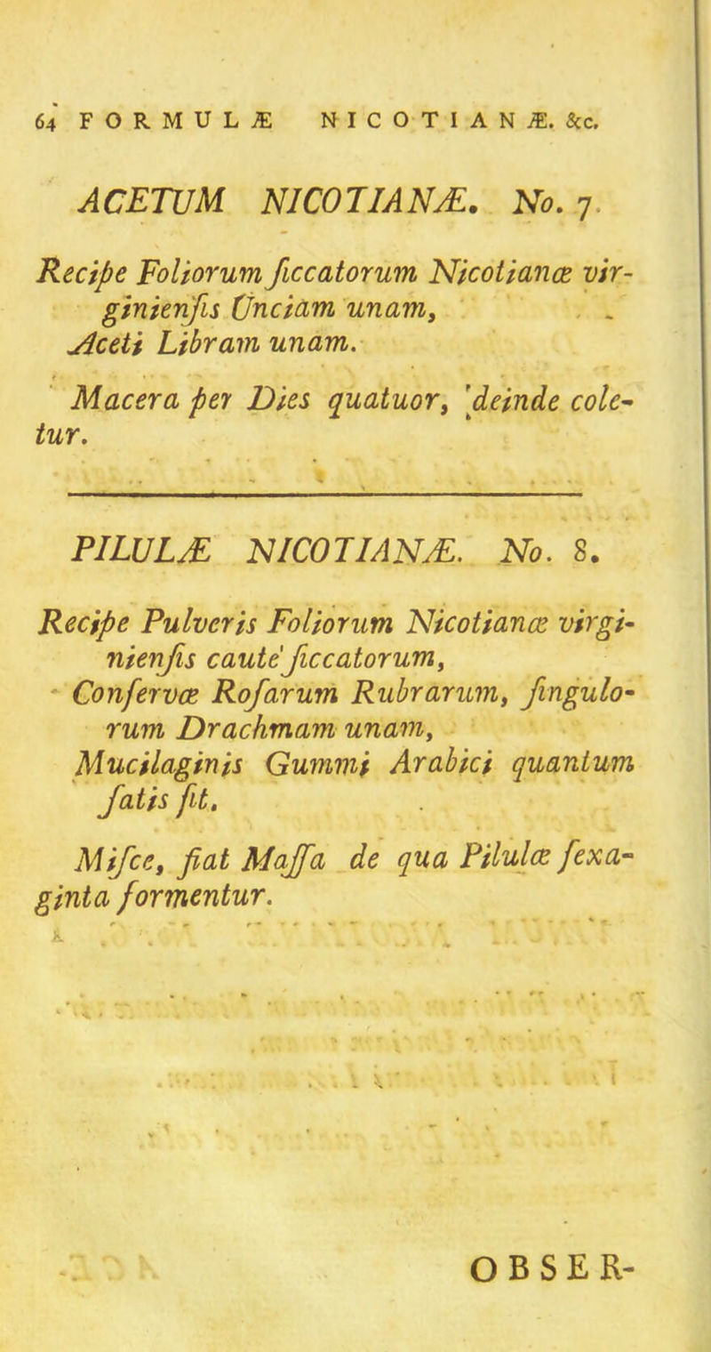 ACETUM NICOTIANS. No. 7 Recipe Foliorum ficcatorum Nicotiance vir- ginienfis (Jnciam unam, Aceti Libram unam. Macera pel Dies quatuor, [deinde colc~ tur. FILUUE NICOTIAN#. No. 8. Recipe Pulvcris Foliorum Nicotiance virgi- nienfis caute ficcatorum, Confervce Rofarum Ruhr arum, fingulo- rum Drachmam unam, Mucilaginis Gummi Arabici quantum Jatis fit. Mifce, fiat Majfia de qua Pilulce fiexa- ginta formentur. l 1.73y.vr w . t i OBSER-
