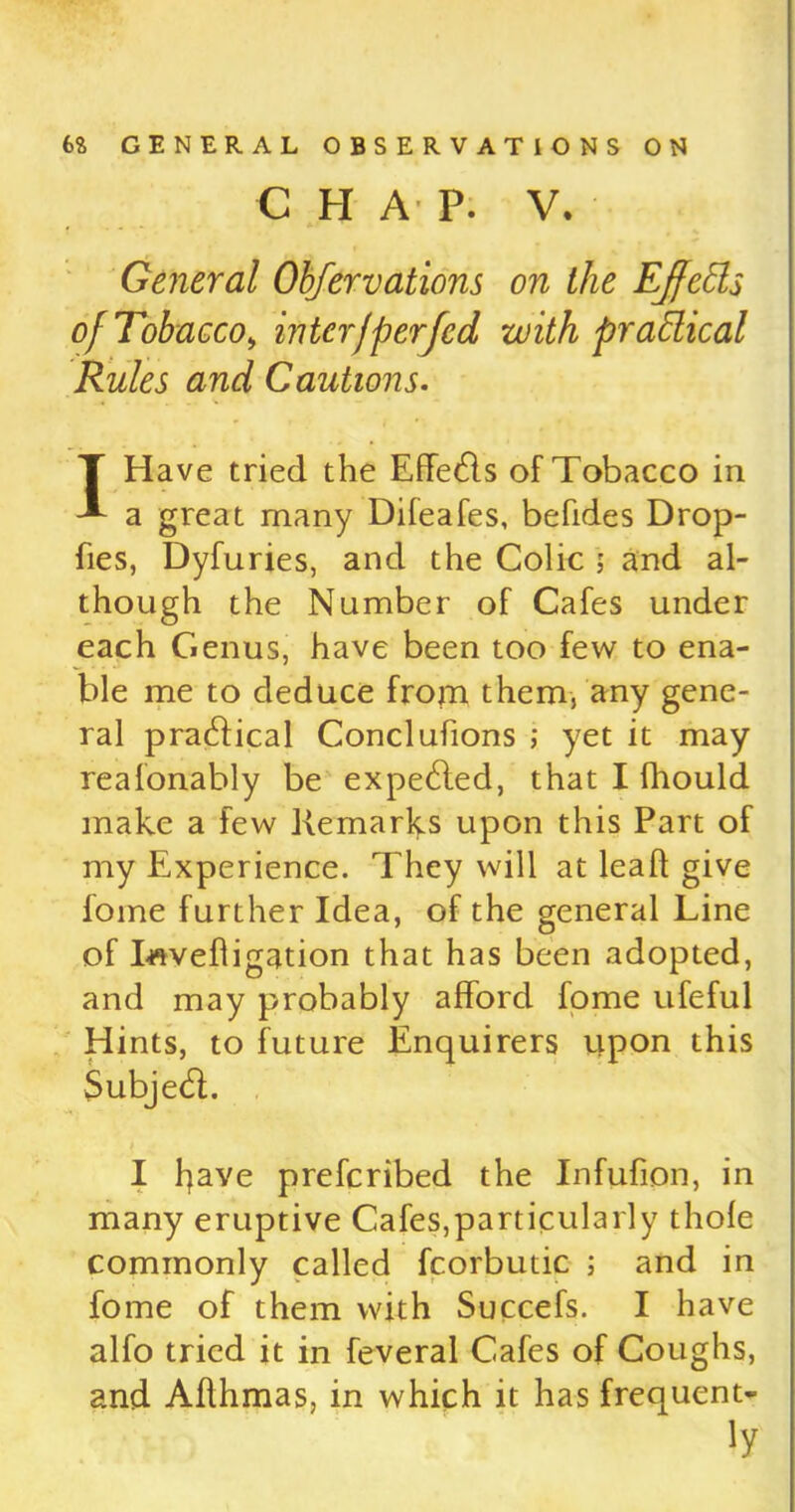 C H A' P. V. i . . - *' General Observations on the Ejfeds of Tobacco , inter)per fed with practical Rules and Cautions. I Have tried the EffeHs of Tobacco in a great many Difeafes, befides Drop- fies, Dyfuries, and the Colic ; and al- though the Number of Cafes under each Genus, have been too few to ena- ble me to deduce from them, any gene- ral p radical Conclufions ; yet it may realonably be expetffed, that I fhould make a few Remarks upon this Part of my Experience. They will at lead give fome further Idea, of the general Line of Invefligation that has been adopted, and may probably afford fome ufeful Hints, to future Enquirers upon this $ubje<R. I fjave prefcribed the Infufion, in many eruptive Cafes,particularly thole commonly called fcorbutic ; and in fome of them with Succefs. I have alfo tried it in feveral Cafes of Coughs, and Aflhmas, in which it has frequent- S