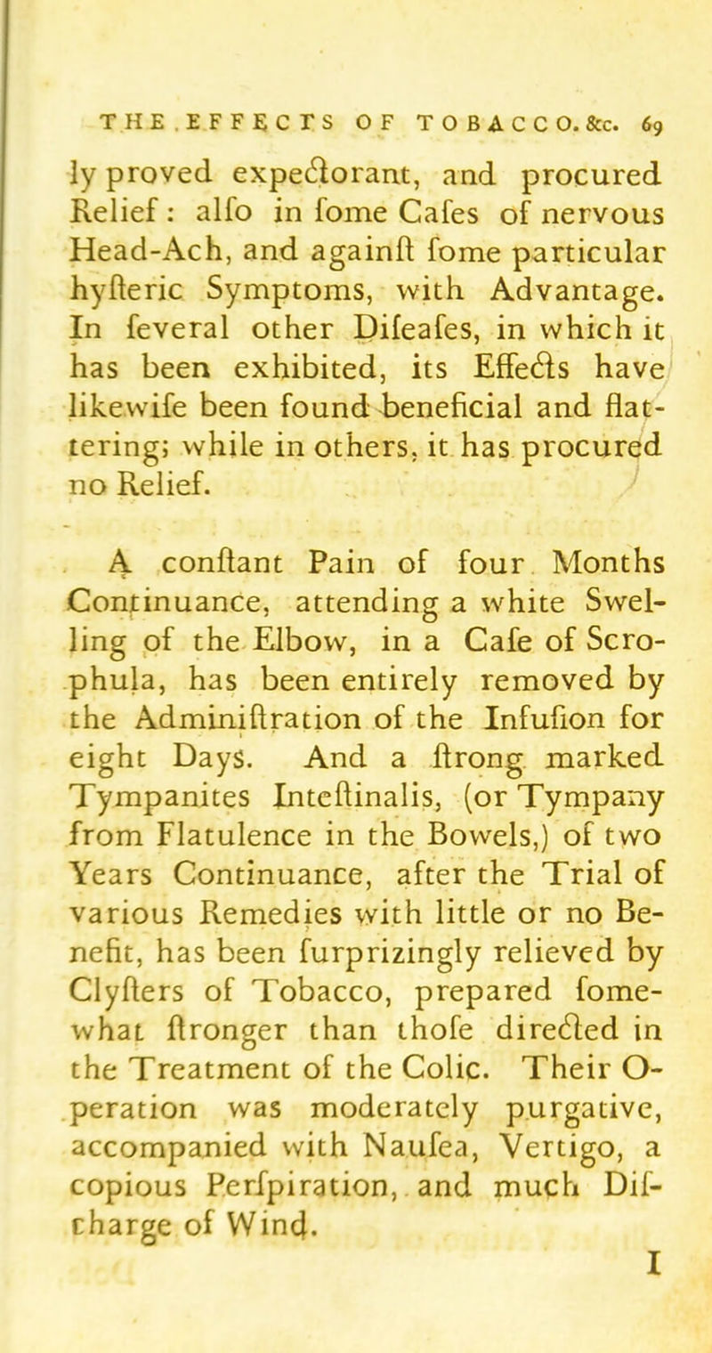 ly proved expectorant, and procured Relief : alfo in fome Cafes of nervous Head-Ach, and againft fome particular hyfleric Symptoms, with Advantage. In feveral other Difeafes, in which it has been exhibited, its Effects have likewife been found beneficial and flat- tering; while in others, it has procured no Relief. A conffant Pain of four Months Continuance, attending a white Swel- ling of the Elbow, in a Cafe of Scro- phula, has been entirely removed by the Adminiflration of the Infufion for eight Days. And a ftrong marked Tympanites Inteflinalis, (or Tympany from Flatulence in the Bowels,) of two Years Continuance, after the Trial of various Remedies with little or no Be- nefit, has been furprizingly relieved by Clyflers of Tobacco, prepared fome- what ffronger than thofe directed in the Treatment of the Colic. Their O- peration was moderately purgative, accompanied with Naufea, Vertigo, a copious Perfpiration, and much Dif- charge of Wind. I