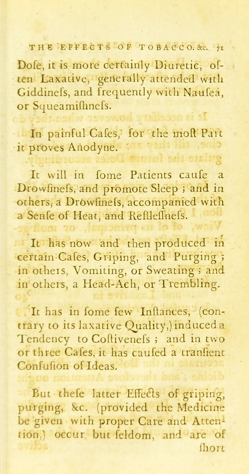 Dofe, it is more certainly Diuretic, of- ten Laxative, generally attended with Giddinefs, and frequently with Naufea, or Squeamifhnefs. In painful Cafes, for the moft Part it proves Anodyne. . . < ( c* ~ r % * 1 ..... S. . <. ‘ ‘ Cj It will in fome Patients caufe a Drowfinefs, and promote Sleep ; and in others; a Drowfinefs, accompanied with a Senfe of Heat, and Refllelfnefs. It has now and then produced in certain Cafes, Griping, and Purging ; in others, Vomiting, or Sweating ; and in others, a Head-Ach, or Trembling. It has in fome few Inflances, (con- trary to its laxative Quality,) induced a Tendency to Coflivenefs ; and in two or three Cafes, it has caufed a tranfient Confufion of Ideas. But thefe latter Effet-ls of griping, purging, 8cc. (provided the Medicine be given with proper Care and Atten- tion.) occur but feldom, and are of fhort