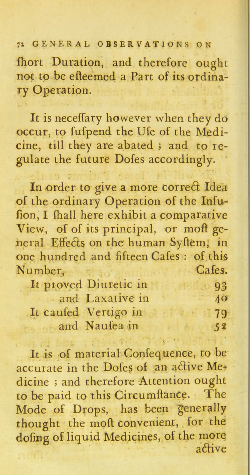 fhort Duration, and therefore ought not to be efteemed a Part of its ordina- ry Operation. It is neceftary however when they do occur, to fufpend the Ufe of the Medi- cine, till they are abated ; and to re- gulate the future Dofes accordingly. • ’ *  r i ' ■ % . , > ( • . In order to give a more correct Idea of the ordinary Operation of the Infu- fion, I {hall here exhibit a comparative View, of of its principal, or moft ge- neral Effetfts on the human Syftem, in one hundred and fifteen Cafes : of this Number, Cafes. It proved Diuretic in 93 and Laxative in 40 It caufed Vertigo in 79 and Naufea in 52 It is of material Confequence, to be accurate in the Dofes of an atftive Me-* dicine ; and therefore Attention ought to be paid to this CircumftanCe. The Mode of Drops, has been generally thought the moft convenient, for the doling of liquid Medicines, of the more atftive