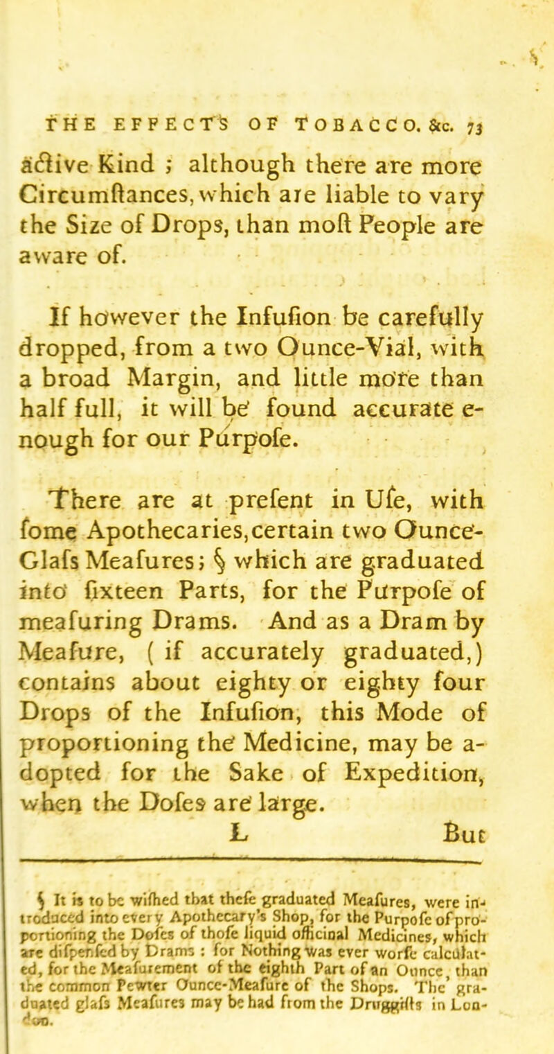 active Kind ; although there are more Circumftances, which are liable to vary the Size of Drops, than moll People are aware of. If however the Infufion be carefully dropped, from a two Ounce-Vial, with a broad Margin, and little mote than half full, it will be' found accurate e- nough for our Purpofe. There are at prefent in Ufe, with fome Apothecaries,certain two Ounce- Glafs Meafures; § which are graduated into fixteen Parts, for the Purpofe of meafuring Drams. And as a Dram by Meafure, ( if accurately graduated,) contains about eighty or eighty four Drops of the Infufion, this Mode of proportioning the Medicine, may be a- dopted for the Sake of Expedition, when the Dofes are' large. L But $ It is to be wifhed that thefe graduated Meafures, were in- troduced into every Apothecary’s Shop, for the Purpofe of pro- portioning the Doles of thofe liquid officinal Medicines, which are difpenfedby Drams : for Nothing was ever worfc calculat- ed, for the Meafurement of the eighth Part of an Ounce, than the common Pewter Ounce-Meafurc of the Shops. The’ gra- duated glafs Meafure3 may be had from the Drwggilts in Lon- don.