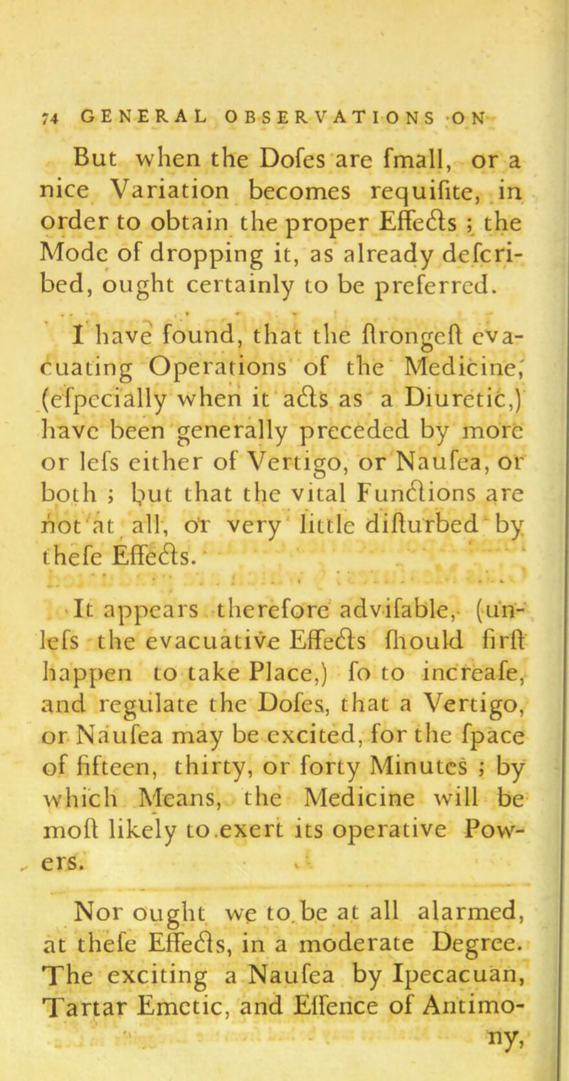 But when the Dofes are {mail, or a nice Variation becomes requifite, in order to obtain the proper Effects ; the Mode of dropping it, as already defcri- bed, ought certainly to be preferred. I have found, that the flrongell eva- cuating Operations of the Medicine,' (efpecially when it a£ls as a Diuretic,) have been generally preceded by more or lefs either of Vertigo, or Naufea, or both ; but that the vital Functions are hot at all, or very little difturbed by thefe Effects. ' It appears therefore advifable, (un- lefs the evacuative Effects fhould firh happen to take Place,) fo to increafe, and regulate the Dofes, that a Vertigo, or Naufea may be excited, for the fpace of fifteen, thirty, or forty Minutes ; by which Means, the Medicine will be mod likely to.exert its operative Pow- ers. Nor ought we to.be at all alarmed, at thefe Effehls, in a moderate Degree. The exciting a Naufea by Ipecacuan, Tartar Emetic, and Effence of Antimo- ny