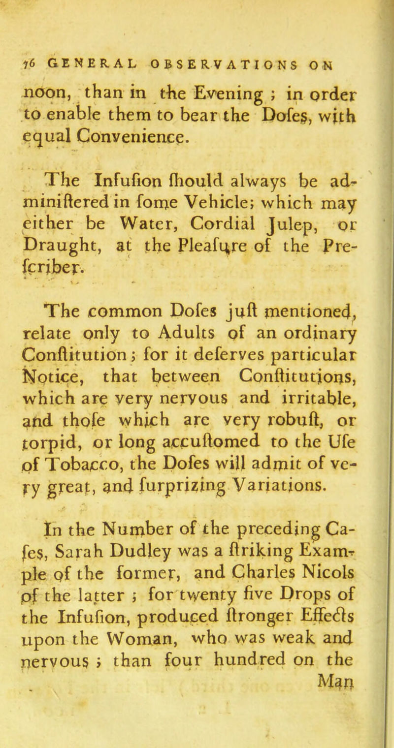 noon, than in the Evening ; in order to enable them to bear the Dofes, with equal Convenience. The Infufion fhould always be ad- minifleredin fome Vehicle; which may either be Water, Cordial Julep, or Draught, at the Pleafure of the Pre- fer jber. The common Dofes juft mentioned, relate only to Adults of an ordinary Conftitution; for it deferves particular Notice, that between Conftitutjons, which are very nervous and irritable, and thofe which arc very robuft, or torpid, or long accuflomed to the Ufe of Tobacco, the Dofes will admit of ve- ry great, and furprizing Variations. In the Number of the preceding Ca- fes, Sarah Dudley was a ftriking Exarm pie of the former, and Charles Nicols pf the latter ; for twenty five Drops of the Infufion, produced ftronger Effetfs upon the Woman, who was weak and nervous i than four hundred on the Man