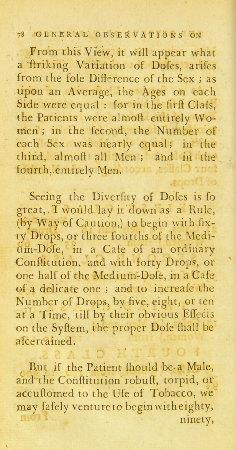 From this View, it will appear what a 'Striking Variation of Dofes, arifes from the foie Difference of the Sex ; as upon an Average, the Ages on each Side were equal : for in the lirft Clals, the Patients were almoff entirely Wo- men ; in the fecond, the Number of each Sex was nearly equal; in the third, almoff all Men ; and in the fourth,.entirely Men. Seeing the Diverfity of Dofes is fo great,. I would lay it down as a Rule, (by Way of Caution,) to begin with fix- ty Drops, or three fourths of the Medi- um-Dole, in a Cafe of an ordinary Conffitution, and With forty Drops, or one half of the Medium-Dole, in a Cafe of a delicate one ; and to increafe the Number of Drops, by five, eight, or ten at a Time, till by their obvious Effects on the Syffem, the proper Dofe lhall be ascertained. ^ j , - B.ut if the Patient lliould be-a Male, and the Conffitution robuff, torpid, or accuffomed to the Ule of Tobacco, we may fafely venture to begin with eighty, ninety, \