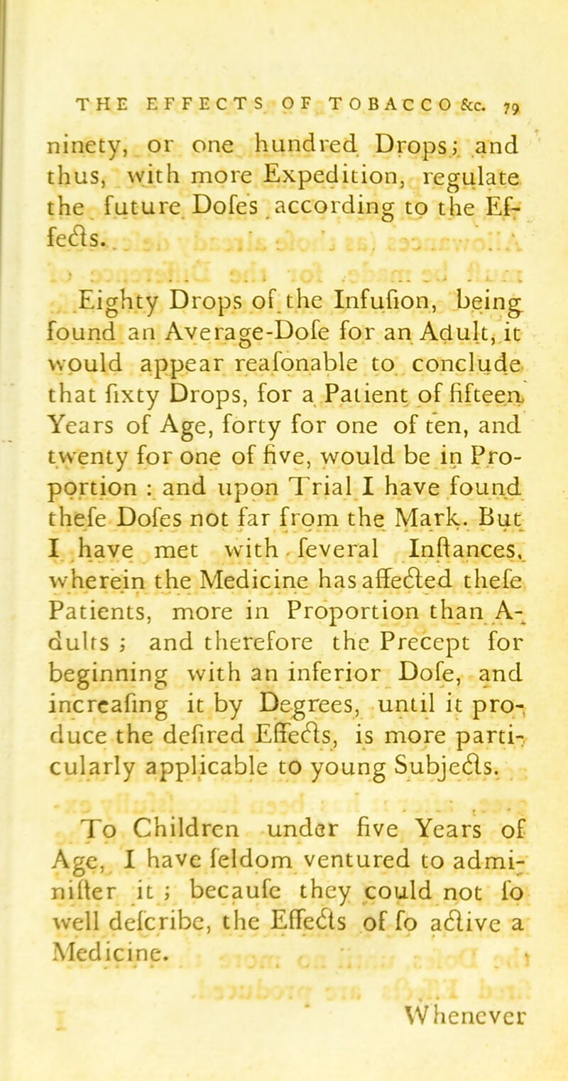 ninety, or one hundred Drops; and thus, with more Expedition, regulate the future Dofes according to the Ef- fects. Eighty Drops of the Infufion, being found an Average-Dofe for an Adult, it would appear reafonable to conclude that fixty Drops, for a Patient of fifteen* Years of Age, forty for one of ten, and twenty for one of five, would be in Pro- portion : and upon Trial I have found thefe Dofes not far from the Mark. But I have met with feveral Inftances, wherein the Medicine hasaffedfed thefe Patients, more in Proportion than A- dults ; and therefore the Precept for beginning with an inferior Dofe, and increafing it by Degrees, until it pro- duce the defined Effects, is more parti- cularly applicable to young Subjedls. To Children under five Years of Age, I have feldom ventured to admi- nilter it ; becaufe they could not fo well delcribc, the Effects of fo adlive a Medicine. Whenever
