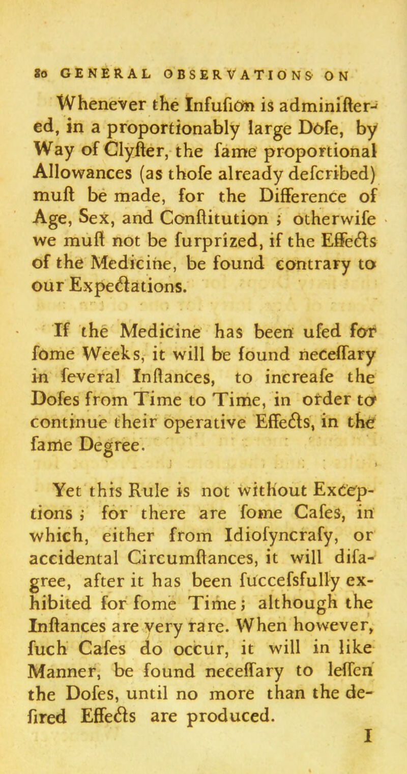 Whenever the InfufiOta is adminifter-1 ed, in a proportionally large Dofe, by Way of Clyfter,-the fame proportional Allowances (as thofe already defcribed) muft be made, for the Difference of Age, Sex, and Conftitution ; otherwife we mufl not be furprized, if the Effe&s of the Medicine, be found contrary to our Expe&ations. If the Medicine has been ufed for fome Weeks, it will be found neceffary in feveral Inftances, to increafe the Dofes from Time to Time, in order to continue their operative Effe&s, in the fanie Degree. O • ' J f . ] ’ » Yet this Rule is not without Excep- tions i for there are fome Cafes, in which, either from Idiofyncrafy, or accidental Circumftances, it will difa- gree, after it has been fuccefsfully ex- hibited for fome Time; although the Infiances are very rare. When however, fuch Cafes do occur, it will in like Manner, be found neceffary to lefTen the Dofes, until no more than the de- fired Effe&s are produced. I