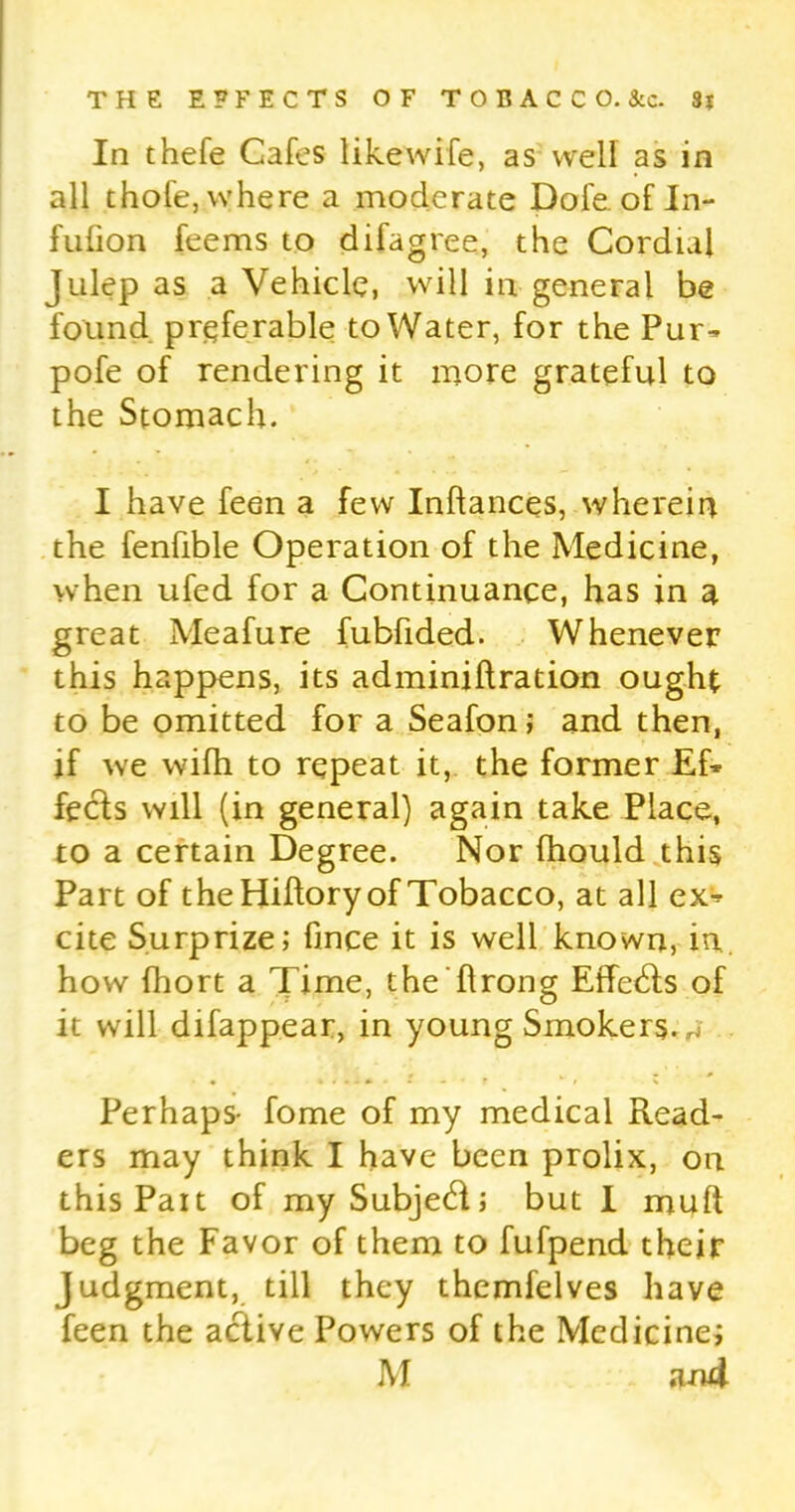 In thefe Cafes likewife, as well as in all thofe, where a moderate Dole of In- fulion feems to difagree, the Cordial Julep as a Vehicle, will in general be found preferable to Water, for the Pur- pofe of rendering it more grateful to the Stomach. I have feen a few Inflances, wherein the fenfible Operation of the Medicine, when ufed for a Continuance, has in a great Meafure fubfided. Whenever this happens, its adminiflration ought to be omitted for a Seafon; and then, if we wifh to repeat it, the former Ef- fects will (in general) again take Place, to a certain Degree. Nor fhould this Part of theHiflory of Tobacco, at all ex- cite Surprize; fince it is well known, in. how fhort a Time, the (Irong Etfedfs of it will difappear, in young Smokers, w . • ? . • r *■ ' i v Perhaps- fome of my medical Read- ers may think I have been prolix, on thisPait of my Subject; but I muft beg the Favor of them to fufpend their Judgment, till they themfelves have feen the active Powers of the Medicine; M an4