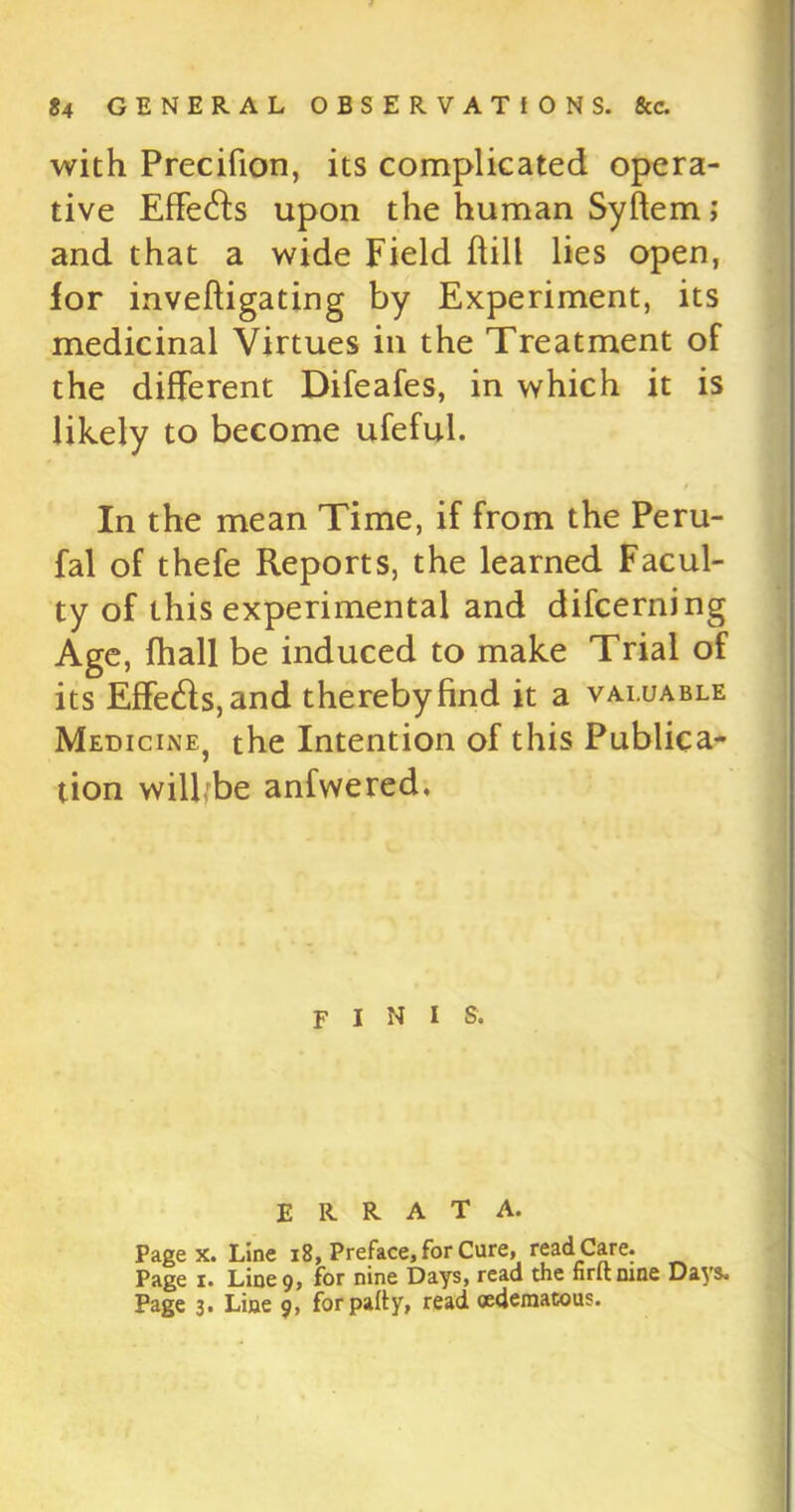 with Precifion, its complicated opera- tive Effects upon the human Syftem; and that a wide Field hill lies open, for inveftigating by Experiment, its medicinal Virtues in the Treatment of the different Difeafes, in which it is likely to become ufeful. In the mean Time, if from the Peru- fal of thefe Reports, the learned Facul- ty of this experimental and difcerning Age, fhall be induced to make Trial of its Effects, and thereby find it a valuable Medicine^ the Intention of this Publica- tion wilbbe anfwered. f i n i s. ERRATA. Page x. Line 18, Preface, for Cure, read Care. Page i. Line 9, for nine Days, read the nrttnine Days. Page 3. Line 9, for patty, read oederaatous.