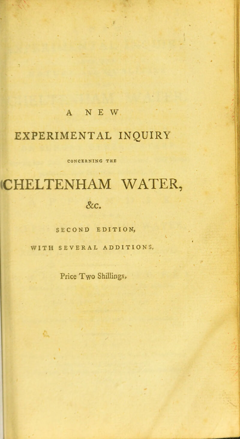 1 A NEW EXPERIMENTAL INQUIRY CONCERNING THE (CHELTENHAM WATER, &C. SECOND EDITION, ^ ■ WITH SEVERAL ADDITIONS, Price Two Shillings,