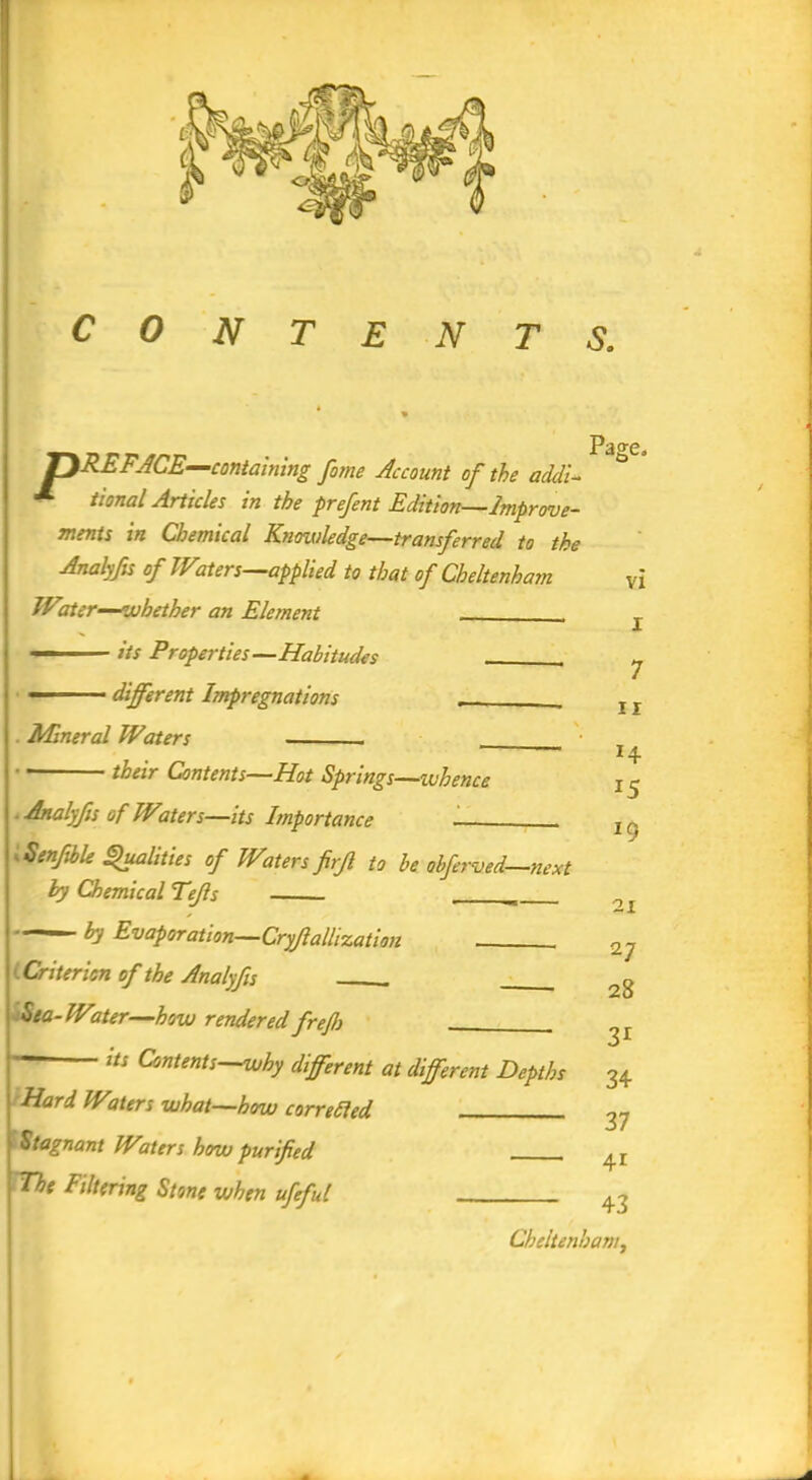 •we pREFACE—containing fame Account of the addi- tional Articles in the prefent Edition—Improve- ments in Chemical Knowledge—transferred to the Analyfis of Waters—applied to that of Cheltenhajn Water—whether an Element . — its Properties—Habitudes . - different Impregnations , . Mineral Waters Page. • ■ their Contents—Hot Springs—whence Analyfis of Waters—its Importance — iSenfble Qualities of Waters firjl to be obferved—next by Chemical Tejls _ b Evaporation—Cryjlallization ICriterion of the Analyfis Sea- Water—how rendered fref) its Contents—why different at different Depths Hard Witers what—how corrected Stagnant Waters how purified The Filtering Stone when ufeful vx i 7 ii H *5 *9 21 27 28 3^ 34- 37 4r 43 Cheltenham,