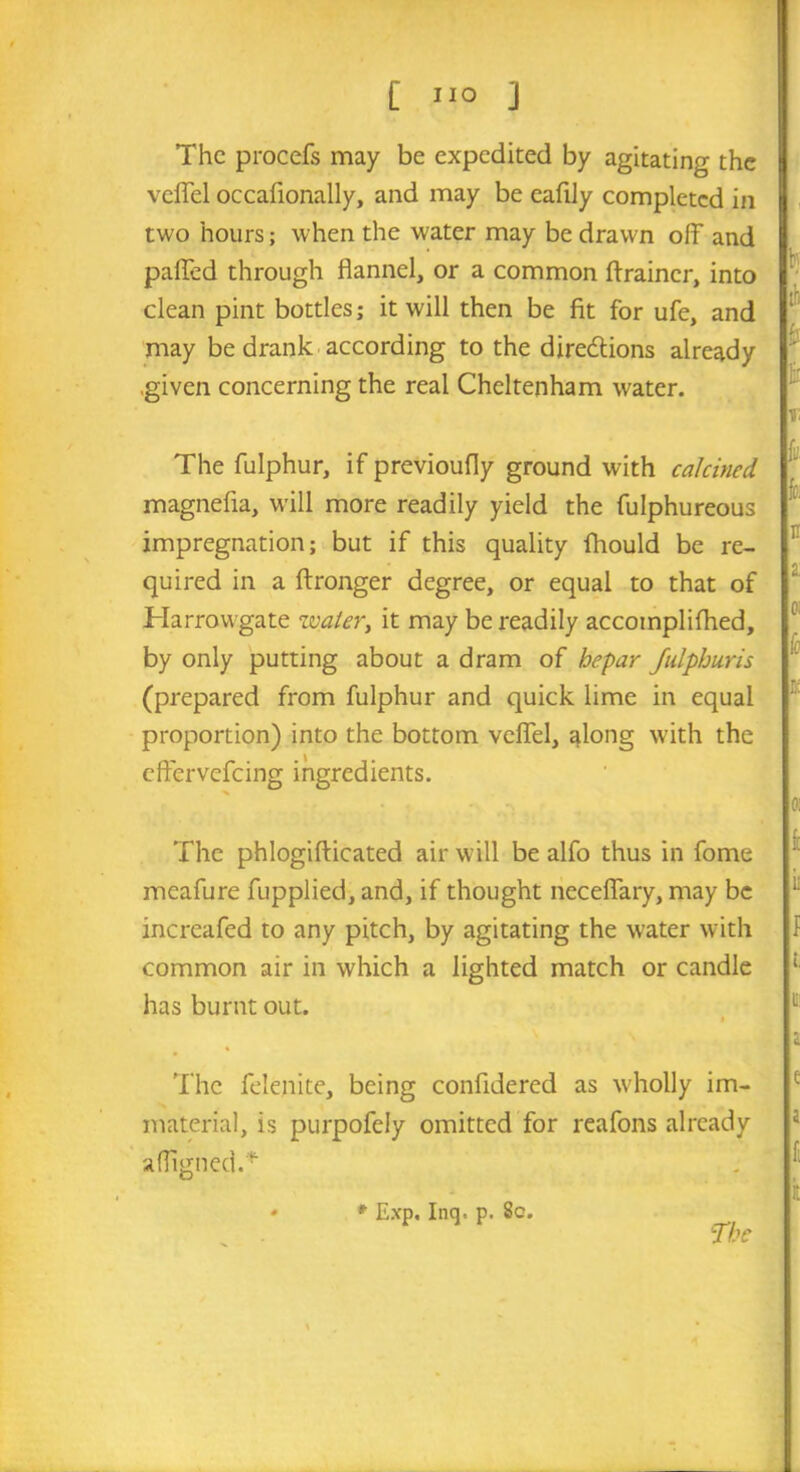 The procefs may be expedited by agitating the veflfel occafionally, and may be eafily completed in two hours; when the water may be drawn off and pafied through flannel, or a common drainer, into clean pint bottles; it will then be fit for ufe, and may be drank according to the dire&ions already .given concerning the real Cheltenham water. The fulphur, if previoufly ground with calcined magnefla, will more readily yield the fulphureous impregnation; but if this quality fhould be re- quired in a ftronger degree, or equal to that of Harrowgate water, it may be readily accomplilhed, by only putting about a dram of hepar fulphuns (prepared from fulphur and quick lime in equal proportion) into the bottom veflel, along with the eftervefeing ingredients. The phlogifticated air will be alfo thus in fome meafure fupplied, and, if thought neceflary, may be increafed to any pitch, by agitating the water with common air in which a lighted match or candle has burnt out. The felenite, being confidered as wholly im- material, is purpofely omitted for reafons already afligned.* * Exp. Inq. p. 8c.