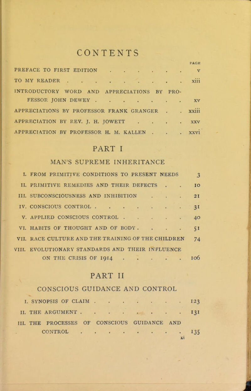 CONTENTS PAGE PREFACE TO FIRST EDITION V TO MY READER xiii INTRODUCTORY WORD AND APPRECIATIONS BY PRO- FESSOR JOHN DEWEY XV APPRECIATIONS BY PROFESSOR FRANK GRANGER . . xxiii APPRECIATION BY REV. J. H. JOWETT .... XXV APPRECIATION BY PROFESSOR H. M. KALLEN . . . xxvi PART I MAN'S SUPREME INHERITANCE I. FROM PRIMITIVE CONDITIONS TO PRESENT NEEDS 3 II. PRIMITIVE REMEDIES AND THEIR DEFECTS . . lO III. SUBCONSCIOUSNESS AND INHIBITION ... 21 IV. CONSCIOUS CONTROL 31 V. APPLIED CONSCIOUS CONTROL 40 VI. HABITS OF THOUGHT AND OF BODY. . . . 51 VII. RACE CULTURE AND THE TRAINING OF THE CHILDREN 74 Vin. EVOLUTIONARY STANDARDS AND THEIR INFLUENCE ON THE CRISIS OF I914 I06 PART II CONSCIOUS GUIDANCE AND CONTROL I. SYNOPSIS OF CLAIM 123 IL THE ARGUMENT I3I III. THE PROCESSES OF CONSCIOUS GUIDANCE AND CONTROL 13s