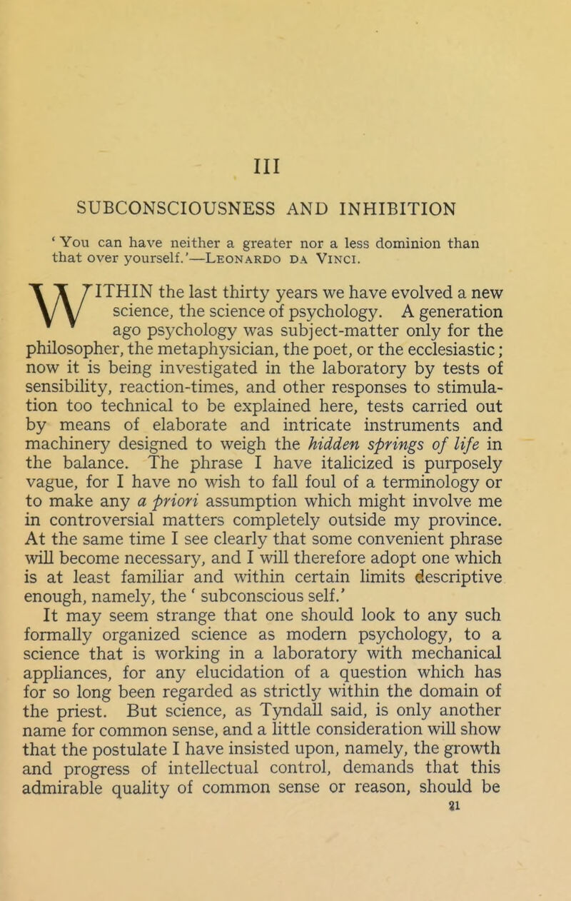 Ill SUBCONSCIOUSNESS AND INHIBITION * You can have neither a greater nor a less dominion than that over yourself.'—Leonardo da Vinci. WITHIN the last thirty years we have evolved a new science, the science of psychology. A generation ago psychology was subject-matter only for the philosopher, the metaphysician, the poet, or the ecclesiastic ; now it is being investigated in the laboratory by tests of sensibility, reaction-times, and other responses to stimula- tion too technical to be explained here, tests carried out by means of elaborate and intricate instruments and machinery designed to weigh the hidden springs of life in the balance. The phrase I have italicized is purposely vague, for I have no wish to fall foul of a terminology or to make any a priori assumption which might involve me in controversial matters completely outside my province. At the same time I see clearly that some convenient phrase will become necessary, and I will therefore adopt one which is at least familiar and within certain limits descriptive enough, namely, the ' subconscious self.' It may seem strange that one should look to any such formally organized science as modern psychology, to a science that is working in a laboratory with mechanical appliances, for any elucidation of a question which has for so long been regarded as strictly within the domain of the priest. But science, as TyndaU said, is only another name for common sense, and a little consideration will show that the postulate I have insisted upon, namely, the growth and progress of intellectual control, demands that this admirable quality of common sense or reason, should be