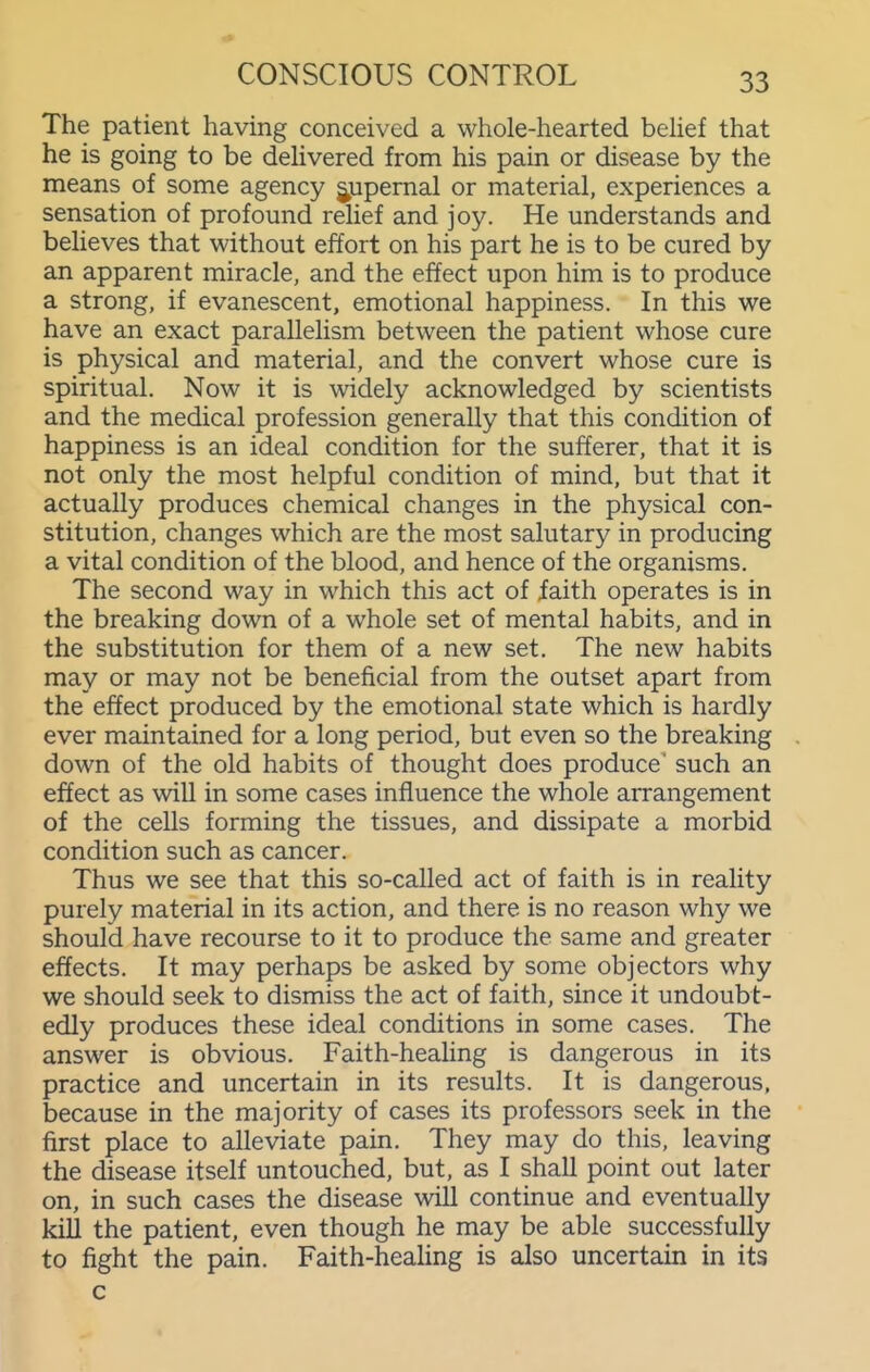 The patient having conceived a whole-hearted behef that he is going to be deUvered from his pain or disease by the means of some agency jupernal or material, experiences a sensation of profound rehef and joy. He understands and believes that without effort on his part he is to be cured by an apparent miracle, and the effect upon him is to produce a strong, if evanescent, emotional happiness. In this we have an exact parallelism between the patient whose cure is physical and material, and the convert whose cure is spiritual. Now it is widely acknowledged by scientists and the medical profession generally that this condition of happiness is an ideal condition for the sufferer, that it is not only the most helpful condition of mind, but that it actually produces chemical changes in the physical con- stitution, changes which are the most salutary in producing a vital condition of the blood, and hence of the organisms. The second way in which this act of faith operates is in the breaking down of a whole set of mental habits, and in the substitution for them of a new set. The new habits may or may not be beneficial from the outset apart from the effect produced by the emotional state which is hardly ever maintained for a long period, but even so the breaking down of the old habits of thought does produce' such an effect as will in some cases influence the whole arrangement of the cells forming the tissues, and dissipate a morbid condition such as cancer. Thus we see that this so-called act of faith is in reality purely material in its action, and there is no reason why we should have recourse to it to produce the same and greater effects. It may perhaps be asked by some objectors why we should seek to dismiss the act of faith, since it undoubt- edly produces these ideal conditions in some cases. The answer is obvious. Faith-healing is dangerous in its practice and uncertain in its results. It is dangerous, because in the majority of cases its professors seek in the first place to alleviate pain. They may do this, leaving the disease itself untouched, but, as I shall point out later on, in such cases the disease will continue and eventually kill the patient, even though he may be able successfully to fight the pain. Faith-heaUng is also uncertain in its c