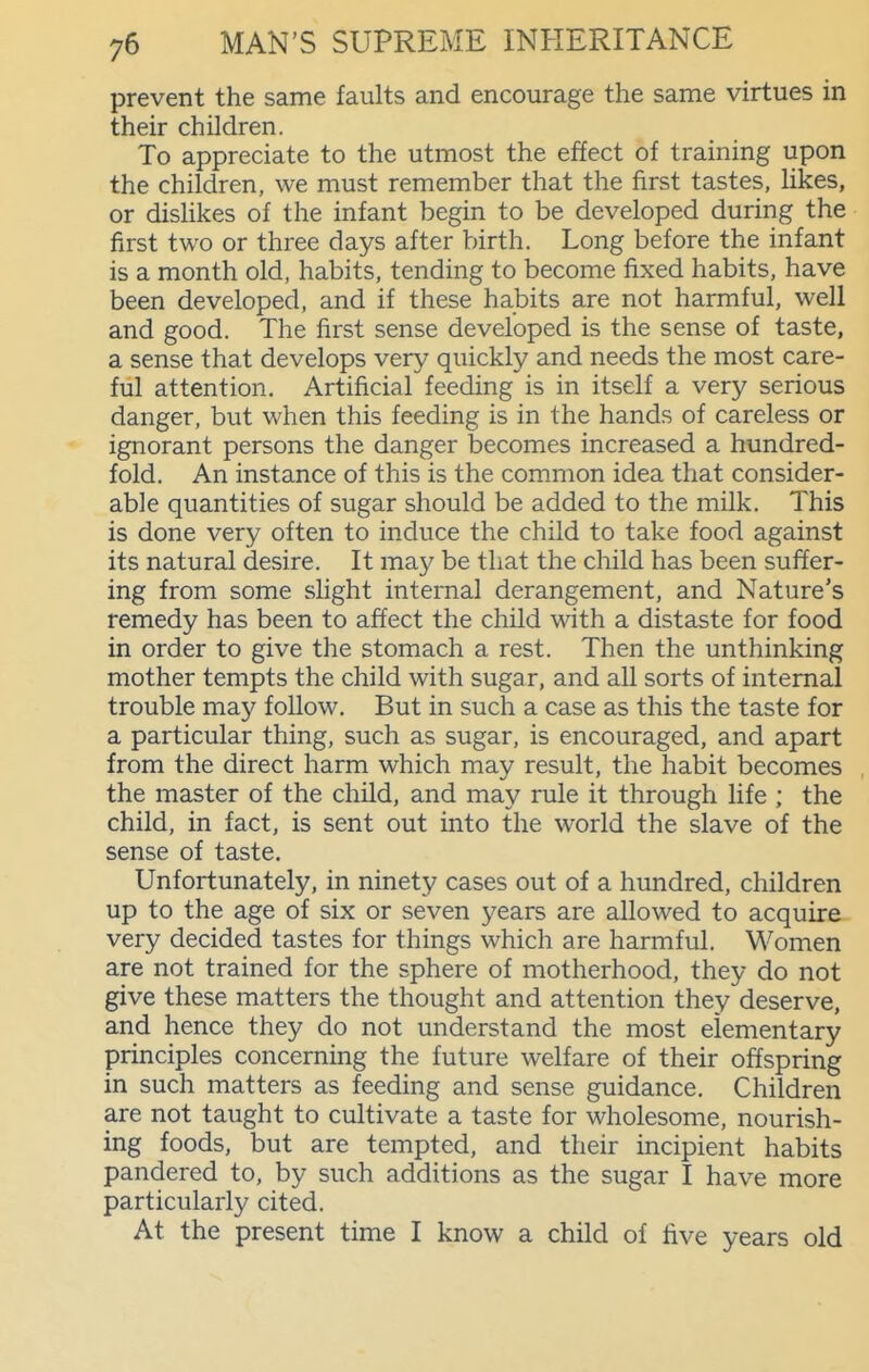 prevent the same faults and encourage the same virtues in their children. To appreciate to the utmost the effect of training upon the children, we must remember that the first tastes, likes, or dishkes of the infant begin to be developed during the first two or three days after birth. Long before the infant is a month old, habits, tending to become fixed habits, have been developed, and if these habits are not harmful, well and good. The first sense developed is the sense of taste, a sense that develops very quickly and needs the most care- ful attention. Artificial feeding is in itself a very serious danger, but when this feeding is in the hands of careless or ignorant persons the danger becomes increased a hundred- fold. An instance of this is the common idea that consider- able quantities of sugar should be added to the milk. This is done very often to induce the child to take food against its natural desire. It may be that the child has been suffer- ing from some shght internal derangement, and Nature's remedy has been to affect the child with a distaste for food in order to give the stomach a rest. Then the unthinking mother tempts the child with sugar, and all sorts of internal trouble may follow. But in such a case as this the taste for a particular thing, such as sugar, is encouraged, and apart from the direct harm which may result, the habit becomes the master of the child, and may rule it through life ; the child, in fact, is sent out into the world the slave of the sense of taste. Unfortunately, in ninety cases out of a hundred, children up to the age of six or seven years are allowed to acquire very decided tastes for things which are harmful. Women are not trained for the sphere of motherhood, they do not give these matters the thought and attention they deserve, and hence they do not understand the most elementary principles concerning the future welfare of their offspring in such matters as feeding and sense guidance. Children are not taught to cultivate a taste for wholesome, nourish- ing foods, but are tempted, and their incipient habits pandered to, by such additions as the sugar I have more particularly cited. At the present time I know a child of five years old