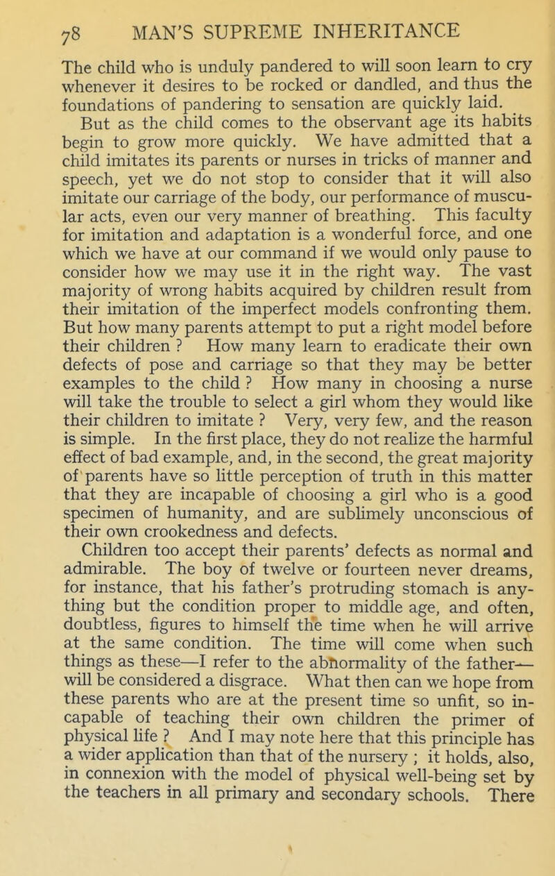 The child who is unduly pandered to will soon learn to cry whenever it desires to be rocked or dandled, and thus the foundations of pandering to sensation are quickly laid. But as the child comes to the observant age its habits begin to grow more quickly. We have admitted that a child imitates its parents or nurses in tricks of manner and speech, yet we do not stop to consider that it will also imitate our carriage of the body, our performance of muscu- lar acts, even our very manner of breathing. This faculty for imitation and adaptation is a wonderful force, and one which we have at our command if we would only pause to consider how we may use it in the right way. The vast majority of wrong habits acquired by children result from their imitation of the imperfect models confronting them. But how many parents attempt to put a right model before their children ? How many learn to eradicate their own defects of pose and carriage so that they may be better examples to the child ? How many in choosing a nurse will take the trouble to select a girl whom they would like their children to imitate ? Very, very few, and the reason is simple. In the first place, they do not reahze the harmful effect of bad example, and, in the second, the great majority of parents have so little perception of truth in this matter that they are incapable of choosing a girl who is a good specimen of humanity, and are subUmely unconscious of their own crookedness and defects. Children too accept their parents' defects as normal and admirable. The boy of twelve or fourteen never dreams, for instance, that his father's protruding stomach is any- thing but the condition proper to middle age, and often, doubtless, figures to himself the time when he will arrive at the same condition. The time will come when such things as these—I refer to the abnormahty of the father- will be considered a disgrace. What then can we hope from these parents who are at the present time so unfit, so in- capable of teaching their own children the primer of physical Hfe ? And I may note here that this principle has a wider apphcation than that of the nursery ; it holds, also, in connexion with the model of physical well-being set by the teachers in all primary and secondary schools. There