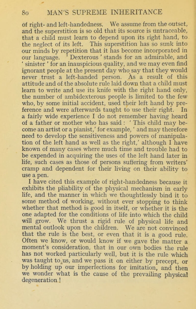 of right- and left-handedness. We assume from the outset, and the superstition is so old that its source is untraceable, that a child must learn to depend upon its right hand, to the neglect of its left. This superstition has so sunk into our minds by repetition that it has become incorporated in our language. ' Dexterous ' stands for an admirable, and ' sinister ' for an inauspicious quality, and we may even find ignorant people at the present day who_ say that they would never trust a left-handed person. As a result of this attitude and of the absolute rule laid down that a child must learn to write and use its knife with the right hand only, the number of ambidexterous people is limited to the few who, by some initial accident, used their left hand by pre- ference and were afterwards taught to use their right. In a fairly wide experience I do not remember having heard of a father or mother who has said : ' This child may be- come an artist or a pianist,' for example,' and may therefore need to develop the sensitiveness and powers of manipula- tion of the left hand as well as the right,' although I have known of many cases where much time and trouble had to be expended in acquiring the uses of the left hand later in life, such cases as those of persons suffering from writers' cramp and dependent for their living on their ability to use a pen. I have cited this example of right-handedness because it exhibits the pliability of the physical mechanism in early life, and the manner in which we thoughtlessly bind it to some method of working, without ever stopping to think whether that method is good in itself, or whether it is the one adapted for the conditions of life into which the child will grow. We thrust a rigid rule of physical life and mental outlook upon the children. We are not convinced that the rule is the best, or even that it is a good rule. Often we know, or would know if we gave the matter a moment's consideration, that in our own bodies the rule has not worked particularly well, but it is the rule which was taught to^us, and we pass it on either by precept, or by holding up our imperfections for imitation, and then we wonder what is the cause of the prevailing physical degeneration !