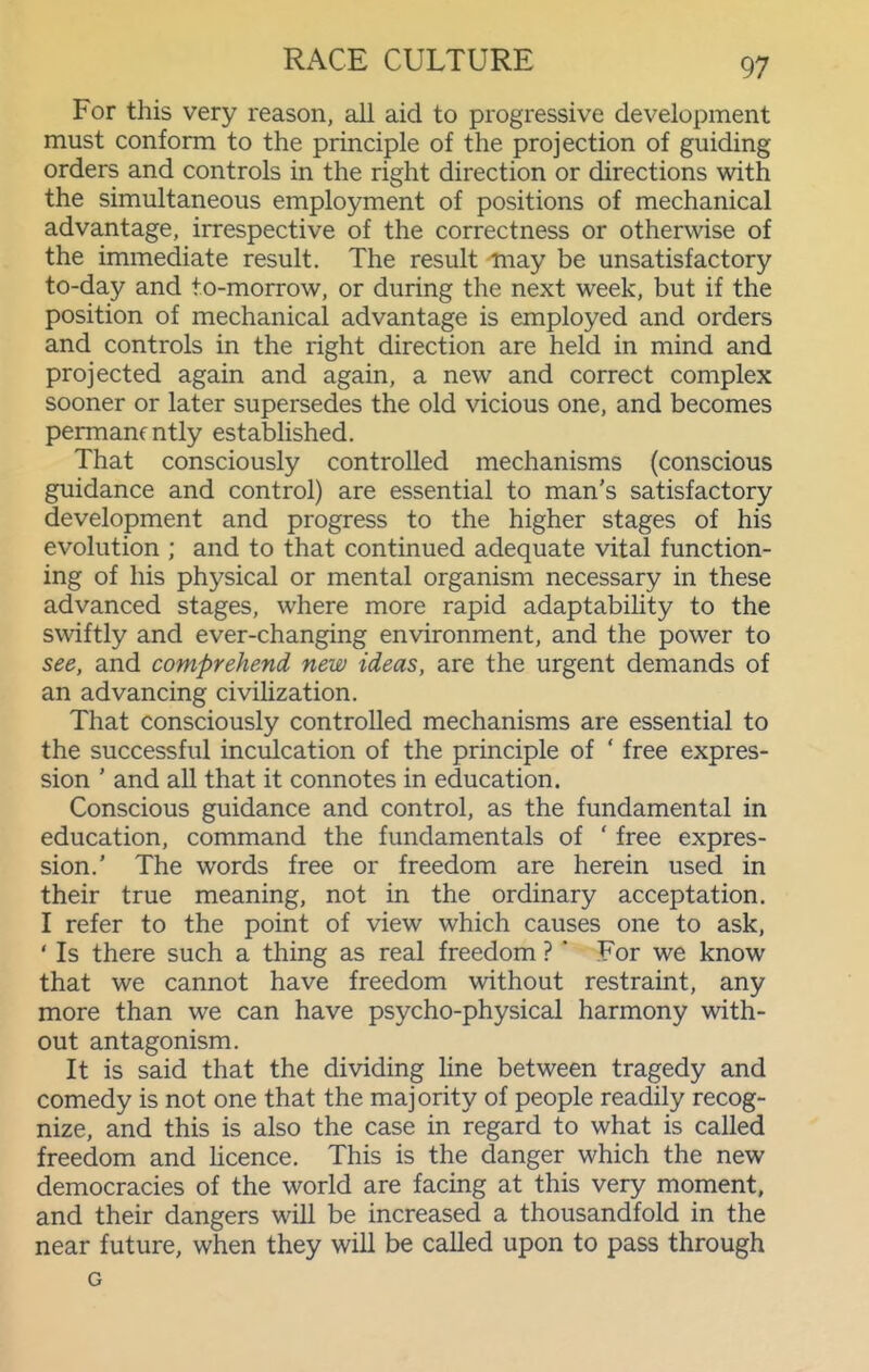 For this very reason, all aid to progressive development must conform to the principle of the projection of guiding orders and controls in the right direction or directions with the simultaneous employment of positions of mechanical advantage, irrespective of the correctness or otherwise of the immediate result. The result may be unsatisfactory to-day and to-morrow, or during the next week, but if the position of mechanical advantage is employed and orders and controls in the right direction are held in mind and projected again and again, a new and correct complex sooner or later supersedes the old vicious one, and becomes permanently established. That consciously controlled mechanisms (conscious guidance and control) are essential to man's satisfactory development and progress to the higher stages of his evolution ; and to that continued adequate vital function- ing of his physical or mental organism necessary in these advanced stages, where more rapid adaptability to the swiftly and ever-changing environment, and the power to see, and comprehend new ideas, are the urgent demands of an advancing civihzation. That consciously controlled mechanisms are essential to the successful inculcation of the principle of ' free expres- sion ' and all that it connotes in education. Conscious guidance and control, as the fundamental in education, command the fundamentals of ' free expres- sion.' The words free or freedom are herein used in their true meaning, not in the ordinary acceptation. I refer to the point of view which causes one to ask, ' Is there such a thing as real freedom ? ' For we know that we cannot have freedom without restraint, any more than we can have psycho-physical harmony with- out antagonism. It is said that the dividing line between tragedy and comedy is not one that the majority of people readily recog- nize, and this is also the case in regard to what is called freedom and hcence. This is the danger which the new democracies of the world are facing at this very moment, and their dangers will be increased a thousandfold in the near future, when they will be called upon to pass through G