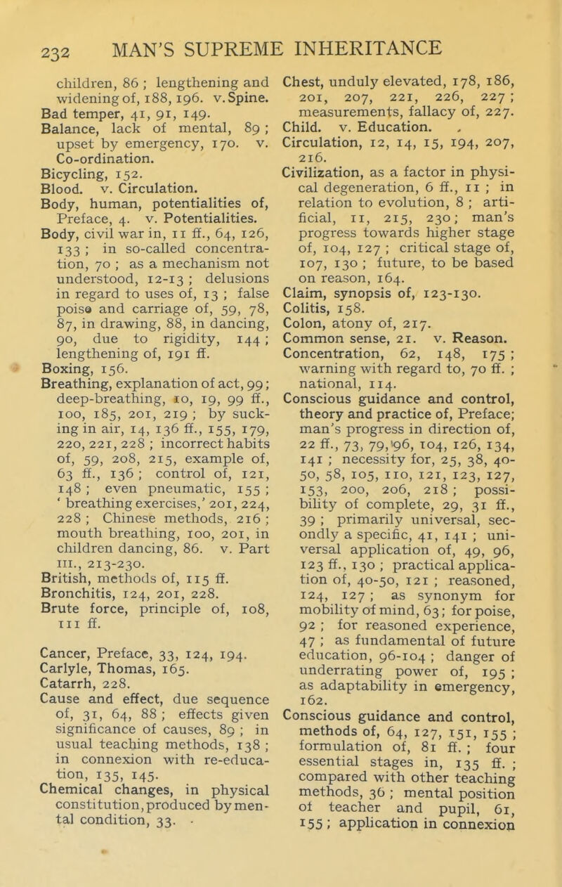 children, 86 ; lengthening and widening of, i88,196. v. Spine. Bad temper, 41, 91, 149. Balance, lack of mental, 89 ; upset by emergency, 170. v. Co-ordination. Bicycling, 152. Blood. V. Circulation. Body, human, potentialities of. Preface, 4. v. Potentialities. Body, civil war in, 11 ff., 64, 126, 133 ; in so-called concentra- tion, 70 ; as a mechanism not understood, 12-13 '• delusions in regard to uses of, 13 ; false poise and carriage of, 59, 78, 87, in drawing, 88, in dancing, 90, due to rigidity, 144 ; lengthening of, 191 ff. Boxing, 156. Breathing, explanation of act, 99; deep-breathing, lo, 19, 99 ff., 100, 185, 201, 219 ; by suck- ing in air, 14, 136 ff., 155, 179, 220, 221, 228 ; incorrect habits of, 59, 208, 215, example of, 63 ff., 136 ; control of, 121, 148 ; even pneumatic, 155 ; ' breathing exercises,' 201, 224, 228 ; Chinese methods, 216 ; mouth breathing, 100, 201, in children dancing, 86. v. Part III., 213-230. British, methods of, 115 ff. Bronchitis, 124, 201, 228. Brute force, principle of, 108, III ff. Cancer, Preface, 33, 124, 194. Carlyle, Thomas, 165. Catarrh, 228. Cause and effect, due sequence of, 31, 64, 88 ; effects given significance of causes, 89 ; in usual teaching methods, 138 ; in connexion with re-educa- tion, 135, 145. Chemical changes, in physical constitution, produced by men- tal condition, 33. Chest, unduly elevated, 178, 186, 201, 207, 221, 226, 227 ; measurements, fallacy of, 227. Child. V. Education. Circulation, 12, 14, 15, 194, 207, 216. Civilization, as a factor in physi- cal degeneration, 6 ff., 11 ; in relation to evolution, 8 ; arti- ficial, II, 215, 230; man's progress towards higher stage of, 104, 127 ; critical stage of, 107, 130 ; future, to be based on reason, 164. Claim, synopsis of, 123-130. Colitis, 158. Colon, atony of, 217. Common sense, 21. v. Reason. Concentration, 62, 148, 175 ; warning with regard to, 70 ff. ; national, 114. Conscious guidance and control, theory and practice of. Preface; man's progress in direction of, 22 ff., 73, 79,^96, T04, 126, 134, 141 ; necessity for, 25, 38, 40- 50, 58, 105, no, 121, 123, 127, 153, 200, 206, 218 ; possi- bility of complete, 29, 31 ff., 39 ; primarily universal, sec- ondly a specific, 41, 141 ; uni- versal application of, 49, 96, 123 ff., 130 ; practical applica- tion of, 40-50, 121 ; reasoned, 124, 127 ; as synonym for mobility of mind, 63; for poise, 92 ; for reasoned experience, 47 ; as fundamental of future education, 96-104 ; danger of underrating power of, 195 ; as adaptability in emergency, 162. Conscious guidance and control, methods of, 64, 127, 151, 155 ; formulation of, 81 ff. ; four essential stages in, 135 ff. ; compared with other teaching methods, 3O ; mental position ot teacher and pupil, 61, 155 ; apphcation in connexion