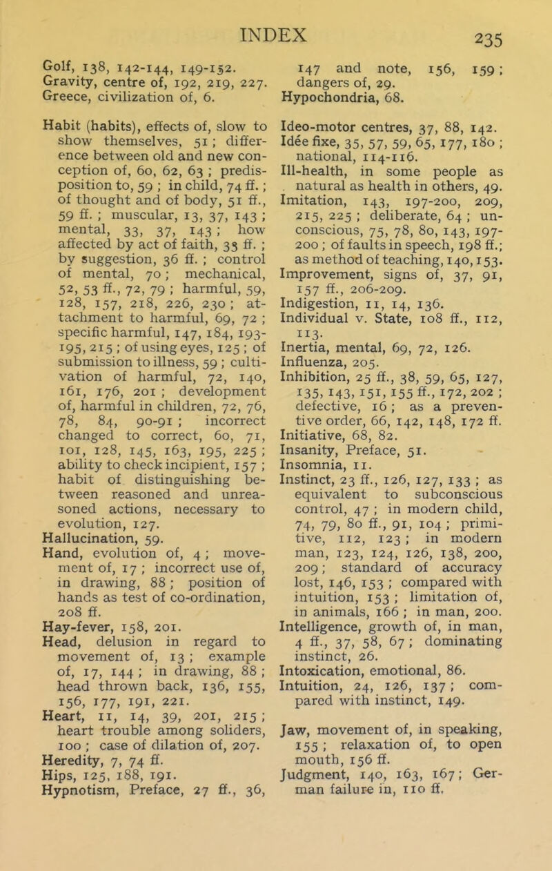 Golf, 138, 142-144, 149-152. Gravity, centre of, 192, 219, 227. Greece, civilization of, 6. Habit (habits), effects of, slow to show themselves, 51 ; differ- ence between old and new con- ception of, 60, 62, 63 ; predis- position to, 59 ; in child, 74 ff.; of thought and of body, 51 ff., 59 ff. ; muscular, 13, 37, 143 ; mental, 33, 37, 143 ; how affected by act of faith, 35 ff. ; by suggestion, 36 ff. ; control of mental, 70; mechanical, 52, 53 ff-, 72, 79 ; harmful, ,59, 128, 157, 218, 226, 230; at- tachment to harmful, 69, 72 ; specific harmful, 147, 184, 193- 195, 215 ; of using eyes, 125 ; of submission to illness, 59 ; culti- vation of harmful, 72, 140, 161, 176, 201 ; development of, harmful in cliildren, 72, 76, 78, 84, 90-91 ; incorrect changed to correct, 60, 71, loi, 128, 145, 163, 195, 225 ; ability to check incipient, 157 ; habit of distinguishing be- tween reasoned and unrea- soned actions, necessary to evolution, 127. Hallucination, 59. Hand, evolution of, 4 ; move- ment of, 17 ; incorrect use of, in drawing, 88; position of hands as test of co-ordination, 208 ff. Hay-fever, 158, 201. Head, delusion in regard to movement of, 13 ; example of, 17, 144 ; in drawing, 88 ; head thrown back, 136, 155, 156, 177, 191, 221. Heart, 11, 14, 39, 201, 215; heart trouble among soliders, 100 ; case of dilation of, 207. Heredity, 7, 74 ff. Hips, 125, 188, 191. Hypnotism, Preface, 27 ff., 36, 147 and note, 156, 159; dangers of, 29. Hypochondria, 68. Ideo-motor centres, 37, 88, 142. Idee fixe, 35, 57, 59, 65, 177, i8o ; national, 114-116. Ill-health, in some people as natural as health in others, 49. Imitation, 143, 197-200, 209, 215, 225 ; deliberate, 64 ; un- conscious, 75, 78, 80, 143, 197- 200; of faults in speech, 198 ff.; as method of teaching, 140,153. Improvement, signs of, 37, 91, 157 ff., 206-209. Indigestion, 11, 14, 136. Individual v. State, 108 ff., 112, 113- Inertia, mental, 69, 72, 126. Influenza, 205. Inhibition, 25 ff., 38, 59, 65, 127, 135, 143, 151, 155 ff-, 172,202 ; defective, 16; as a preven- tive order, 66, 142, 148, 172 ff. Initiative, 68, 82. Insanity, Preface, 51. Insomnia, 11. Instinct, 23 ff., 126, 127, 133 ; as equivalent to subconscious control, 47 ; in modern child, 74, 79, 80 ff., 91, 104 ; primi- tive, 112, 123 ; in modern man, 123, 124, 126, 138, 200, 209; standard of accuracy lost, 146, 153 ; compared with intuition, 153 ; limitation of, in animals, 166 ; in man, 200. Intelligence, growth of, in man, 4 ff., 37, 58, 67 ; dominating instinct, 26. Intoxication, emotional, 86. Intuition, 24, 126, 137; com- pared with instinct, 149. Jaw, movement of, in speaking, 155 ; relaxation of, to open mouth, 156 ff. Judgment, 140, 163, 167; Ger- man failure in, no ff.
