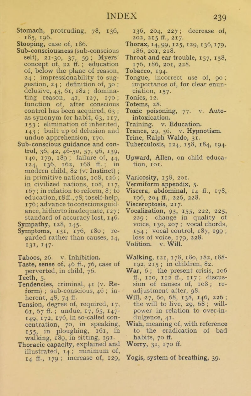 Stomach, protruding, 78, 136, 185, 196. Stooping, case of, 186. Sub-consciousness (sub-conscious self), 21-30, 37, 59; Myers' concept of, 22 ff. ; education of, below the plane of reason, 24 ; impressionability to sug- gestion, 24 ; definition of, 30 ; delusive, 45, 61, 182 ; domina- ting reason, 41, 127, 170; function of, after conscious control has been acquired, 63 ; as synonym for habit, 63, 117, 153 ; elimination of inherited, 143 ; built up of delusion and undue apprehension, 170. Sub-conscious guidance and con- trol, 36, 42, 46-50, 57, 96, 139, 140, 179, 189 ; failure of, 44, 124, 136, 162, 168 ff. ; in modern child, 82 (v. Instinct) ; in primitive nations, 108, 126 ; in civihzed nations, 108, 117, 167; in relation to reform, 8; to education, 18 ff., 78; toself-help, 176; advance toconsciousguid- ance, hitherto inadequate, 127; standard of accuracy lost, 146. Sympathy, 128, 145. Symptoms, 131, 176, 180; re- garded rather than causes, 14, 131, 147- Taboos, 26. V. Inhibition. Taste, sense of, 46 ff., 76, case of perverted, in child, 76. Teeth, 5. Tendencies, criminal, 41 (v. Re- form) ; sub-conscious, 46 ; in- herent, 48, 74 ff. Tension, degree of, required, 17, 61, 67 ff. ; undue, 17, 65, 147- 149, 172, 176, in so-called con- centration, 70, in speaking, 155, in ploughing, 161, in walking, 189, in sitting, 191. Thoracic capacity, explained and illustrated, 14 ; minimum of, 14 ff., 179 ; increase of, 129, 136, 204, 227; decrease of, 202, 215 ff., 217. Thorax, 14,99,125, 129, 136,179, i86, 201, 218. Throat and ear trouble, 157, 158, 176, 1S6, 201, 228. Tobacco, 194. Tongue, incorrect use of, 90 ; importance of, for clear enun- ciation, 157. Tonics, 12. Totems, 28. Toxic poisoning, 77. v. Auto- intoxication. Training, v. Education. Trance, 29, 36. v. Hypnotism. Trine, Ralph Waldo, 31. Tuberculosis, 124, 158, 184, 194. Upward, Allen, on child educa- tion, lOI. Varicosity, 158, 201. Vermiform appendix, 5. Viscera, abdominal, 14 ff., 178, 196, 204 ff., 226, 228. Visceroptosis, 217. Vocalization, 93, 155, 222, 225, 229; change in quality of voice, 130, 207 ; vocal chords, 154 ; vocal control, 187, 199 ; loss of voice, 179, 228. Volition, v. Will. Walking, 121, 178, 180, 182, i88- 192, 215 ; in children, 82. War, 6 ; the present crisis, 106 ff., no, 112 ff., 117 ; discus- sion of causes of, 108; re- adjustment after, 98. Will, 27, 60, 68, 138, 146, 226; the will to live, 29, 68 ; will- power in relation to over-in- dulgence, 41. Wish, meaning of, with reference to the eradication of bad habits, 70 ff. Worry, 31, 170 ff. Yogis, system of breathing, 39.