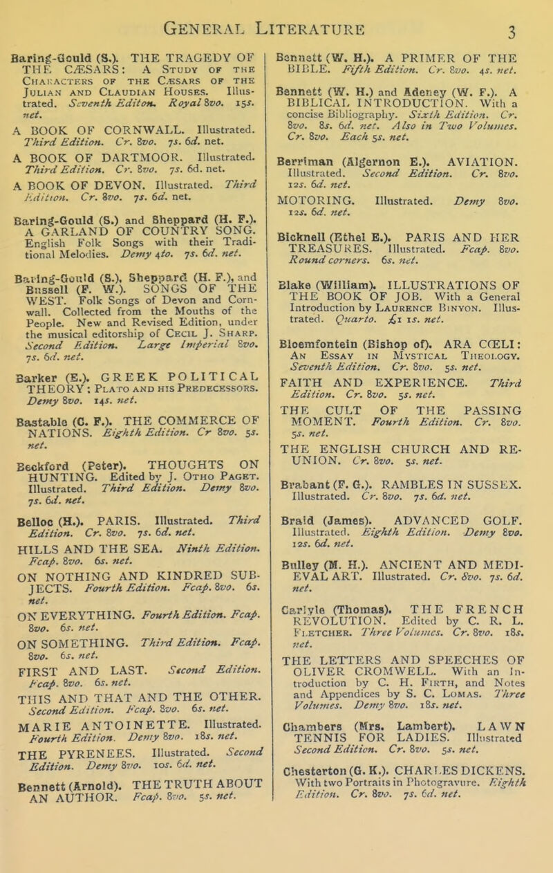 Baring-aould (S,). THE TRAGEDY OF THE C/ESARS: A Study of the Characters of the C.bsars of the Julian and Claudian Houses. Illus- trated. Seventh Editon. Royal ivo. i$s. net. A BOOK OK CORNWALL. Illustrated. Tliird Edition. Cr. Svo. js. 6d. net. A BOOK OF DARTMOOR. Illustrated. T/iird EdUicH. Cr. Zrjo. ys. 6d. net. A BOOK OF DEVON. Illustrated. Third I'.iiition. Cr. %vo. ^s. 6d. net. Baring-Gould (S.) and Sheppard (H. P.). A GARLAND OF COUNTRY SONG. English Folk Songs with their Tradi- tion.-il Melodies. Demy ^to. js. 6d. net. Bai lns'-Oould (8.). Sheppard (H. P.), and Biissell (P. W.). SONGS OF THE WEST. Folk Songs of Devon and Corn- wall. Collected from the Mouths of the People. New and Revised Edition, und-ir the musical editorship of Cecil J. Sharp. Second Edition. Large Imperial ^vo. •js. 6//. Barker (S.). GREEK POLITICAL TH EORY : Plato and his Predecessors. Demy %vo. i^s. net. Bastablo (C. P.). THE COMMERCE OF N.A.TIONS. Eighth Edition. Cr Zvo. 5J. net. Beckford (Pater). THOUGHTS ON HUNTING. Edited by J. Otho Paget. Illustrated. Third Edition. Demy t/vo. JS. 6d. net. BellOC (H.). PARIS. Illustrated. Third Edition. Cr. Zvo. ts. 6d. net. HILLS AND THE SEA. JVinth Edition. Fcap. Zvo. ts. net. ON NOTHING AND KINDRED SUB- JECTS. Fourth Edition. Fcap. Zvo. f>s. net. ON EVERYTHING. Fourth Edition. Fcap. Zvo. bs. net. ON SOMETHING. Third Edition. Fcap. Zvo. ts. net. FIRST AND LAST. Second Edition. Fcap. Zvo. 6j. net. THIS AND THAT AND THE OTHER. Second Edition. Fcap. Zvo. ts. net. MARIE ANTOINETTE. Illustrated. Fourth Edition. DoityZvo. iZs.net. THE PYRENEES. Illustrated. Second Edition. Demy Zto. \os. kd. net. Bennett (Arnold). THE TRUTH ABOUT AN AUTHOR. Fcap. Zvo. 5J. net. Bannatt (V/. H.). A PRIMER OF THE lilP.LE. Fifth Edition. Cr. Zvo. ^s. net. Bennett (W. H.) and Adeney (W. F.). A BIBLICAL INTRODUCTION. With a concise Bibliogr.iphy. Sijcih Edition. Cr. Zvo. Zs. 6d. net. Also in Two Volumes. Cr. Zvo. Each $s. net. Berrlman (Algernon E.). AVIATION. lUustrLited. Second Edition. Cr. Zvo. X3S. 6d. net. MOTORING. Illustrated. Demy Zvo. lis. 6d. net. BIcknell (Ethel B.). PARIS AND HER TREASURES. Illustrated. Fcap. Zvo. Hound corners. 6s. lut. Blake (William), ILLUSTRATIONS OF THE BOOK OF JOB. With a General Introduction by Laurence Binvo.n. Illus- trated. Quarto. jQi is. net. Bloemfontein (Bishop of). ARA CCELI: An Essay in Mystical Theology. Seventh Edition. Cr. Zvo. 5^. net. FAITH AND EXPERIENCE. Third Edition. Cr. Zvo. $s. net. THE CULT OF THE PASSING MOMENT. Fourth Edition. Cr. Zvo. $s. net. THE ENGLISH CHURCH AND RE- UNION. Cr. Zvo. ss. net. Brabant (P. G.). RAMBLES IN SUSSEX. Illustrated. Cr. Zvo. js. td. net. Braid (James). ADVANCED GOLF. Illustrated. Eighth Edition. Demy Zvo. I2J. dd. net. Bnlley (M. H.). ANCIENT AND MEDI- EVAL ART. Illustrated. Cr. Svo. js. 6d. net. Carlyle (Thomas). THE FRENCH REVOLUTION. Edited by C. R. L. Fletcher. Three Volumes. Cr. Zvo. \Zs. net. THE LETTERS AND SPEECHES OF OLIVER CROMWELL. With an In- troduction by C. H. Firth, and Notes and Appendices by S. C. Lomas. Three Volumes. Demy Zvo. iZs. net. Chambers (Mrs. Lambert). LAWN TENNIS FOR LADIES. Illustrated Second Edition. Cr. Zvo. 5J. net. Chesterton (G. K.). CHARLES DICKENS. With two Portraits in Photogr.ivure. Eighth Edition. Cr. Zvo. js. Cd. net.