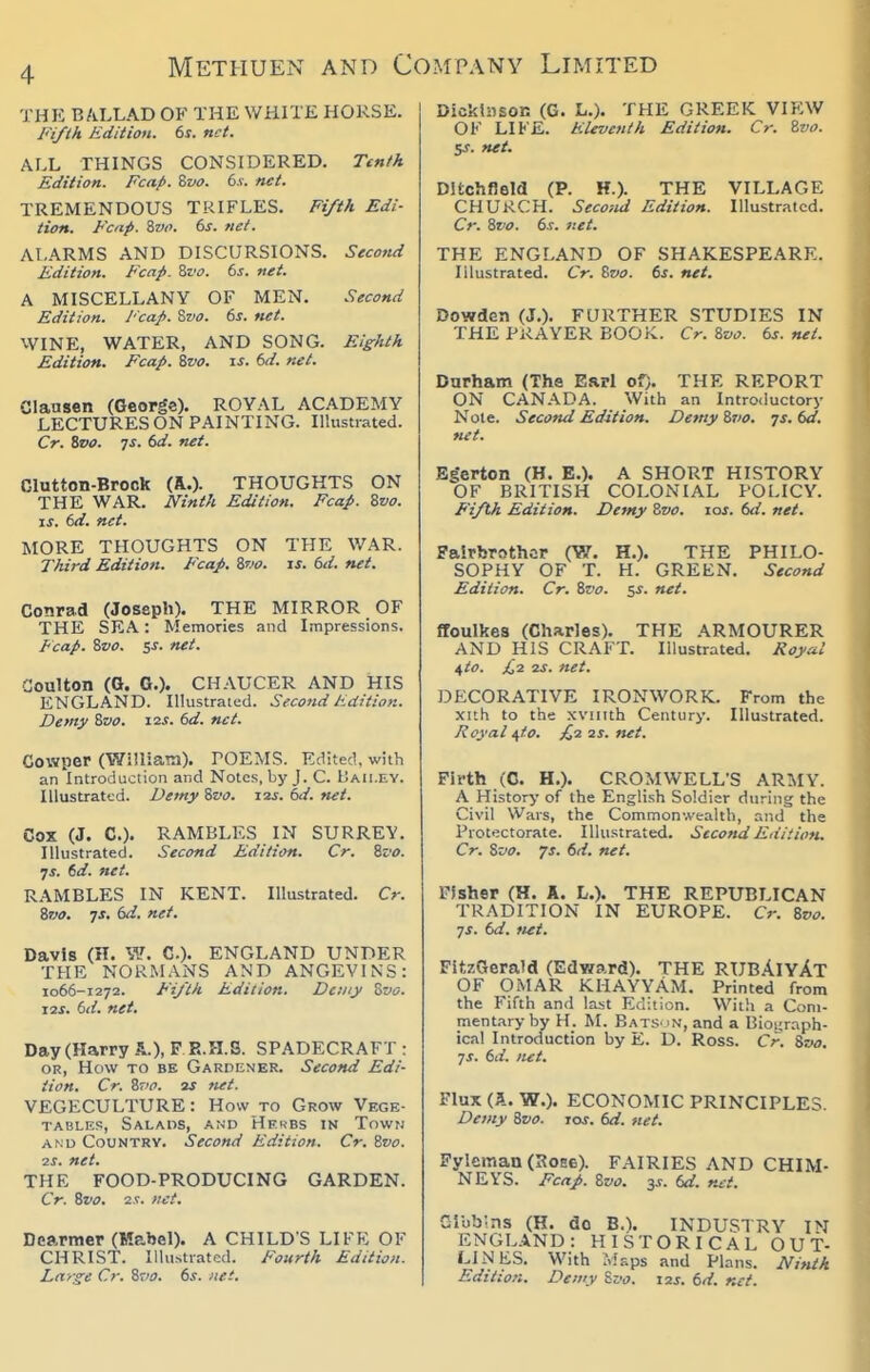 THE B/iLLAD OF THE WHITE HORSE. Ji'ifth Edition. 6s. net. ALL THINGS CONSIDERED. Ttnth Edition. Fcap. Zvo. 6.v. net. TREMENDOUS TRIFLES. Fifth Edi- tion. Fcap. Zvo. (>s. net. ALARMS AND DISCURSIONS. Second Edition. Fcap. Qfo. 6s. net. A MISCELLANY OF MEN. Second Edition. Fcap. Swu. 6s. net. WINE, WATER, AND SONG. Eighth Edition. Fcap. Zvo. is. 6d. net. Clansen (George). ROYAL ACADEMY LECTURES ON PAINTING. Illustrated. Cr. Svo. 7S. 6d. net. Glutton-Brock (A.)- THOUGHTS ON THE WAR. JVinth Edition. Fcap. 8vo. IS. 6d. net. MORE THOUGHTS ON THE WAR. Third Edition. E'cap. Svo. is. 6d. net. Conrad (Joseph). THE MIRROR OF THE SEA: Memories and Impressions. Fcap. Zvo. 5J. net. Coulton (Q. G.). CHAUCER AND HIS ENGLAND. Illustrated. Second Edition. Demy Svo. i^s. 6d. net. Cowper (Williatn). POEMS. Edited, with an Introduction and Notes, by J. C. Baii.ey. Illustrated. Demy %vo. i2j. 6d. net. Cox (J. C). RAMBLES IN SURREY. Illustrated. Second Edition. Cr. %vo. •js. 6d. net. RAMBLES IN KENT. Illustrated. Cr. %7!0. ys. 6d. net. Davis (H. W. C). ENGLAND UNDER THE NORMANS AND ANGEVINS: 1066-1272. Fi/tk Edition. Demy Zvo. IIS. 6d. net. Day (Harry A.), F P..H.S. SPADECRAFT : OR, How TO BE Gardener. Second Edi- tion. Cr. 8rv. 2J net. VEGECULTURE: How to Grow Vege- tables, Salads, and Hek-bs in Town AND Country. Second Edition. Cr. Zvo. IS. net. THE FOOD-PRODUCING GARDEN. Cr. Zvo. 2s. net. Dearmer (Mabel). A CHILD'S LIFE OF CHRIST. Illustrated. Fourth Edition. Ldrxe Cr. Zvo. 6s. net. Dickinson (G. L.). THE GREEK VIEW OF LIFE. Eleventh Edition. Cr. Zvo. 5J. net. Ditchfleld (P. H.). THE VILLAGE CHURCH. Second Edition. Illustrated. Cr. Zvo. 6s. net. THE ENGLAND OF SHAKESPEARE. Illustrated. Cr. Zvo. 6s. net. Dowden (J.). FURTHER STUDIES IN THE PRAYER BOOK. Cr. Zvo. 6s. net. Durham (The Earl of;. THE REPORT ON CAN.A.DA. With an Introductory Note. Second Edition. Demy Zvo, •js.6d. net. Bgerton (H. B.). A SHORT HISTORY OF BRITISH COLONIAL POLICY. F'ifth Edition. Demy Zvo. los. 6<i. net. Falrbrothor (W. H.). THE PHILO- SOPHY OF T. H. GREEN. Second Edition. Cr. Zvo. 5^. net. ffoulkes (Charles). THE ARMOURER AND HIS CRAFT. Illustrated. J{oy.-ii 4to. £,1 IS. net. DECORATIVE IRONWORK. From the xuh to the xviiith Century. Illustrated. Royal ^io. £2 2s. ftet. Firth (C. H.). CROMWELL'S ARMY. A History of the English Soldier during the Civil Wars, the Commonwealth, and the Protectorate. Illustrated. Second Edition. Cr. Zvo. JS. 6d. net. Pfsher (H. A. L.). THE REPUBLICAN TRADITION IN EUROPE. Cr. Zvo. ys. 6d. net. FitzGerald (Edy/ard). THE RUB.4iyAt OF OMAR KHAYYAM. Printed from the Fifth and last Edit ion. With a Coni- ment.-iryby H. M. BatS 'N, and a Bioi;raph- ical Introduction by E. D. Ross. Cr. Svo. 7s. 6d. net. Flux (A. W.). ECONOMIC PRINCIPLES. Demy Zvo. jos. 6d. net. Fylcman (30E6). FAIRIES AND CHIM- NEYS. Fcap. Zvo. 3.V. 6d. r^et. Cibb.ns (H. do B.). INDUSTRY IN ENGLAND: HISTORICAL OUT- LINES. With Msps and Plans. Ninth Edition. Demy Sjv. \2S. 6d. net.