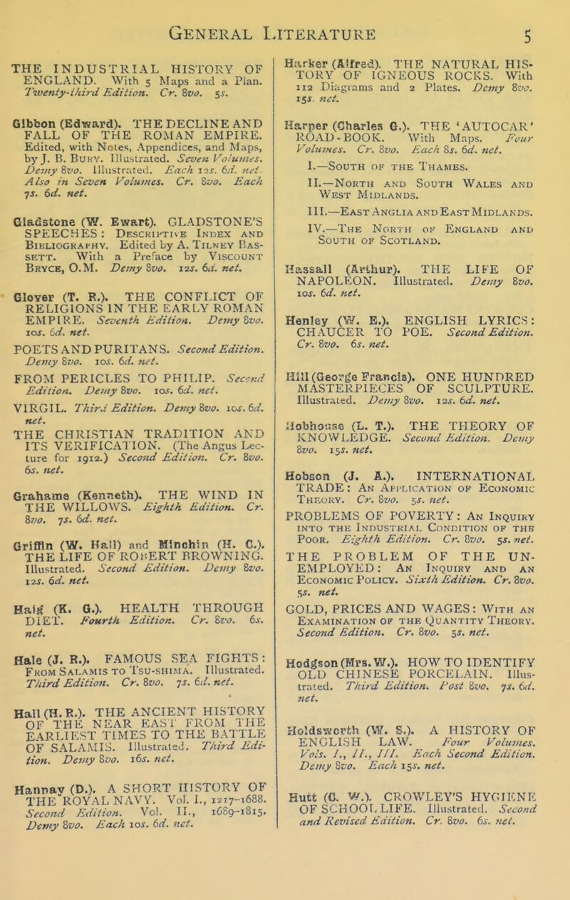 General I. THE INDUSTRIAL HISTORY OF ENGLAND. With s Maps and a Plan. Tzventy-ihb-d Edition. Cr. Svo. $s. Gibbon (Edward). THE DECLINE AND FALL OF THE ROMAN EMPIRE. Edited, with Notes, Appendices, and Maps, byj. B. BuKV. Illustrated. Seven Vtx'uiius. Demy ?iva. lUiistratei!. Each ic!j. 6.-/. nei. Also in Seven Volu>nes. Cr. Svo. Each •js. 6d. net. Gladstone (W. Ewart). GLADSTONE'S SPEECHES : Df.sckii'Tive Index and BiBLIOGK.M'HY. Edited byA. TlLNEY Bas- SF.TT. With a Preface by Viscount Bryce, O.M. Demy Zvo. 12s. 6,i. net. GlOYer (T. R.). THE CONFLICT OF RELIGIONS IN THE EARLY ROMAN EMPIRE. Seventh Edition. Divty Zvo. \os. Cd. net. POETS AND PURITAN S. Second Edition. Demy Zvo. 10s. (jd. net. FROM PERICLES TO PHILIP. Second Edition. Demy %vo. 10s. 6d. net. VIRGIL. Thir-i Edition. DemyZvo. 10s. 6d. net. THE CHRI.STIAN TRADITION AND ITS VERIFICATION. (The Angus Lec- ture for 1912.) Second Edition. Cr. ivo. 6j. net. Graham© (Kenneth). THE WIND IN THE WILLOWS. Eighth Edition. Cr. S7/0. js. 6d. net. Griffin (W. Kail) and Mlnoh'.u (H. C). THE LIFE OF ROnERT BROWNING. Illustrated. Second Edition. Demy Svo. I2S. (3d. net. Haitf (K. G.). HEALTH THROUGH DIET. Fourth. Edition. Cr. %vo. 6i. net. Hale (J. R.). FAMOUS SEA FIGHTS: From Sai.amis to Tsu-shima. Illustrated. TJiird Edition. Cr. Svo. js. 6d. net. HalKH.R.). THE ANCIENT HISTORY OF THE NEAR EAS1 FROM THE EARLIEST TIMES TO THE BATTLE OF SAL.V.MIS. Illustrated. T/iird Edi- tion. Demy %vo. i6j. net. Hannav (D.). A SHORT HISTORY OF THE'ROYAL NAVY. Vol. I., 1217-1688. Second Edition. Vol. II., 16S9-1815. Dcniy 8w. Each loj. bd. net. ITERATURE 5 Hi'.rker (Alfred). THE NATURAL HIS- TORY OF IGNEOUS ROCKS. With 112 Diagrams and 2 Plates. Demy Zvo. 15J. net. Harper (Charles 6.). THE 'AUTOCAR' ROAD-BOOK. With Maps. Four Volumes. Cr. 8vo. Each Sj-. (id. net. I. —South of the Thames. II. —North and South Wales and Wf,st Midlands. HI.—East Anglia and East Midlands. IV.—The North oi' England and South of Scotland. Hassall (Arthur). THE LIFE OF NAPOLEON. Illustrated. Demy Zvo. 10s. 6d. net. Henley (W. E.). ENGLISH LYRICS: CHAUCER TO POE. Second Edition. Cr. Svo. 6s. net. HiJl (George Francis). ONE HUNDRED MASTERPIECES OF SCULPTURE. lUustr.'ited. Demy Zvo. i2j. dd. net. aobhoijse (L. T.). THE THEORY OF KNOWLEDGE. Second Edition. Demy Zvo. i^s. net. Hobson (J. A.). INTERNATIONAL TR.\DE: An Ah lication of Economic Theory. Cr. Zvo. 5s. net. PROBLEMS OF POVERTY: An Inquiry into the Industrial Condition of thk Poor. Eighth Edition. Cr. 'Hvo. 5s. net. THE PROBLEM OF THE UN- EMPLOYED: An Inquiry and an Economic Policy. Sixth Edition. Cr. Zvo. Si. net. GOLD, PRICES AND WAGES: With an Examination op the Qu'antity Theory. Second Edition. Cr. Svo. 5J. net. Hodgson (Mrs. W.). HOW TO IDENTIFY OLD CHINESE PORCELAIN. Illus- trated. Third Edition. Fost Zz>o. js. td. net. Holdsworth (W. S.). A HISTORY OF ENGLISH LAW. Four Volumes. Vols. /., //., ///. Each Second Edition. Demy %vo. Each i$s, net. Hutt (C. W.). CROWLEY'S HYGIENE OF SCHOOL LIFE. Illustrated. Second and Revised Edition. Cr. Bvo. 6s. net.