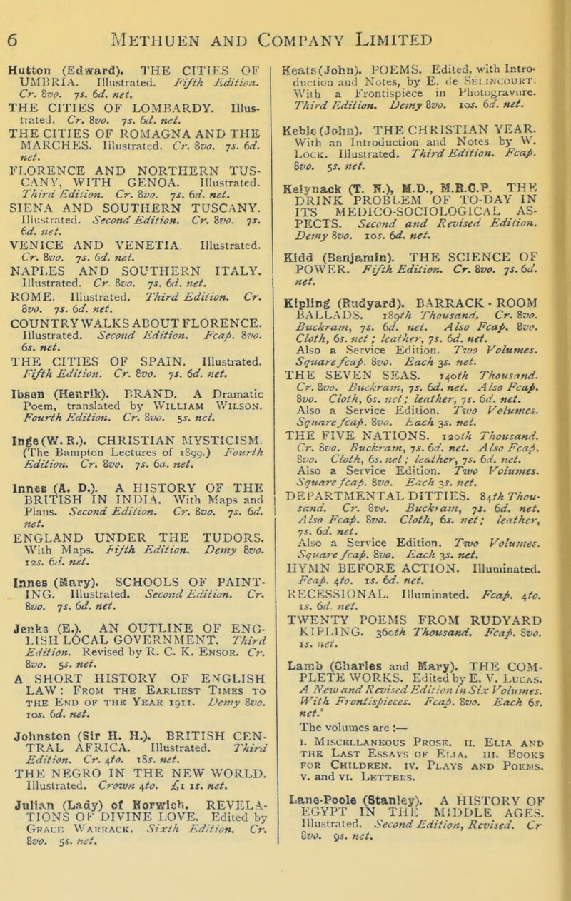 Hutton (Edward). THE CITIES OV UMliRIA. Ilhistrated. /''{//A Edition. Cr. 8?.'f. IS. td. net. THE CITIES OF LOMBARDY. Illus- trr.teil. Cr. ivo. yj. 6d. net. THE CITIES OF ROMAGNA AND THE MARCHES. Illustrated. Cr. ivo. ys. 6d. net. FLORENCE AND NORTHERN TUS- CANY, WITH GENOA. Illustrated. Third tidiiioH. Cr. 8va. ys. 6d. net. SIENA AND SOUTHERN TUSCANY. Illustrated. Second Edition. Cr. 8f'f. 7J. td. net. VENICE AND VENETIA. Illustrated. Cr. Svo. js. 6d. net. NAPLES AND SOUTHERN ITALY. Illustrated. Cr. 8vo. js. 6d. net. ROME. Illustrated. Third Edition. Cr. Zvo. JS. 6d. net. COUNTRY WALKS ABOUT FLORENCE. Illustrated. Second Edition. Fcah. Zvo. (>s. net, THE CITIES OF SPAIN. Illustrated. Fifth Edition. Cr. Zvo. js. 6d. net. Ibsan (Henrik). BRAND. A Dramatic Poem, translated by William Wilson. Fourth Edition. Cr. ivo. $s. net. Inge(V/. R.). CHRISTIAN MYSTICISM. (The Bampton Lectures of 1S99.) Fourth Edition. Cr. Zvo. js. 6a. net. InncB (A. D.)- A HISTORY OF THE BRITISH IN INDIA. With Maps and Plans. Second Edition. Cr. &vo. js. 6d. net. ENGLAND UNDER THE TUDORS. With Maps. I<ijth Edition. Demy Svo. lis. 6d. net. Innes (Kary). SCHOOLS OF PAINT- ING. Illustrated. Second Edition. Cr. Svo. JS. 6d. net. Jenks (E.). AN OUTLINE OF ENG- LISH LOCAL GOVERNMENT. Third Edition. Revised by R. C. K. Ensor. Cr. Zvo. $s. net. A SHORT HISTORY OF EMGLISH LAW: From the Earliest Times to THE End of the Year 1511. Demy Zvo. loj. (>d. tut. Johnston (Sir H. H.). BRITISH CEN- TRAL AFRICA. Illustrated. Third Edition. Cr. ^to. \Zs. net. THE NEGRO IN THE NEW WORLD. Illustrated. Crown ^to. £1 is, net, Julian (Lady) of Horwlch. REVELA- TIONS OK DIVINE LOVE. Edited by Grace Wakrack. Sixth Edition, Cr, Zvo. 5i. fii't. Keats(John). POEMS. Edited, with Intro- duction and Ncites, by E. de Selincouut. With a Frontispiece in Photogravure. Third Edition. Demy Zvo. \os. 6d. tui, Kcb)c(John). THE CHRISTIAN YEAR. With an Introduction and Notes by W. Lock. Illustrated. Third Edition. Fcap. Zvo, s^. net, Keivnack (T. N.), M.D., M.R.C.P. THE DRINK PROBLEM OF TO-DAY IN ITS MEDICO-SOCIOLOGICAL AS- PECTS. Second and Revised Edition. Demy Zvo. los. dd. net, KIdd (Benjamin). THE SCIENCE OF POWER. Fifth Editior„ Cr. Zvo. js, 6a'. net. Kipling (Riidyard). BARRACK • ROOM BALLADS. iZgth Thousand. Cr. Zvo. BucJerani, -js. 6d. net. Also Fcap. Zvo. Cloth, 6s. net; leather, fs. 6d. net. Also a Service Edition. Two Volumes. Square fcap. Zvo. Each 3J. net. THE SEVEN SEAS. i40^A Thousntid. Cr. Zvo. Bnckra-.n, 7J. 6d. net. .■Mso Fcap. Zvo. Cloth, 6s, net; lent Iter, ys. 6d. net. Also a Service Edition. Two Volumes. Square fcap. Zz'o. hach y, net, THE FIVE NATIONS. lao/A Thousand. Cr. Zvo. Buckram, TS.6d. net. Also Fcap. \j'io. Cloth, 6s. net; leather, ys. 6d. net. Also a Service Edition. Two Volu/nes. Square fcap. Svo. Each 3J. net, DEPARTMENTAL DITTIES. 84!'* Thou- sand. Cr. Zvo. Buck} am, -js. 6d. net. Also Fcap. Zvo. Cloth, 6s. net; leather, JS. 6d. net. Also a Service Edition. Two Vohi7nes. Sqvare fcap. Zvo, Each ys, net. HYMN BEFORE ACTION. Illuminated. Fcap. i,to. IS. 6d. net. RECESSIONAL. Illuminated. Fcap. itc. i.f. 6d net. TWENTY POEMS FROM RUDYARD KIPLING. z6oth Thousand, Fcap. %vo. \s. net. Lamb (Charles and Mary). THE COM- PLETE WORKS. Edited by E. V. Lucas. A New and Revised Edi: ion in Six Volumes. H'ith Frontispieces, Fcafi, Zvo. Each 6s. net.' The volumes are :— I. Miscellaneous Prosr. ii. Elia and the Last Essays of Ei.ia. hi. Books FOR Children, iv. Pl.ws and Poems. V. and VI. Letters. Lane-Poole (Stanley). A HISTORY OF EGYPT IN THE MIDDLE AGE.S. Illustrated. Secotid Edition, Revised. Cr Zvo, Qi. net.