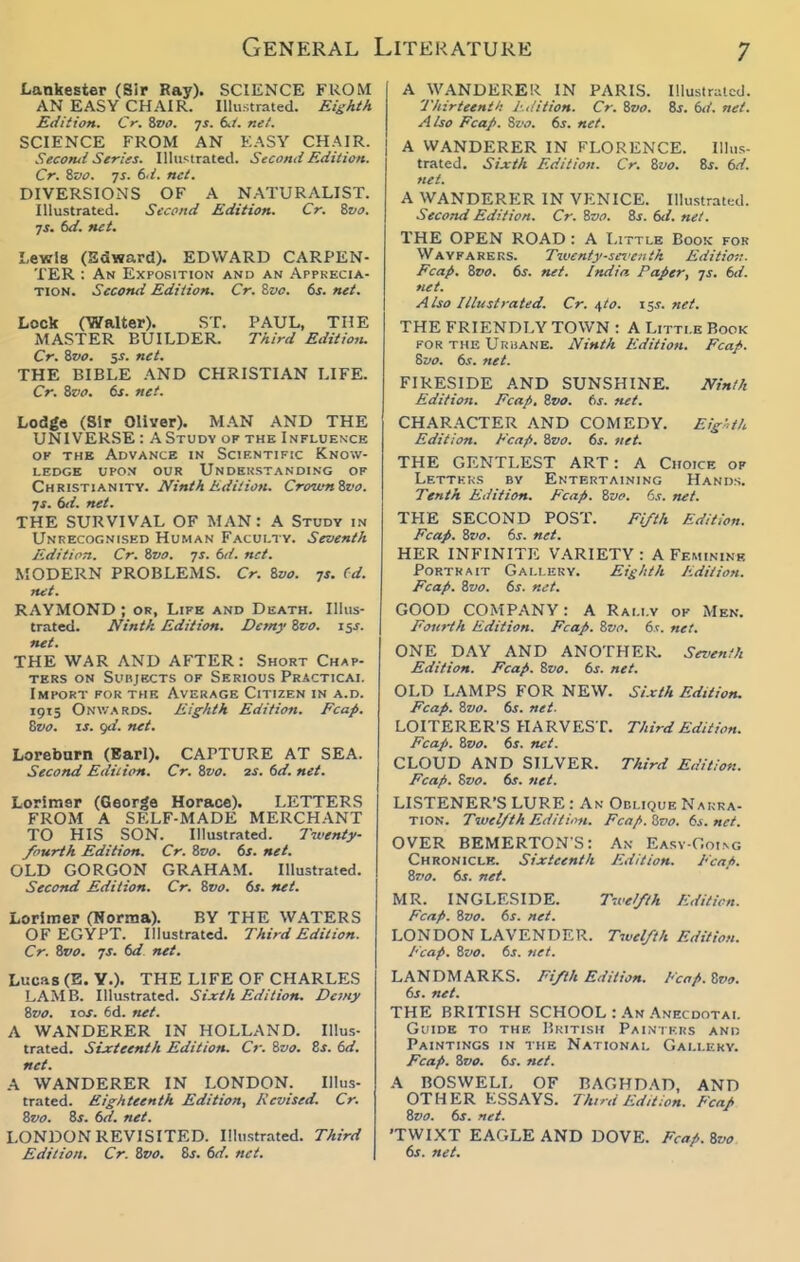 Lankester (Sir Ray). SCIENCE FROM AN EASY CHAIR. Illustrated. Eishth Edition. Cr. %vo. qs. tJ. net. SCIENCE FROM AN EASY CHAIR. Secorul Serins. lUu'^trated. Second Edition. Cr. ivo. TS. 6.i. net. DIVERSIONS OF A NATURALIST. Illustrated. Second Edition. Cr. ivo. ys. 6d. net. Lewis (Edward). EDWARD CARPEN- TER : An Exposition and an .\ppkecia- TION. Second Edition, Cr. %vc. 6s. net. Lock (Walter). ST. PAUL, THE MASTER BUILDER. Third Editioiu Cr. Zvo. y. net, THE BIBLE AND CHRISTIAN LIFE. Cr. i,vo. ts. net. Lodge (Sir Oliver). MAN AND THE UNIVERSE : A Study of the Influence OF THE Advance in Scientific Know- ledge UPON our Undekstanding OF Christianity. Ninth Edition. Crown&vo. js. 6d. net. THE SURVIVAL OF MAN: A Study in Unrecognised Human Faculty. Seventh Edition. Cr. Zvo. ys. M. net. MODERN PROBLEMS. Cr. 8vo. js. (d. mit. RAYMOND ; or, Life and Death. Illus- trated. Ninth Edition. Demy Svo. 15s. net. THE WAR AND AFTER: Short Chap- ters ON Subjects of Serious Practical Import for the Average Citizen in a.d. 1915 Onwards. Eighth Edition. Fcap. Zvo. IS. gd. net, Lorebum (Earl). CAPTURE AT SEA. Second Edition. Cr. Zvo. 2s. 6d. net. Lorimsr (George Horace). LETTERS FROM A SELF-MADE MERCHANT TO HIS SON. Illustrated. Twenty /ourth Edition. Cr. Zvo. 6s. net, OLD GORGON GRAHAM. Illustrated. Second Edition. Cr. Zvo. 6s. net. Lorimer (Norma). BY THE W.\TERS OF EGYPT. Illustrated. Third Edition. Cr. Zvo. js, 6d net. Lucas (E.Y.). THE LIFE OF CHARLES LAMB. Illustrated. Sixth Edition, Demy Zvo. 10s. 6d. net. A WANDERER IN HOLLAND. Illus- trated. Sixteenth Edition. Cr. Zvo. Zs. 6d, net. A WANDERER IN LONDON. Illus- trated. Eighteenth Edition, Revised. Cr. Zvo. Zs. 6d. net. LONDON REVISITED. Illustrated. Third Edition. Cr. Zvo. Zs. 6d. net. A WANDERER IN PARIS. IllustnUcd. Thirteenth: Jufit ion. Cr. Zvo. Zs. 6d. net. Also Fcap. Zvo. 6s. net. I A WANDERER IN FLORENCE. Illus- trated. Sixth Edition. Cr. Zvo. Zs. 6d. net. A WANDERER IN VENICE. Illustrated. Second Edition. Cr. Zvo. Zs. 6d. net. THE OPEN ROAD : A Little Book for Wayfarers. Tiocnty-sfre.i th Editio-.i. Fcap. Zvo. 6s. net. India Paper, ys. 6d. net. Also Illustrated. Cr. \to. 15s.net. THE FRIENDLY TOWN : A Little Book FOR THE Urijane. Ninth Edition. Fcap. Zvo. 6s. net. FIRESIDE AND SUNSHINE. Ninth Edition. Fcap. Zvo. 6s. net. CHAR.^CTER AND COMEDY. Eig-,th Edit/on. Fcaf>. Zvo. 6s. net. THE GENTLEST ART: A Choice of Letteks by Entertaining Hands. Tenth Edition. Fcap. Zvo. 6s. net. THE SECOND POST. Fifth Edition. Fcap. Zvo. 6s. net. HER INFINITE VARIETY : A Feminine Portrait Gallilky. Eighth Edition. Fcap. Zvo. 6s. net. GOOD COMPANY: A Rally of Men. Fourth Edition, Fcap. Zvo. 6t. net. ONE DAY AND ANOTHER. Seventh Edition. Fcap. Zvo. 6s. net. OLD LAMPS FOR NEW. Sixth Edition, Fcap. Zvo. 6s. net. LOITERER'S HARVEST. Third Edition. Fcap. Zvo. 6s. net. CLOUD AND SILVER. Third Edition. Fcap. Zvo. 6s. net. LISTENER'S LURE : An Oblique Narra- tion. Twelfth Editiim. Fcap. Zvo. 6s. net. OVER BEMERTONS: An Easv-Goi.ng Chronicle. Sixteenth Edition. Fcnfi. Zz'o. 6s. net. MR. INGLESIDE. T-ce//th Edition. Fcap. Zvo. 6s. net. LONDON LAVENDER. Twelfth Edition. I'cap. Zvo. 6s, net. LANDMARKS. Fifth Edition. Fcap. Zvo. 6s. net. THE BRITISH SCHOOL : An Anecdotal Guide to the British Painikhs and Paintings in the National Gallery. Fcap. Zvo. 6s. net. A BOSWELL OF BAGHDAD, AND OTHER ESSAYS. Thini Edition, Fcap Zvo, 6s. net. 'TWLKT EAGLE AND DOVE. Fcap. Zvo 6s, net.