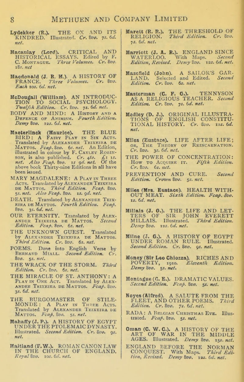 Lydekker (R.). THE OX AND ITS KINDRED. Illustraterl. Cr. Bvo. 7s. 6d. net. Hacaulay (Lord). CRITICAL AND HISTORICAL ESSAYS. Edited by F. C. Montague. Three Voltnites. C;-. 8w. i8.r. net Hacdonald (J. R. H.). A HISTORY OF FRANCE. Three Volumes. Cr. Zvo. Each tos. td. net. McDongail (William). AN INTRODUC- TION TO SOCIAL PSYCHOLOGY. T7vel/ih Edition. Cr. Zvo. 7s. 6d. net. BODY AND MIND: A History and a Dkfenck op Animism. Fourth Edition, Demy Bva. j2s. 6d. net. Maeterlinck (Maurice). THE BLUE BIRD: A Fairy Pi-ay in Six Acts. Translated by Alexander Teixeika pe Mattos. Fcap. Svo. 6s. net. An Edition, illustrated in colour by B. Cavlev Robin- son, is also publisiied. Cr. ^to. £t is. net. A/so Fcap. ivo. i-f net. Of the above book Thirty-nine Editions in all have been issued. MARY MAGDALENE: A Play in Three Acts. Translated by Alexander Teixeira DE Mattos. Third Edition. Fcap. Zvo. 5s. net. Also Fcap. Zvo. is, gd. net. DE.\TH. Translated by Alexander Teix- eira DE Mattos. Fourth Edition. Fcap. Zvo. 3f. 6rf. net. OUR ETERNITY. Translated by Alex- ander Teixeira de Mattos. Second Edition. Fcap. tvn. ds. net. THE UNKNOWN GUEST. Translated by Ai.r.X'.NDER Teixeira de Mattos. Third Edition. Cr. Zvo. 61. net. POEMS. Done into English Verse by Bernaiid Miai.l. Second Edition. Cr. Zvo. SJ. net. THE WRACK OF THE STORM. Third Edition. Cr. Zvo. 6.r. net. THE MIRACLE OF ST. ANTHONY: A Play in One Act. Translated by Alex- ander Teixeira de Mattos. Fcap. Zvo. y. 6d. net. THE BURGOMASTER OF STILE- MONDE: A Play in Th^p.k Acts. Translated by Alexander Teixeira t>E Mattos. Fcap. Zvo. ^s. net. Mahaffy (J. P.). A HISTORY OF EGYPT UNDER THE PTOLEMAIC DYNASTY. Illustrated. Second Edition. Cr. Zvo. gs. net. Maltland (F. W.). ROMAN CANON LAW IN THE CHURCH OF ENGLAND. Koyal Zvo. los. 6it'. net. Marett (R. R.). THE THRESHOLD OF RELIGION. Third Edition. Cr. Zvo. 7 s. 6d. net. Marrictt (J. A. R.). ENGLAND SINCE WATERLOO. With Maps. S,!Co>:d Edition, Revised. Demy Zvo. izs. od. net. MasefieM (John). A SAILOR'S GAR- LAND. Selected and Edited. Second Edition. Cr. Zvo. 6s. net. Masternian (G. F. G.). TENNYSON AS A RELIGIOUS TEACHER. Second Edition. Cr. Zvo. 7s. 6d. net. Medley (D. J.). ORIGINAL ILLUSTR.V TIONS OF ENGLISH CONSTITU- TIONAL HISTORY. Cr. Zvo. 12s. 6d. net. Miles (Eustace). LIFE AFTER LIFE; OR, The Theory of Reincaknation. Cr. Zvo. 3s. 6d. n^t. THE POWER OF CONCENTRATION: How to Acquire it. Fifth Edition. Cr. Zvo. 6s. net. PREVENTION AND CURE. Second Edttion. Cro'uin Zvo. $s. net. Miles (Mrs. Eustace). HEALTH WITH- OUT MEAT. Sixth Edition. Fcap.Svo. IS. 6d. net, MHIals (J. 0.). THE LIFE AND LET- TERS OF SIR JOHN EVERETT MILLAIS. Illustrated. Third Edition. Demy Zvo. \is. td. net. Milne (J. G.). A HISTORY OF EGYPT UNDER ROMAN RULE. Illustrated. Second Edition. Cr. Zvo. gs. net. Money (Sir Leo ChiozzaX RICHES AN D POVERTY, 1910. Eleventh Edition. Demy Zvo. $s. net. Montague. (n. E.). DRAMATIC VALUES. Second Edition. Fcap. Zvo. ss. net. Noyes (Alfred). A SALUTE FROM THE FLEET, AND OTHER POEMS. JVurd Edition. Cr. Zvo. 7s. 6d. net. RADA: A Belgian Christmas Eve. Illus- trated. Fcap. Zvo. Si. net. Oman (C. W. C.). A HISTORY OF THE ART OF WAR IN THE MIDDLE AGES. Illustrated. Demy Zvo. 15s. net. ENGLAND BEFORE THE NORMAN CONQUEST. With Maps. Third Edi- tion, Revised. Demy Zvo, laj. 6d. net.