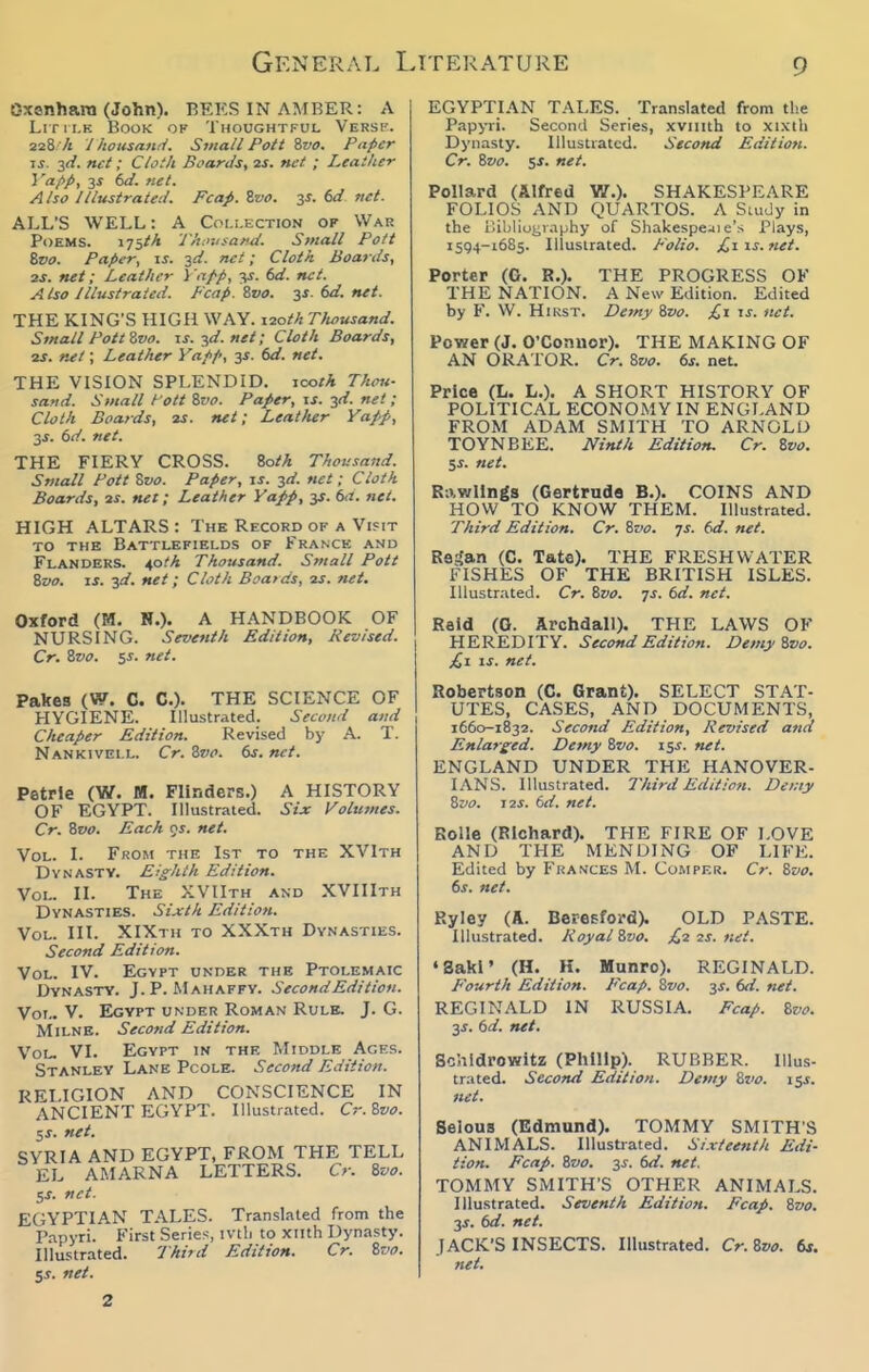 Oxonhain (John). BEES IN AMBER: A Lrn i.E Book of Thoughtful Versp. 228 /t Ihousand. Svtall Pott Zvo. Paper IS. 2<i. net; Clotk Boards, 2S. net ; Leather Vafip, 3^ dd. net. Also Illustrated. Fcap. Zvo. 35. dd net. ALL'S WELL: A Coi.!.ection op War Poems. 175^^ rinttisa/ui. Small Pott Zvo. Paper, is. 3d. net; Cloth Boards, 2S. net; Leather Yapp, 3J. 6</. net. Also Illustrated. Fcap.Zvo. ^s. dd. net. THE KING'S HIGH WAY. 120M TJwusand. Small Pott Zvo. is. ^d. net; Cloth Boards, 2S. net \ Leather Yapp, y. dd. net. THE VISION SPLENDID, icoth Thou- sand. Small l ott Zvo. Paper, \s. yi. net; Cloth Boards, is. net; Leather Yapp, 2S. 6d. net. THE FIERY CROSS. Zoth Thousaiid. Small Pott Zvo. Paper, is. ^d. net; Cloth Boards, 2^. net; Leather YaJ>p, 3s. da. net. HIGH ALTARS : The Record of a Visit TO THE Battlefields of France and Flanders, ^oth Thousand. Small Pott Zvo. IS. jd. net; Cloth Boards, 2S. net. Oxford (M. N.). A HANDBOOK OF NURSING. Seventh Edition, Revised. Cr. Zvo. 55. net. Pakes (W. C. C). THE SCIENCE OF HYGIENE. Illustrated. Second and Cheaper Edition. Revised by A. T. Nankivell. Cr. Zvo. dr. net. Petrle (W. M. Flinders.) A HISTORY OF EGYPT. Illustrated. Six l^olumes. Cr. Zvo. Each os. net. Vol. I. From the 1st to the XVIth Dynasty. Eighth Edition. Vol. II. The XVIIth and XVIIIth Dynasties. Sixth Edition. Vol. III. XIXth to XXXth Dynasties. Second Edition. Vol. IV. Egypt under the Ptolemaic Dynasty. J.P. Mahaffv. Second Edition. Vol.. V. Egypt under Roman Rule. J. G. Milne. Secotid Edition. Vol. VI. Egypt in the Middle Ages. Stanley Lane Pcole. Second Edition. RELIGION AND CONSCIENCE IN ANCIENT EGYPT. Illustrated. Cr.Zvo. 5J. net. SYRIA AND EGYPT, FROM THE TELL EL AMARNA LETTERS. Cr. Zvo. 5J. net. EGYPTIAN TALES. Translated from the Papyri. First Series, ivtli to xiith Dynasty. Illustrated. Third Edition. Cr. Zvo. y. net. EGYPTIAN TALES. Translated from the Papyri. Second Series, xviiith to xixth Dynasty. Illustrated. Second Edition. Cr. Zvo. 5J. net. Pollard (Alfred V/.). SHAKESPEARE FOLIOS AND QUARTOS. A Study in the Bibliuijraphy of Shakespe^ie's Plays, 1594-1685. Illustrated. Polio. £,i is.net. Porter (G. R.). THE PROGRESS OF THE NATION. A New Edition. Edited by F. W. HiKST. Derny Zvo. is. net. Power (J. O'Connor). THE MAKING OF AN ORATOR. Cr. Zvo. ds. net. Price (L. L.). A SHORT HISTORY OF POLITICAL ECONOMY IN ENGLAND FROM ADAM SMITH TO ARNOLD TOYNBEE. Ninth Edition. Cr. Zvo. Si. net. Rawlings (Gertrude B.). COINS AND HOW TO KNOW THEM. Illustrated. Third Edition. Cr. Zvo. js. 6d. net. ReSan (C. Tate). THE FRESHWATER FISHES OF THE BRITISH ISLES. Illustrated. Cr. Zvo. js. dd. net. Reid (G. Archdall). THE LAWS OF HEREDITY. Second Edition. Demy Zvo. £1 IS. net. Robertson (C. Grant). SELECT STAT- UTES, CASES, AND DOCUMENTS, 1660-1832. Second Edition, Revised and Enlarged. Demy Zvo. 15^. net. ENGLAND UNDER THE HANOVER- IANS. Illustrated. Third Editiott. Demy Zvo. 12S. 6d. net. Rolle (Richard). THE FIRE OF LOVE AND THE MENDING OF LIFE. Edited by Frances M. Co.mper. Cr. Zvo. ds. net. Ryley (A. Beresford). OLD PASTE. Illustrated. Royal Zvo. £,2 xs. net. •Saki' (H. H. Munro). REGINALD. p'ourih Edition. Ecap. Zvo. 3J. dd. net. REGINALD IN RUSSIA. Pcap. Zvo. y. dd. net. Sc'.ildrowitz (Philip). RUBBER. Illus- trated. Second Edition. Demy Zx>o. \y. net. Selous (Edmund). TOMMY SMITH'S ANIMALS. lUustiated. Sixteenth Edi- tion. Ecap. Zvo. 3j. dd. net. TOMMY SMITH'S OTHER ANIMALS. Illustrated. Seventh Edition. Ecap. Zvo. js. dd. net. JACK'S INSECTS. Illustrated. Cr. Zvo. 6s. net. 2