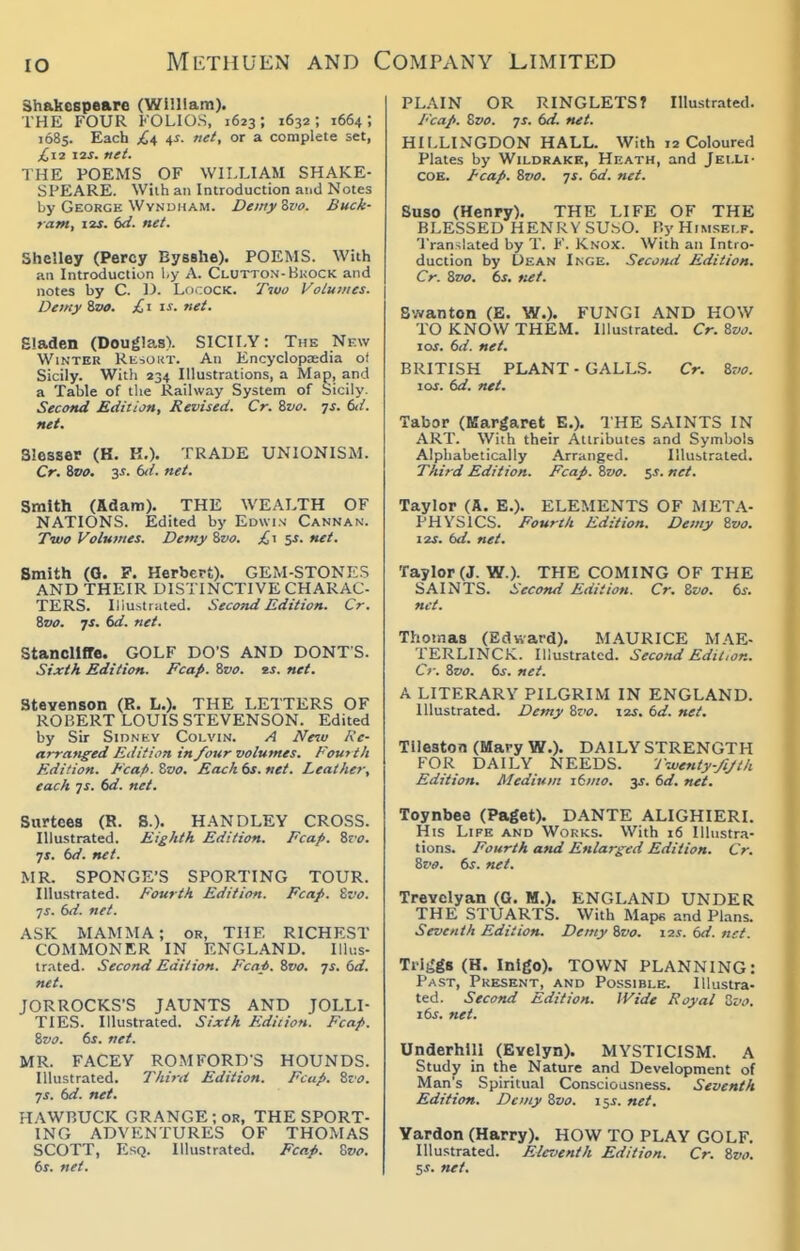 Shakespeare (William). THE FOUR KOLIOS, 1623; 1632; 1664; 1685. Each jC^ ^s. net, or a complete set, £12 12J. ftei. THE POEMS OF WILLIAM SHAKE- SPEARE. Wiih an Introduction atid Notes by George WvNDHAM. DemyZvo. Buck- ram, I2J. 6rf. net. Shelley (Percy Bysshe). POEMS. With an Introduction 1-y A. Glutton-BuocK and notes by C. LficocK. Two Volumes. Detny ivo. £1 is. net. Eladen (Douglas). SICILY: The New Winter Resokt. An Encyclopjedia ot Sicily. Witli 234 Illustrations, a Map, and a Table of the Railway System of Sicily. Second Edition, Revised. Cr. %vo. js. 6d. net. Slesser (K. K.). TRADE UNIONISM. Cr. ivo. 3s. (d. net. Smith (Adam). THE WEALTH OF NATIONS. Edited by Edwin Cannan. Two Volumes. Demy &vo. £\ %s. net. Smith (Q. P. Herbert). GEM-STONES AND THEIR DISTINCTIVE CHARAC- TERS. Illustrated. Second Edition. Cr. &V0. js. 6d. net. Stancllffe. GOLF DO'S AND DONT'S. Sixth Edition. Fcap. %vo. ej. net. Stevenson (R. L.). THE LETTERS OF ROBERT LOUIS STEVENSON. Edited by Sir Sidney Colvin. A Netu Ke- arranged Edition in /our volumes. Fourth Edition. Fcafi. Zvo. Each 6s. net. Leather, each 7X. net. Surtces (R. 8.). HANDLEY CROSS. Illustrated. Eighth Edition. Fcap. %xo. •js. td. net. MR. SPONGE'S SPORTING TOUR. Illustrated. Fourth Edition. Fcap. Zvo. ■JS. 6d. net. ASK MAMMA; or, THE RICHEST COMMONER IN ENGLAND. Illus- trated. Second Edition. Fcai. ivo. js. 6d. net. JORROCKS'S JAUNTS AND JOLLI- TIES. Illustrated. Sixth Edition. Fcap. &va. 6s. net. MR. FACEY ROMFORD-S HOUNDS. Illustrated. Thirti Edition. Fcap. Sfo. ys. 6d. net. HAWP,UCK GRANGE; OR, THE SPORT- ING ADVENTURES OF THOMAS SCOTT, Esq. Illustrated. Fcap. Zvo. 6s. net. PLAIN OR RINGLETS? Illustrated. Fcaft. Zvo. JS. 6d. net. HILLINGDON HALL. With 12 Coloured Plates by Wildrakk, Heath, and Jei.li- COE. /cap. Zvo. JS. 6d. net. Suso (Henry). THE LIFE OF THE BLESSED HENRY SU.^O. P.y Himself. Translated by T. F. Knox. With an Intro- duction by Dean Inge. Second Edition. Cr. 8vo. 6s. net. Swanton (E. W.). FUNGI AND HOW TO KNOW THEM. Illustrated. Cr. Zvo. los. 6d. net. BRITISH PLANT - GALLS. Cr. Zvo. 10s. 6d. net. Tabor (Margaret E.). THE SAINTS IN ART. With their Attributes and Symbols Alphabetically Arranged. Illustrated. Third Edition. Fcap. Zvo. ss. net. Taylor (A. B.). ELEMENTS OF META- PHYSICS. Fourth Edition. Demy Zvo. 12s. bd. net. Taylor (J. W.). THE COMING OF THE SAINTS. Second Edition. Cr. Zvo. 6s. net. Thomas (Edward). MAURICE MAE- TERLINCK. Illustrated. Second Edit,on. Cr. Zvo. 6s. net. A LITERARY PILGRIM IN ENGLAND. Illustrated. Demy Zvo. i2j. 6d. net. Tileston (Mary W.). DAILY STRENGTH FOR DAILY NEEDS. J'-wenty-JiJth Edition. Medium \6mo. y. 6d. mi. Toynbee (Paget). DANTE ALIGHIERI. His Life and Works. With 16 Illustra- tions. Fourth and Enlarged Edition. Cr. Zz'O. 6s. net. Trevclyan (O. M.). ENGLAND UNDER THE STUARTS. With Maps and Plans. Seventh Edition. Demy Zvo. i2.r. 6d. net. Trife'gs (H. Inlgo). TOWN PLANNING: Past, Present, and Possible. Illustra- ted. Second Edition. IVide Royal Zvo. 16s. net. Underhlll (Evelyn). MYSTICISM. A Study in the Nature and Development of Man's Spiritual Conscioasness. Seventh Edition. Detny Zvo. \^s. net. Yardon (Harry). HOW TO PLAY GOLF. Illustrated. Eleventh Edition. Cr. Zvo. SJ. net.