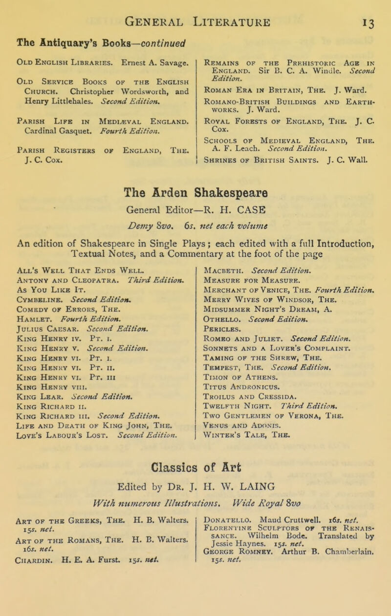 General The Antiqaary's Books—co/7t//jue(y Old English Libraries. Ernest A. Savage. Old Service Books of the English Church. Christopher Wordsworth, and Henry Littlehales. Second Edition. Parish Life in Medi/eval England. Cardinal Gasquet. Fourth Edition. Parish Registers of England, The. J. C. Cox. Literature 13 Remains of the Prf.histokic Age in England. Sir B. C. A. Wimile. Second Edition. Roman Era in Britain, The. J. Ward. Romano-British Buildings and Earth- works. J. Ward. Royal Forests of England, The. J. C. Cox. Schools of Medieval England, The. A. F. Leach. Second Edition. Shrines of British Saints. J. C. Wall. The Arden Shakespeare General Editor—R. H. CASE Demy Zvo. 6j. net each voltime An edition of Shakespeare in Single Plays; each edited with a full Introduction, Textual Notes, and a Commentary at the foot of the p.ige All's Well Th.\t Ends Welu Antony and Cleopatra. Third Edition. As You LiicB It. Cymbeline. Second Edition, Comedy of Errous, The. Hamlet. Fourth Edition. Julius Caesar. Second Edition. King Henry iv. Pt. i. King Henry v. Second Edition. King Henry vi. Pt. i. King Henuy vi. Pt. ii. King Henky vi. Pt. in King Hknky vmi. King Lear. Second Edition. King Richard ii. King Richard hi. Second Edition. Life and Death of King John, The. Love's Labour's Lost. Second Edition. Macbeth. Second Edition. Measure for Measure. Merchant of Venice, The. Fourth Edition. Merry Wives of Windsor, The. Midsummer Night's Dkkam, A. Othello. Second Edition. Pericles. Romeo and Juliet. Second Edition. Sonnets and a Lover's Complaint. Taming of the Shrew, The. Tempest, The. Second Edition. TiMON OF Athens. Titus Andronicus. Troilus and Cressida. Twelfth Night. Third Edition. Two Gentlemen of Verona, The. Venus and Adonis. Winter's Tale, The. Classics of Art Edited by Dr. J. II. W. LAING With nutnerotts Illustrations. Wide Royal Svo Art of the Greeks, The. H. B. Walters. 15s. net. Art of the Romans, The. H. B. Walters. 16s. net. Chardin. H. E. a. Furst. is-f. Donatello. Maud Crullwell. i6j. net. Florentine Sculptors of the Renais- sance. Wilhelm Bode. Translated by Jessie Haynes. isj. net. George Romney. Arthur B. Chamlierlain. 155. net.