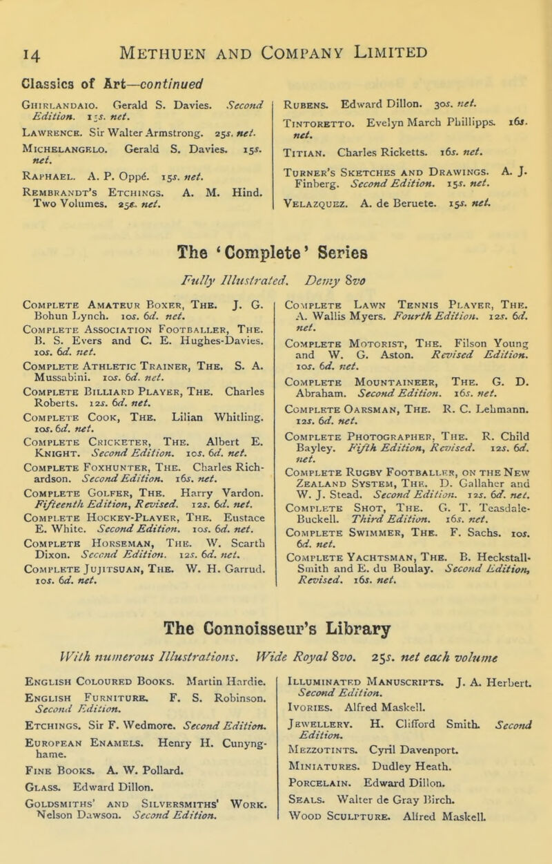 Classica of krt—continued GiiiRi.ANDAio. Gera]d S. Davies. Second Edition, lis. net. Lawrbnck. Sir Walter Armstrong. 25s. net. Michelangelo. Gerald S. Davies. 15s. net, Raphael. A. P. Opp^. 15J. net. Rembrandt's Etchings. A. M. Hind. Two Volumes. 25*. net. Rubens. Edward Dillon. 30^. net. Tintoretto. Evelyn March Phillipps. i6j. net. Titian. Charles Ricketts. i6j. net. Turner's Sketches and Drawings. A. J. Finberg. Second Edition. 159. net. Velazquez. A. de Beruete. 15^. net. The 'Complete' Series Fully Illustrated. Demy 8vt> Complete Amateur Boxer, The. J. G. Bohun Lynch. loj. 6d. net. Complete Association Footballer, The. B. S. Evers and C. E. Hughes-IDavies. 10s. 6d. net. Complete Athletic Trainer, The. S. A. Mussabini. los. 6d. net. Complete Billiard Player, The. Charles Roberts. 12^. td. net. Complete Cook, The. Lilian Whitling. los. 6d. net. Complete Ckicketer, The. Albert E. Knight. Second Edition, ics. 6d. net. Complete Foxhunter, The. Charles Rich- ardson. Second Edition. i6s. net. Complete Golfer, The. Harry Vardon. Fifteenth Edition, Revised. 12s. 6d. net. Complete Hockev-Plaver, The. Eustace E. White. Second Edition, los. 6d. net. Complete Horseman, The. W. Scarth Dixon. Second Edition. \is. 6d. ttet. Complete Jujitsuan, The. W. H. Garrud. io.t. td. net. Complete Lawn Tennis Player, The. A. Wallis Myers. Fourth Edition. 12s. M. net. Complete Motorist, The. Filson Youn^ and W. G. Aston. Revised Edition. \os. td. net. Complete Mountaineer, The. G. D. Abraham. Second Edition, i6s.net. Complete Oarsman, The. R. C. Lehmann. 12J. ()d. net. Complete Photographer, The. R. Child Bayley. E'ijih Edition, Raiised. 12s. 6d. net. Complete Rugby Footballi-.r, on the New Zealand System, Thr. D. Gnllahcr and W. J. Stead. Second Edition, sis. (>d. net. Complkte Shot, The. G. T. Tcasdale- Buckell. Third Edition. its. net. Complete Swimmer, The. F. Sachs. loj. M. net. Complete Yachtsman, The. B. Heckstall- Smith and E. du Boulay. Second Edition, Revised. 16s. net. The Connoisseur's Library If^/tA numerous Illustrations, Wide Royal %vo. z^s. net each volume English Coloured Books. Martin H.Trdie. English Furniturb. F. S. Robinson. Second Edition. Etchings. Sir F. Wedmore. Second Edition. European Enamels. Henry H. Cunyng- hame. Fine Books. A. W. Pollard. Glass. Edward Dillon. Goldsmiths' and Silversmiths' Work. Nelson Dawsoa. Second Edition. Illuminated Manuscripts. J. A. Herbert Second Edition. Ivories. Alfred Maskell. Jewellery. H. Clifford Smith. Second Edition. Mezzotints. Cyril Davenport. Miniatures. Dudley Heath. Porcelain. Edward Dillon. Seals. Walter de Gray liirch. Wood Sculpture. Alfred Maskell.