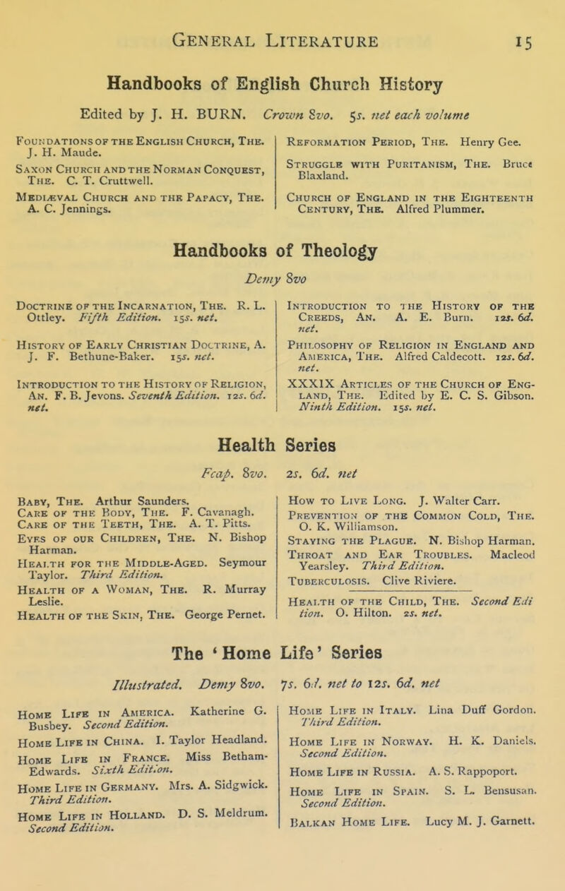 Handbooks of English Church History Edited by J. H. BURN. Crown ^vo. 51. net each volume FoutJDATiONSOFTHEENGLiSH Church, The. Reformation Period, The. Henry Gee. J. H. Maude. Saxon Church AND THE Norman Conquest, Struggle with Puritanism, The. Bruc. The. C. T. Cruttwell. Blaxland. MEDi.evAL Church and the Papacy, The. Church of England in the Eighteenth A. C. Jennings. Century, The. Alfred Plummer. Handbooks of Theology Demy Svo Doctrine of the Incarnation, The. R. L. Ottley. Fifth Edition. 15J. net. History of Early Christian Doctrine, K. J. F. Bethone-Baker. 15^. net. Introduction to thk History of Religion, An. Y.^. }cyoas. Seventh Edition. 12s. 6d. tut. Introduction to n he History op the Creeds, An. A. E. Burn. i2j. dd. net. Philosophy of Religion in England and America, Thk. Alfred Caldecott. i2j. W. net. XXXIX Articles of the Church of Eng- land, The. Edited by E. C. S. Gibson. Ninth Edition. 15J. net. Health Series FcaJ>. Svo. Baby, The. Arthur Saunders. Care of thk Body, The. F. Cavanagh. C.'VRE of the Teeth, The. A. T. Pitts. EvF.s of our Children, The. N. Bishop Harman. Health for the Middle-Aged. Seymour Taylor. Third Edition. Health of a Woman, The. R. Murray Leslie. Health of the Skin, The. George Pernet. 2s. 6d. fiet How to Livf. Long. J. Walter Carr. Prevention of the Common Cold, The. O. K. Wiliiamsoii. Staying the Plague. N. Bishop Harman. Throat and Ear Troubles. Macleod Yearsley. Thiid Edition. Tuberculosis. Clive Riviere. Health of the Child, The. Second Edi tion. O. Hilton, is. net. The 'Home Illustrated. Demy Svo. Home Life in America. Kathcrine G. Busbey. Second Edition. Home Life in China. I. Taylor Headland. Home Life in France. Miss Betham- Edwards. Sixth Edition. Home Life in Germany. Mrs. A. Sidgwick. Third Edition. Home Life in Holland. D. S. Meldrum. Second Edition. Life' Series /s. 67. net to I2s, 6d. net Home Life in Italy. Lina Duff Gordon. I'liird Edition. Home Life in Norway. H. K. Daniels. Second Edition. Home Life in Russia. A. S. Rappoport. Home Life in Spain. S. L. Bensusan. Second Edition. Balkan Home Life. Lucy M. J. Garnett.