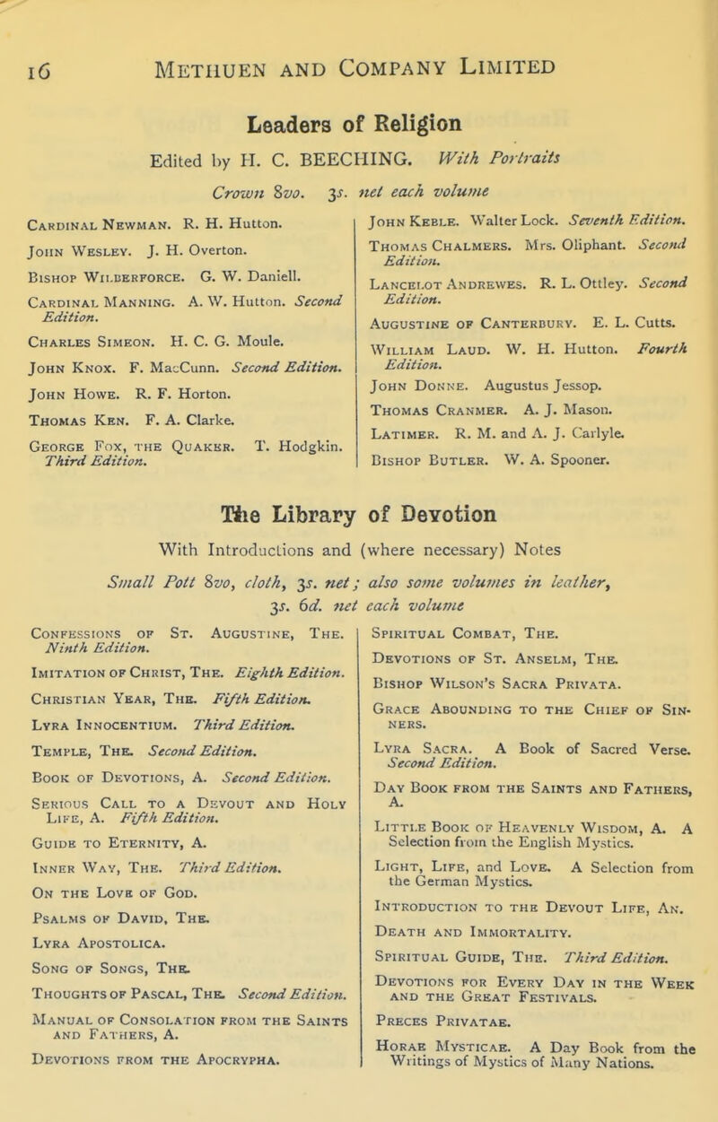 Leaders of Religion Edited by H. C. BEECIilNG. fVzik Portraiti Crowii Zvo. y. net each volume Cardinal Newman. R. H. Hutton. John Wesley. J. H. Overton. Bishop Wilberforce. G. W. Daniell. Cardinal Manning. A. W. Hutton. Second Edition. Charles Simeon. H. C. G. Moule. John Knox. F. MacCunn. Second Edition. John Howe. R. F. Horton. Thomas Ken. F. A. Clarke. George Fox, the Quaker. T. Hodgkin. Third Edition. JohnKeble. Walter Lock. Seventh Edition. Thomas Chalmers. Mrs. Oliphant. Second Edition. Lancelot Andrewes. R. L. Ottley. Second Edition. At;GUSTiNE OF Canterbury. E. L. Cutts. William Laud. W. H. Hutton. Fourth Edition. John Donne. Augustus Jessop. Thomas Cranmer. A. J. Mason. Latimer. R. M. and A. J. C^arlyle. Bishop Butler. W. A. Spooner. Hie Library of Devotion With Introductions and (where necessary) Notes Small Poll Svo, cloth, 3^. net; 35. dd. net Confessions op St. Augustine, The. Ninth Edition. Imitation of Christ, The. Eighth Edition. Christian Year, The. Fifth Edition. Lyra Innocentium. Third Edition. Temple, Thb. Second Edition. Book of Devotions, A. Second Edition. SuKinus Call to a Devout and Holy Like, A. Fifth Edition. Guide to Eternity, A. Inner Way, The. Third Edition. On the Love of God. Psalms of David, The. Lyra Apostolica. Song of Songs, Ths. Thoughts of Pascal, The. Second Edition. Manual of Consolation from the Saints and Fathers, A. Devotions from the Apocrypha. also some volumes in leather^ each volume Spiritual Combat, The. Devotions of St. Anselm, The. Bishop Wilson's Sacra Privata. Grace Abounding to the Chief of Sin- ners. Lyra S.\cra. A Book of Sacred Verse. Second Edition. Day Book from the Saints and Fathers, A. Little Book ok Heavenly Wisdom, A. A Selection from the English Mystics. Light, Life, and Love. A Selection from the German Mystics. Introduction to the Devout Life, An. Death and Immortality. Spiritual Guide, The. Third Edition. Devotions for Every Day in the Week and the Great Festivals. Preces Privatae. HoRAE Mysticae. a Day Book from the Writings of Mystics of Many Nations.