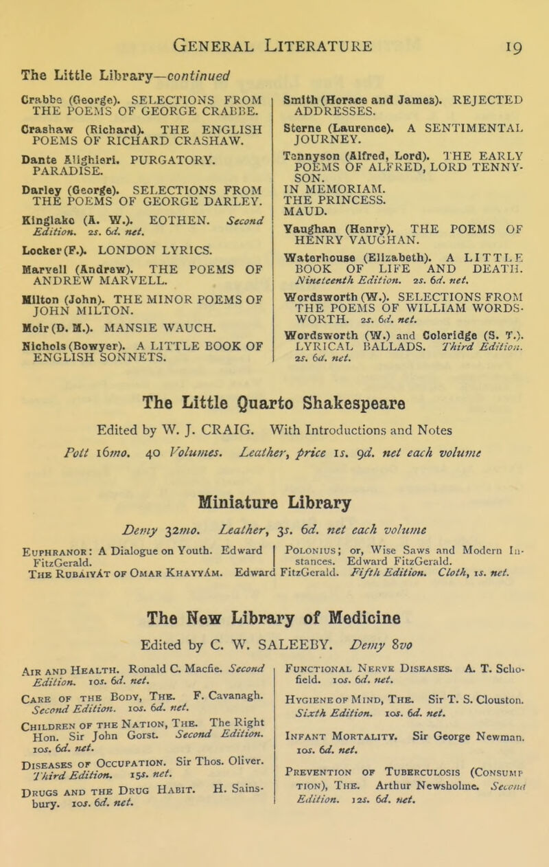 The Little Libva.ry—continued Crabbc (George)- SELECTIONS FROM THE POEMS OF GEORGE CRABUE. Crashaw (Richard). THE ENGLISH POEMS OF RICHARD CRASHAW. Dante AHghleri. PARADISE. PURGATORY. Darley (Georffe). SELECTIONS FROM THE POEMS OF GEORGE DARLEY. Klnglako (A. W.). EOTHEN. Second Edition. 2S. (xi. net. Locker (P.). LONDON LYRICS. Marvel! (Andrew). THE POEMS OF ANDREW MARVELL. Milton (John). THE MINOR POEMS OF JOHN MILTON. MoIr(D. M.). MANSIE WAUCH. Hlchols (Bowyer). A LITTLE BOOK OF ENGLISH SONNETS. Smith (Horace and James). ADDRESSES. REJECTED A SENTIMENTAL Sterne (Laurence). JOURNEY. Tannyson (Alfred, Lord). THE EARLY POEMS OF ALFRED, LORD TENNY- SON. IN MEMORIAM. THE PRINCESS. MAUD. Yaughan (Henry). THE POEMS OF HENRY VAUGHAN. Watorhouse (Elizabeth). A LITTLE BOOK OF LIFE AND DEATH. Nineteenth Edition, ^s. td. net. Wordsworth (W.)- SELECTIONS FROM THE POEMS OF WILLIAM WORDS- WORTH. ■2.S. 6,/. net. Wordsworth (W.) and Coleridge (S. T.). LYRICAL BALLADS. Third Edition. zf. dd. net. The Little Quarto Shakespeare Edited by W. J. CRAIG. With Introdiiction.s and Notes Poti i6}no. 40 Volumes. Leather, price is. gd. net each volume Miniature Library Demy yimo. Leather, 6d. net each volume Euphranor: A Dialogue on Youth. Edward I Polonius; or, Wise Saws and Modern In- FitzGerald. I stances. Edward FitzGerald. The RubaiyXt of Omar KhayyAm. Edward FitzGerald. Fifth Edition. Cloth, is. net. The New Library of Medicine Edited by C. W. SALEEBY. Demy Zvo Air and Health. Ronald C Macfie. Second Edition. lOJ. 6</. net. Cahe of the Body, The. F. Cavanagh. Second Edition. lOJ. (>d. net. Children of the Nation, The. The Right Hon. Sir John Gorst. Second Edition. \os. id. tut. Diseases of Occupation. Sir Thos. Oliver. ■J hird Edition. 15s.net. Drugs and the Drug Habit. H. Sains- bury. loj. 6d. net. Functional Nekvk Diseases. A. T. Sclio- field. 10s. 6d. net. Hygiene OF Mind, The. Sir T. S. Clouston. Sixth Edition. 10s. 6d. net. Infant Mortality. I or. (>d. net. Sir George Newman. Prevention of Tuberculosis (Consumt tion). The. Arthur Newsholine. Secciut Edition. 12s. 6d. Mi.