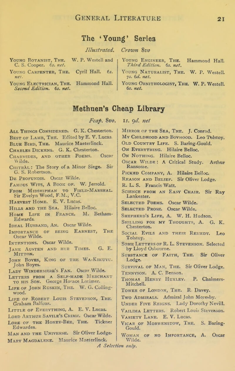 The 'Young' Series Illustrated. Young Botanist, The. W. P. Westell and C. S. Cooper. 6j. net. VouNC, Carpenter, The. Cyril Hall. 6j. ner. Young Electrician, The. Hammond Hall. Second Edition. 6j. nti. Croutm Svo Young Engineer, The. Hammond Hall. Third Edition. 6s. net. Young Naturalist, The. W. P. Westell. 7^. 6d. net. Young Ornithologist, The. W. P. Westell. net. Methnen's CI: Fcap. Svo. All Things Considered. G. K. Chesterton. Best ok I.amb, The. Edited by E. V. Lucas Blue Bird, The, Maurice Maeterlinck. Charles Dickens. G. K. Chesterton. Charmiues, and other Poems. Oscar V. ilde. CiutkXl: The Story of a Minor Siege. Sir G. S. Robertson. De Profundis. Oscar Wilde. Famous Wits, A Booic op. W. Jerrold. From Midshipman to Field-Marshal. Sir Evelyn Wood, F.M., V.C. Harvest Home. E. V. Lucas. Hills and the Sea. Hilaire Belloc. Home Life in France. M. Betham- Ed wards. Idkal Husband, An. Oscar Wilde. Lmportance of being Earnest, The Oscar Wilde. Intrntions. Oscar Wilde. Jake Austen and hir Times. G. E. Mitton. John Boyes, King of the Wa-Kikuyu. John Boyes. Lady Windermp.re's Fan. Osc.Tr Wilde. Letters prom a Self-made Merchant to his Son. George Horace Luiimer. Life op John Ruskin, The. W. G. Collins- wood. Life of Robert Louis Steve.vson, The. Graham Balfour. Little of Everything, A. E. V. Lucas. Lord Arthuk Savile's Ckimi:. Oscar Wilde. Lore of the Honey-Bee, The. Tickner Edwardes. M.\N AND the Universe. Sir Oliver Lodge. Mary Magdalene. Maurice Maeterlinck. /J Selaciii [eap Library IS. <)d. net Mirror of the Sea, The. J. Conrad. Mv Childhood and Boyhood. Leo Tfelstoy. Old Country Life. S. Baring-Gould. On Everything. Hilaire Belloc. On Nothing. Hilaire Belloc. Oscar Wii.de : A Critical Stud}-. Arthur Ransome. Picked Company, A. Hilaire Belloc. Reason and Belief. Sir Oliver Lodge. R. L. S. Francis Watt. Science from an Easy Chair. Sir Ray Lankester. Selected Poems. Oscar Wilde. Selected Prose. Oscar Wilde. Shepherd's Life, A. W. H. Hudson. Shilling for my Thoughts, A. G. K. Chesterton. Social Evils and their Remedy. Leo Tolstoy. Some Letters of R. L. Stevenson. Selected by Lloyd Osbonrne. SuBSTANCB OF Faith, The. Sir Oliver Lodge. Survival op Man, The. Sir Oliver Lodge. Tennyson. A. C. Benson. Thomas Henry Huxley. P. Chalmers- Mitchell. Tower of London, The. R. Davey. Two Admirals. Admiral John Moresby. Under Five Reigns. Lady Dorothy Nevill. Vailima Letters. Robert Loiii.v Stevenson. Variety Lane. E. V. Lucas. Vicar of Morwenstow, The. S. Baring- Gould. Woman op no Lmportance, A. Oscar V/ilde. >n only.