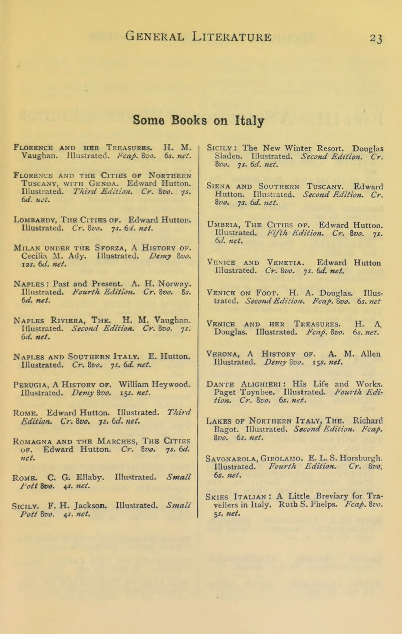 Some Books on Italy Florence and her Treasures. H. M. Vaughan. llhisiratcd. i'cap. %vo. 6jr. net. Florence and the Cities of Northern Tuscany, with Genoa. Edward Hutton. Illustrated. Third Edition. Cr. Zvo. js. td. net. LoMBARDY, The Cities of. Edward Hutton. Illustrated. Cr. %vo. 7J. bi. net. Milan unper the Sforza, A History of. Cecilia M. Ady. Illustrated. Demy Zvo. Its. bd. rut. Naples : Past and Present. A. H. Norway. Illustrated. Fourth Edition. Cr. Svo. Ss. 6d. mt. Naples Riviera, The. H. M. Vaughan. Illustrated. Second Edition. Cr. Sva. js. (ui. net. Naples and Southern Italy. E. Hutton. Illustrated. Cr. Svo. js. 6d. net. Perugia, A History of. William Heywood. Illustrated. Demy Zvo. isj. net. Rome. Edward Hutton. Illustrated. Third Edition. Cr. %vo. js. 6d. net. ROMAGNA AND THE MARCHES, THB CiTIES of. Edward Hutton. Cr. %vo. js. bd. net. Rome. C. G. Ellaby. Illustrated. Small Fott Svo. 4s. net. Sicily. F. H. Jackson. Illustrated. Small Pott Svo. 4s. net. Sicily : The New Winter Resort. Douglas Sladen. Illustrated. Second Edition. Cr. Svo. JS. bd. net. SiEMA AND Southern Tuscany. Edward Hutton. Illustrated. Second Edition. Cr. ivo. JS. bd. net. Umbria, The Cities of. Edward Hutton. Illustrated. Fi/th Edition. Cr. Bvo. js. bd. net. Vf.nice and Venetia. Edward Hutton Illustrated. Cr. Zvo. js. bd. net. Venice on Foot. H. A. Douglas. Illus- trated. Second Edition. Fcap.'&vo. bs.net Venice and her Treasures. H. A. Douglas. Illustrated. FcaJ>. ivo. bs. net. Verona, A History of. A. M. Allen Illustrated. Demy Zvo. 15J. net. Dante Alighieri : His Life and Works. Paget Toynbee. Illustrated. Fourth Edi- tion. Cr. Svo. bs. net. Lakes of Northern Italy, The. Richard Bagot. Illustrated. Second Edition. Fcap. ivo. bs. net. Savonarola, Girolamo. E. L. S. Horsburgh. Illustrated. Fourth Edition. Cr. ivo. bs. net. Skies Italian : A Little Breviary for Tra- vellers in Italy. Ruth S. Phelps. Fcap. Svo. 5^. net.