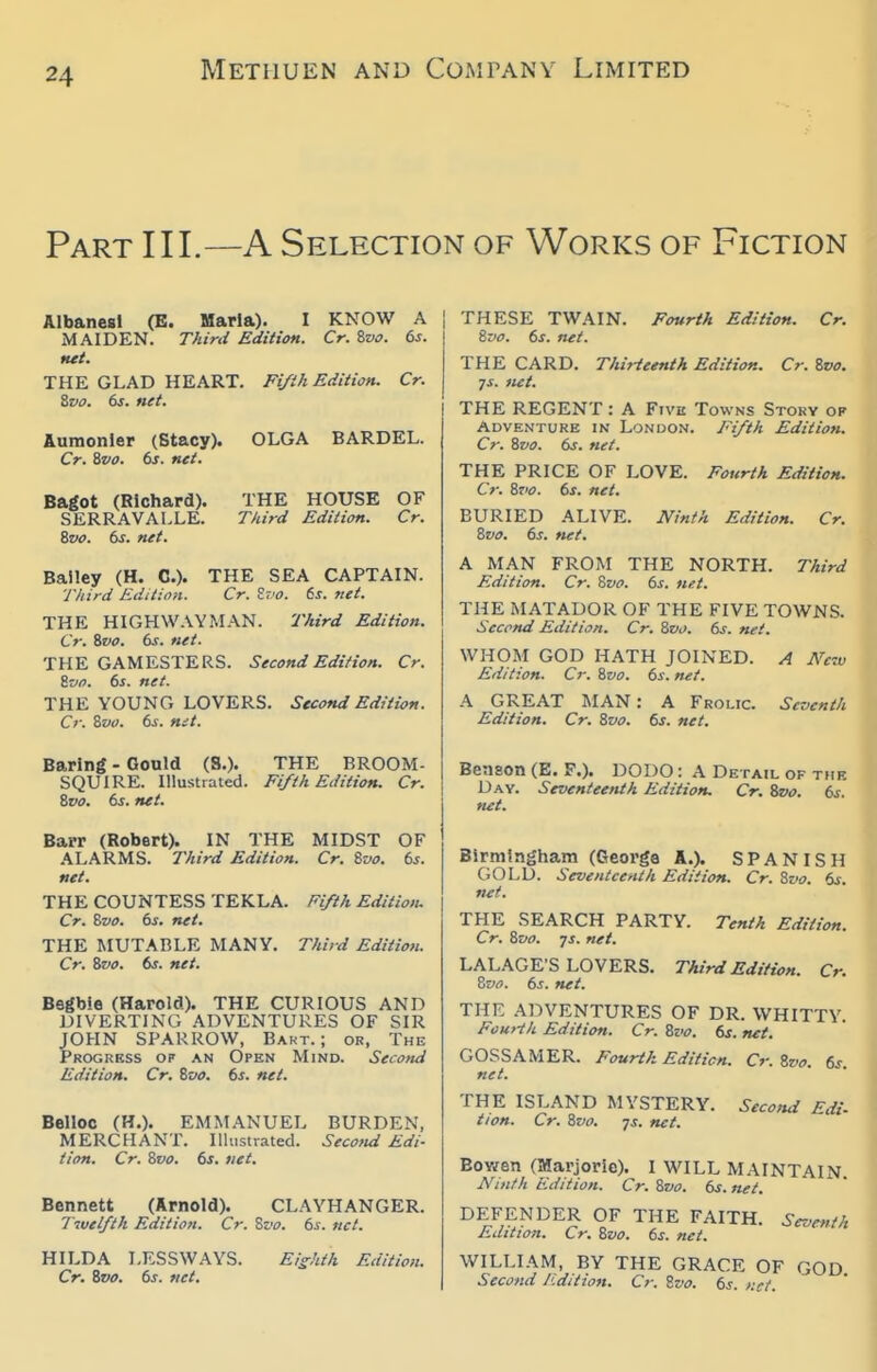 Part III.—A Selection of Works of Fiction AlbancBl (B. Maria). I KNOW A MAIDEN. Third Edition. Cr. %vo. ts. net. THE GLAD HEART. Fifth Edition, Cr. ivo. 6s. net. Aumonler (Stacy). OLGA BARBEL. Cr. 8vo. 6s. net. Bagot (Richard). SERRAVALLE. 8vo. 6s. net. THE HOUSE OF Third Edition. Cr. Bailey (H. C). THE SEA CAPTAIN. Third Edition. Cr. St.'O. 6s. net. THE HIGHWAYMAN. 7'Aird Edition. Cr. 6vo. 6s. net. THE GAMESTERS. Second Edition. Cr. Zvo. 6s. net. THE YOUNG LOVERS. Second Edition. Cr. Svo. 6s. mt. Baring - Gould (S.). SQUIRE. Illustrated. 8po. 6s. net. THE BROOM- Fi/th Edition. Cr. Barr (Robert). IN THE MIDST OF ALARMS. Third Edition. Cr. Zvo. 6s. net. THE COUNTESS TEKLA. Fifth Edition. Cr. Bvo. 6s. net. THE MUTABLE MANY. Third Edition. Cr. Zvo. ts. net. Begbie (Harold). THE CURIOUS AND DIVERTING ADVENTURES OF SIR JOHN SPARROW, Bakt. ; or, The Progrkss op an Open Mind. Second Edition. Cr. Zvo. 6s. net. Belloc (H.). EMMANUEL BURDEN, MERCHANT. Illustrated. Secotid Edi- tion. Cr. Svo. 6s. net. Bennett (Arnold). CLAYHANGER. livelfth Edition. Cr. Zvo. 6s. net. HILDA LESSWAYS. Cr. Zvo. 6s. net. Eizhth Edition. THESE TWAIN. Fourth Edition. Cr. &V0. 6s. net. THE CARD. Thirteenth Edition. Cr. Zvo. ys. net. THE REGENT: A Five Towns Story op Adventure in London. Fifth Edition. Cr. Svo. 6s. net. THE PRICE OF LOVE. Fourth Edition. Cr. 8to. 6s. net. BURIED ALIVE. JVinth Edition. Cr. 8vo. 6s. fiet. A MAN FROM THE NORTH. Third Edition. Cr. Svo. 6s. net. THE MATADOR OF THE FIVE TOWNS. Second Edition. Cr. Svo. 6s. net. WHOM GOD HATH JOINED. A New Edition. Cr. Svo. 6s. net. A GREAT MAN: A Frolic. Seventh Edition. Cr. Svo. 6s. net. Benson (E. F.). DODO : A Detail of the Day. Seventeenth Edition. Cr. Svo. 6s. mt. Birmingham (George A.). SPANISH C;OLD. Seventeenth Edition. Cr. Svo. 6s. net. Tenth Edition. THE SEARCH PARTY. Cr. Svo. -js. net. LALAGE'S LOVERS. Third Edition. Cr. Svo. 6s. net. THE ADVENTURES OF DR. WHITTY. Fourth Edition. Cr. Svo. 6s. net. GOSSAMER. Fourth Edition. Cr. Svo. 6s. net. THE ISLAND MYSTERY. Second Edi- tion. Cr. Svo. -js. net. BOY/en (Marjorio). I WILL MAINTAIN Ninth Edition. Cr. Svo. 6s. net. DEFENDER OF THE FAITH. Seventh Edition. Cr. Svo. 6s. net. WILLIAM, BY THE GRACE OF GOD Second Edition. Cr. Svo. 6s. r.ct.