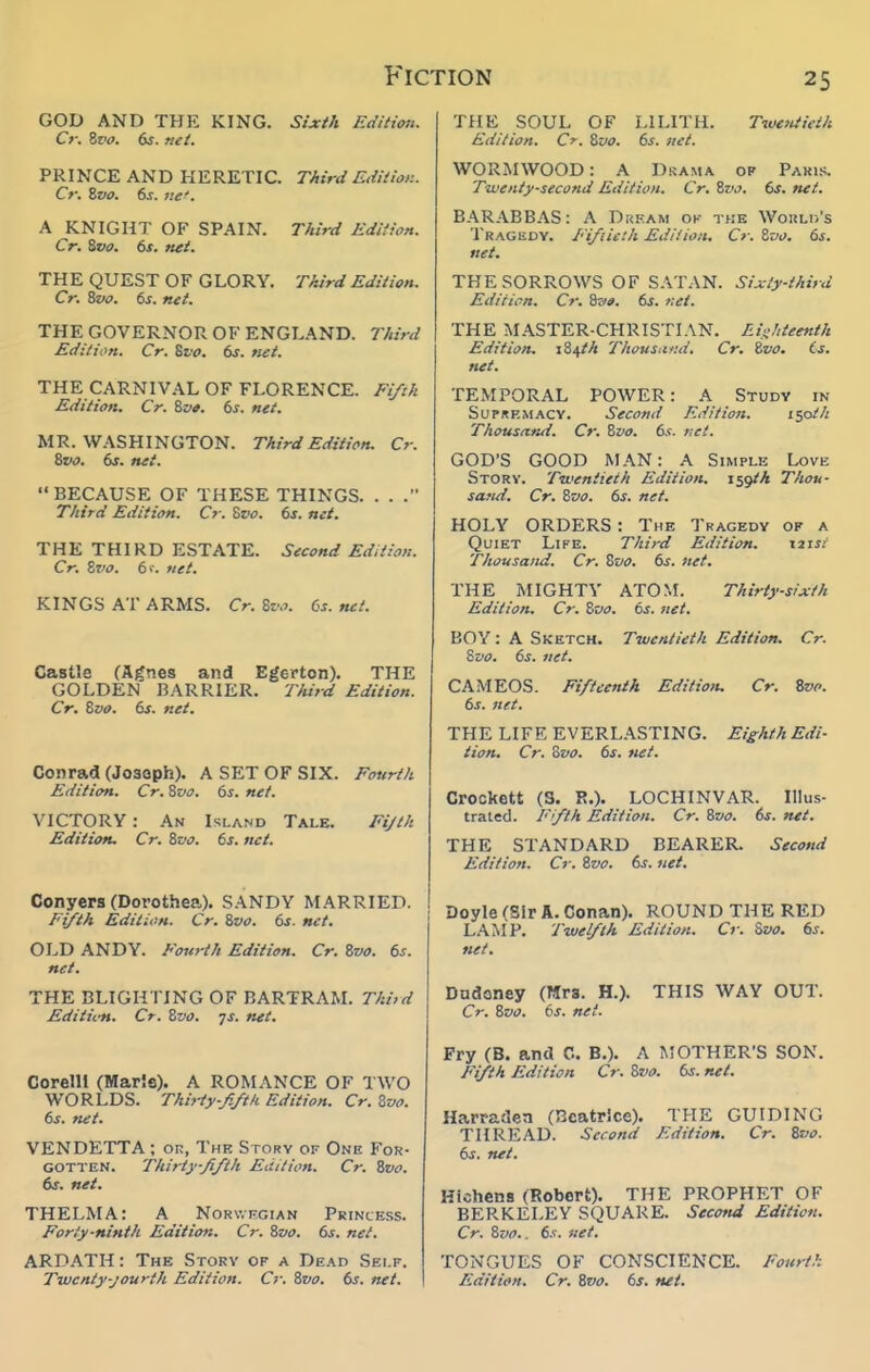 Fic GOD AND THE KING. Sixth Edition. Cr. Zz<o. 6s. flit. PRINCE AND HERETIC. Third Edition. Cr. &VO. 6s. tie'. A KNIGHT OF SPAIN. Third Edition. Cr. Svo. 6s. net. THE QUEST OF GLORY. Third Edition. Cr. '&>o. 6s. net. THE GOVERNOR OF ENGLAND. Third Edition. Cr. %vo. 6s. net. THE CARNIVAL OF FLORENCE. Fifth Edition. Cr. ivt. 6s. net. MR. WASHINGTON. Third Edition. Cr. %vo. 6s. net. BECAUSE OF THESE THINGS. . . Third Edition. Cr. Sz'o. 6j. net. THE THIRD ESTATE. Second Edition. Cr. Zvo. 6>-. net. KINGS AT ARMS. Cr. %vo. 6s. net. Castle (Agnes and Egerton). THE GOLDEN BARRIER. TlUrd Edition. Cr. Zvo. 6s. net. Conrad (Josoph). A SET OF SIX. Fourth Edition. Cr. Zvo. 6s. net. VICTORY : An Island Tale. Fijth Edition. Cr. Zvo. 6s. net. Conyers (Dorothea). S.\NDY MARRIED. Fifth Edition. Cr. Zvo. 6s. net. OLD ANDY. Fourth Edition. Cr. Zvo. 6s. net. THE BLIGHTING OF BARTRAM. Third Editic-n. Cr. Zvo. -js. net. Corelll (Mar'.s). A ROMANCE OF TWO WORLDS. Thirty-fifth Edition. Cr. Zvo. 6s. net. VENDETTA ; or, The Story of One For- gotten. Thirty-fifth Edition. Cr. Zvo. dr. net. THELMA: A Norv.iigian Princess. Forty-ninth Edition. Cr. Zvo. 6s. net. ARDATH: The Stokv of a Dead Self. Twenty-jourth Edition. Cr. Zvo. 6s. net. noN 25 THE SOUL OF LILITH. Twe>Uieih Edition. Cr. Zvo. 6s. iiet. WORMWOOD: A Drama of Paris. Twenty-second Edition. Cr. Zvo. 6s. net. BARABBAS: A Dream ok the Woi!Li>'s Tragedy. Fifiietli Edition. Cr. Zvo. 6s. net. THE SORROWS OF SATAN. Sixty-third Edition. Cr. Zzio. 6s. net. THE MASTER-CHRISTIAN. Eiiihteenth Edition. 184/A Tliousiir.d. Cr. Zvo. is. net. TEMPORAL POWER: A Study in Supremacy. Second Edition. lyith Thoustind. Cr. Zvo. 6s. t:et. GOD'S GOOD AL\N: A Simple Love Story. Twentieth Edition. i^gtA TAou- saftd. Cr. Zvo. 6s. net. HOLY ORDERS : The Tragedy of a Quiet Life. Third Edition. X2tst Thousand. Cr. Svo. 6s. net, THE MIGHTY ATOM. Thirty-sixth Edition. Cr. Zvo. 6s. net. BOY: A Sketch. Twentieth Edition. Cr. Svo. 6s. ftet. CAMEOS. Fifteenth Editioiu Cr. Zvo. 6s. net. THE LIFE EVERL.\STING. Eighth Edi- tion. Cr. Zvo. 6s. net. Crockett (S. !?.)• LOCHINVAR. Illus- trated. Ffih Edition. Cr. Zvo. 6s. net. THE STANDARD BEARER. Second Edition. Cr. Zvo, 6s. net. Doyle (Sir A. Conan). ROUND THE RED L.AM P. Twelfth Edition, Cr. Zvo, 6s, ftet. Dudoney (Mrs. H.). THIS WAY OUT. Cr. Zvo. 6s. net. Pry (B. and C. B.). A MOTHER'S SON. Fifth Edition Cr. Zvo. 6s. net. Harratlen (Beatrice). THE GUIDING THREAD. Second Edition. Cr, Zvo. 6s. net, Hiohens (Robert). THE PROPHET OF BERKELEY SQUARE. Second Edition. Cr. Zvo.. 6.r. 'iiet. TONGUES OF CONSCIENCE. Fourth Edition. Cr. Zvo. 6s. net.