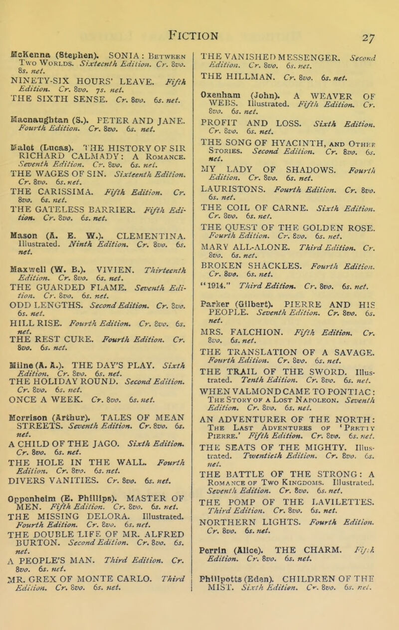 faoKcnna (Stephen). SONIA: b ETWKEN Two Worlds. Sixteenth Edilion. Cr. Zvo. 8j. net. NINETY-SIX HOURS' LEAVE. Fifth Edition. Cr. Zvo. 7s. net. THE SIXTH SENSE. Cr. 8w. 6s.net. Macnanghtan (S.). PETER AND JANE. Fourth Edition. Cr. Svo. 6s. net. tfalot (Lucas). THE HISTORY OF SIR RICHARD CALMADY: A Romance. Seventh Edition. Cr. Zvo. 6s. net. THE WAGES OF SIN. Sixteenth Edition. Cr. Zvo. 6s. net. THE CARISSIMA. Fifth Edition. Cr. 8vo. 6s. net. THE GATELESS BARRIER. Fifth Edi- tioK. Cr. Zvo. 6s. net. Mason (A. Illustrated. net. B. W.). CLEMENTINA. Ninth Edition. Cr. Zvo. 6s. Maxwell (W. B,). VIVIEN. Thirteenth Edition. Cr. Svo. 6s. net. THE GUARDED FLAME. Seventh Edi- tion. Cr. Zvo. 6s. net. ODD LENGTHS. Second Edition. Cr. Zvo. 6s. net. HILL RISE. Fourth Edition. Cr. Zvo. 6s. net. THE REST CURE. Fourth Edition. Cr. Zvo. 6s. net. Milne (A. A.). THE DAY'S PLAY. Sixth Edition. Cr. Zvo. 6s. net. THE HOLIDAY ROUND. Second Edition. Cr. Zvo. 6s. net. ONCE A WEEK. Cr.Zvo. 6s.net. Morrison (Arthur). TALES OF MEAN STREETS. Seventh Edition. Cr.Zvo. 6s. net. A CHILD OF THE JAGO. Si.tth Edition. Cr. Zvo. 6s. net. THE HOLE IN THE WALL. Fourth Edition. Cr. Zva. 6s. net. DIVERS VANITIES. Cr. Zvo. 6s. net. Opponhelm (B. PhilllpB). MASTER OF MEN. Fifth Edition. Cr.Zvo. 6s.net. THE MISSING DELORA. Illustrated. Fourth Edition. Cr. Zvo. 6s. net. THE DOUBLE LIFE OF MR. ALFRED BURTON. Second Edition. Cr.Zvo. 6s. net. A PEOPLE'S MAN. Third Edition. Cr. Zvo. 6s. net. MR. GREX OF MONTE CARLO. Third Ed/lion. Cr. Zvo. 6s. net. THE VANISHED MESSENGER. Secof.d Edition. Cr. Zvo. 6s. net. THE HILLMAN. Cr. Zvo. 6s. net. Oxenham (JoSin). A AVEAVER OF WE1!S. lUustiated. Fifth Edition. Cr. Zvo. 6s. net. PROFIT AND LOSS. Sixth Edition. Cr. Zvo. 6s. net. THE SONG OF HYACINTH, and Othke Stories. Second Edition. Cr. Zvo. 6s. net. MY LADY OF SHADOWS. Fou,th Edition. Cr. Zvo. 6s. net. LAURISTONS. Fourth Edition. Cr. Zvo. 6s. net. THE COIL OF CARNE. Sixth Edition. Cr. Svo. 6s. net. THE QUEST OF THE GOLDEN ROSE. Fourth Edition. Cr. Zvo. 6s. net. MARY ALL-.\LONE. Third Edition. Cr. Zvo. 6s. net, BROKEN SHACKLES. Fourth Edition. Cr. Zvo. 6s. tut.  1914. Third Edition. Cr. Zvo. 6s. net. Parker (Gilbert). PIERRE AND HIS PEOPLE. Seventh Edition. Cr. Zvo. 6s. net. MRS. FALCHION. Fifth Edition. Cr. Zvo. 6s. net. THE TRANSLATION OF A SAVAGE. Fourth Edition. Cr. Zvo. 6s. net. THE TRAIL OF THE SWORD. Illus- trated. Tenth Edition. Cr. Zvo. 6s. net. WHEN VALMONDCAME TO PONTIAC : The Stoky of a Lost Natoleon. Seventh Edition. Cr. Z^to. 6s. net. AN ADVENTURER OF THE NORTH: The Last Adventures of 'Prktiv PiEURE.' Fifth Edition. Cr.Zvo. 6s. tut. THE SEATS OF THE MIGHTY. Illus- trated. Twentieth Edition. Cr. Zvo. ts. net. THE BATTLE OF THE STRONG: A Romance of Two Kingdoms. Illustrated. Seventh Edition. Cr. Zvo. 6s. net. THE POMP OF THE LAVILETTES. Third Edition. Cr. Zvo. 6s. net. NORTHERN LIGHTS. Fourth Edition. Cr. Zvo. 6s. net. Perrln (Alice). THE CHARM. /V/.V. Edition. Cr. Zvo. 6s. net. PhlUpottS (Eden). CHILDREN OF THE MIST. Si.rth Edition. Cr. Zvo. 6s. r.ei.