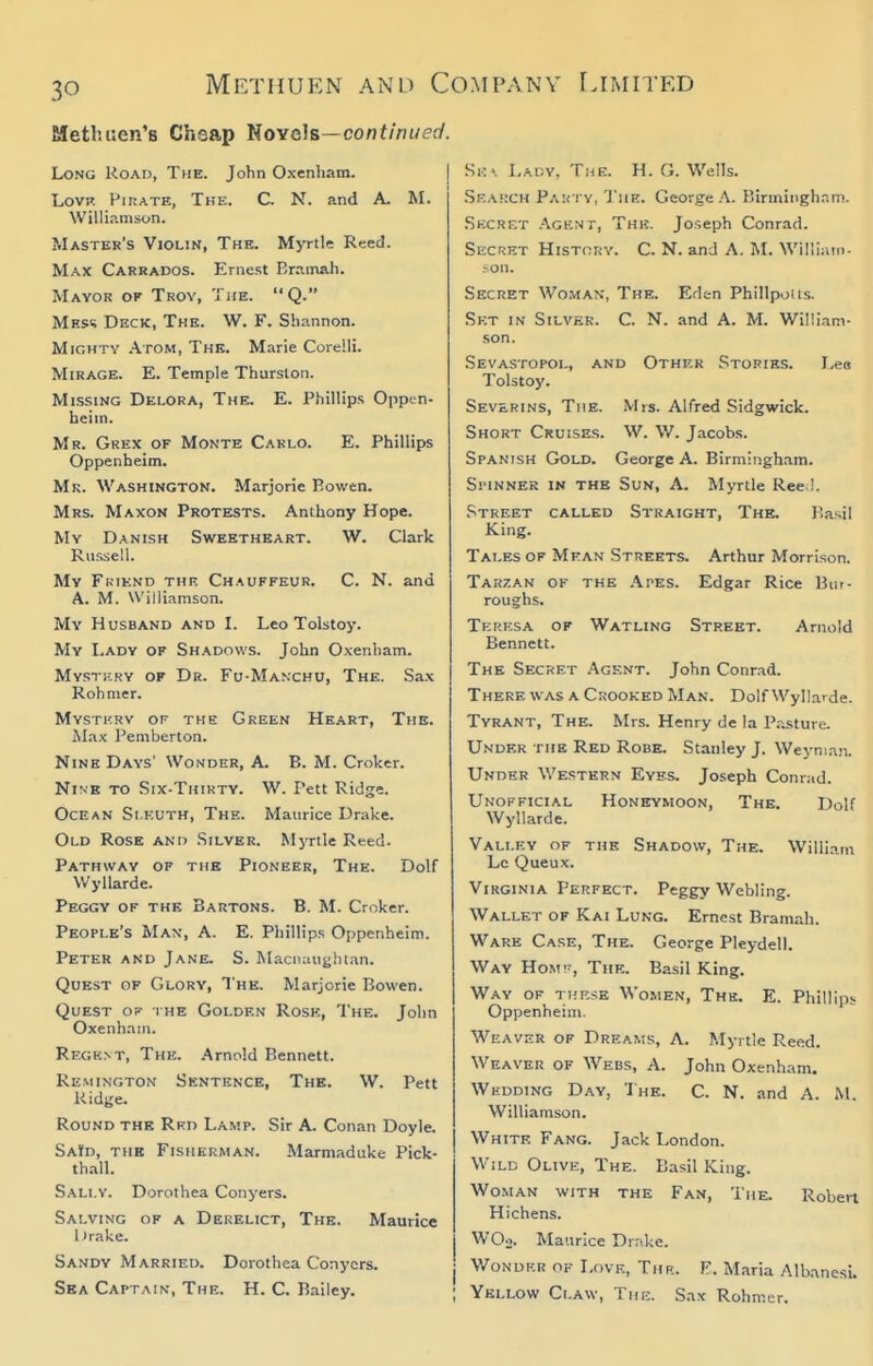 Metluien's Chsap liovah—continued. Long Koaij, The. John Oxenham. LovH Pirate, The. C. N. and A. M. Williamson. Master's Violin, The. Myrtle Reed. Max Carrados. Ernest Err.mah. Mayor of Troy, The. Q. Mes<; Deck, The. W. F. Shannon. Mighty .\tom, The. Marie Corelli. Mirage. E. Temple Thurston. Missing Delora, The. E. Phillips Oppen- beim. Mr. Grex of Monte Carlo. E. Phillips Oppenheim. Mr. Washington. Marjorie Bowen. Mrs. Maxon Protests. Anthony Hope. My Danish Sweetheart. W. Clark Russell. Mv Fkiend thr Chauffeur. C. N. and A. M. Williamson. My Husband and I. Leo Tolstoy. My Lady of Shadows. John Oxenham. Mystkry of Dr. Fu-Manchu, The. Sax Roh mer. Mysti'.rv op the Green Heart, The. Max Pemberton. Nine Days' Wonder, A. B. M. Croker. Nine to Six-Thikty. W. Pett Ridge. Ocean Si kuth, The. Maurice Drake. Old Rose ani> Silver. Myrtle Reed. Pathway of tub Pioneer, The. Dolf Wyllarde. Peggy of the Bartons. B. M. Croker. People's Man, A. E. Phillips Oppenheim. Petek and Jane. S. Macnaughtan. Quest of Glory, The. Marjorie Bowen. Quest of the Golden Rose, The. John Oxenham. Regknt, The. Arnold Bennett. Remington Sentence, The. W. Pett Ridge. Round the Rkd Lamp. Sir A. Conan Doyle. SaYd, the Fisherman. Marmaduke Pick- thall. Sally. Dorothea Conyers. Salving of a Derelict, The. Maurice l)rake. Sandy Married. Dorothea Conyors. Sea Captain-, The. H. C. Bailey. Hits Lady. Tme. H. G. Wells. .Skarch PAifTY,'J'he. George a. Binniiigh..m. .Secret .'\gknt, This. Joseph Conrad. Secret Histcuv. C. N. and A. M. Williain- -on. Secret Woman, The. Eden Phillpotis. Set in Silver. C. N. and A. M. William- son. .Sevastopol, and Other Stories. Leo Tolstoy. Severins, The. Mis. Alfred Sidgwick. Short Cruises. W. W. Jacobs. Spanish Gold. George A. Birmingham. Si'iNNER IN the Sun, A. Myrtle Ree,!. Street called Straight, The. P.asil King. Tales of Mean Streets. Arthur Morrison. Tarzan of the .\pes. Edgar Rice Bur- roughs. Terksa of Watling Street. Arnold Bennett. The Secret Agent. John Conrad. There was a Crooked Man. Dolf Wyllarde. Tyrant, The. Mrs. Henry de la Pasture. Under the Red Robe. Stanley J. Weynian. Under Western Eyes. Joseph Conrad. Unofficial Honeymoon, The. Dolf Wyllarde. Valley op the Shadow, The. William Lc Queux. Virginia Perfect. Peggy Webling. Wallet of Kai Lung. Ernest Bramah. Ware Case, The. George Pleydell. Way Homt', The. Basil King. Way of tkf.se Women, The. E. Phillips Oppenheim. Weaver of Dreams, A. Myrtle Reed. Weaver of Webs, A. John Oxenham. Wedding Day, The. C. N. and A. M. Williamson. White Fang. Jack London. Wild Olive, The. Basil King. Woman with the Fan, The. Robert Hichens. WOo. Maurice Drake. I Wonder of Love, Thr. F. Maria Albanesi. Yellow Claw, Thi:. Sax Rohmer.