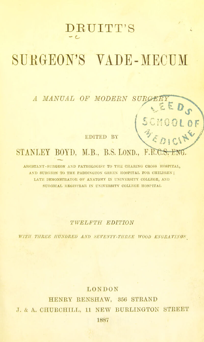 DEUITT'S - o SUKGEOFS VADE-MECUM A MANUAL OP MODERN SURG- EDITED BY STANLEY BOYD, M.B.. B.S. LOND., F ASSISTAN-T-SUnOEON AND PATHOLOGLST TO THE CHARING CROSS HOSPtTAL, AND SURGEON TO THE PADDINGTON GRICEN HOSPITAL FOR CHIUWEN; LATE DEMONSTRATOR OF ANATOSrr IK UNIVERSITT COLLEGE, AND SURGICAL r.EGIS-l'RAT! IN UXIVERSITV COLLKGE HOSPITAL TWELFTH EDITION WirJI rilllKK IIUSDREU A.S1) HEVEHTY•THREE \Y00O EiWRAYIXOf^_ LONDON HENRY RENSHAW, 356 STRAND J. k A. CPIURCHILL, 11 NEW BURLINGTON STREET 1887