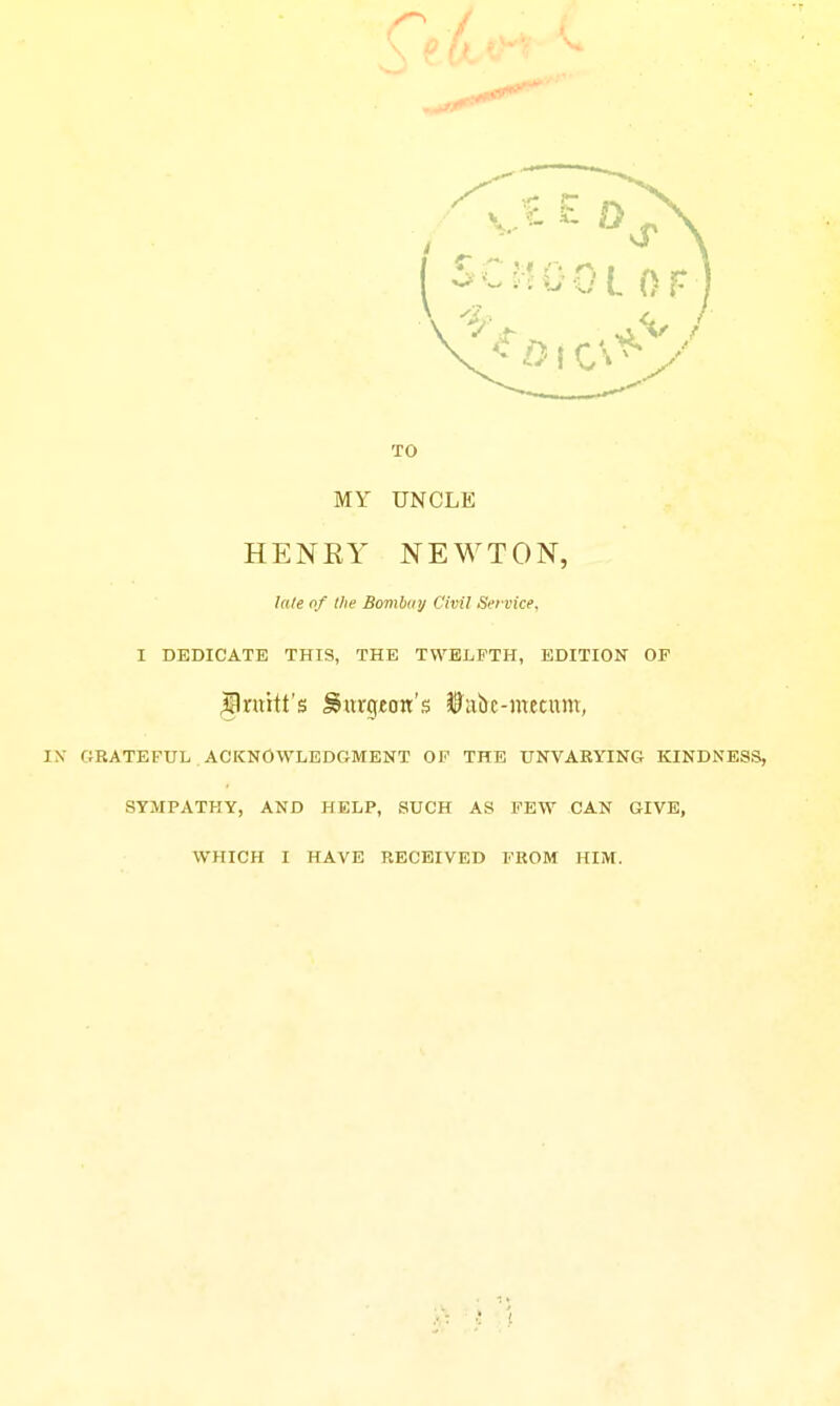 TO MY UNCLE HENEY NEWTON, Idle of the Bombinj Civil Service, I DEDICATE THIS, THE TWELFTH, EDITION OF ^Iniht's burgeon's JP'ulyc-ntecum, riRATEFUL ACKNOWLEDGMENT OF THE UNVARYING KINDNESS, SYMPATHY, AND HELP, SUCH AS FEW CAN GIVE, WHICH I HAVE RECEIVED FROM HIM.