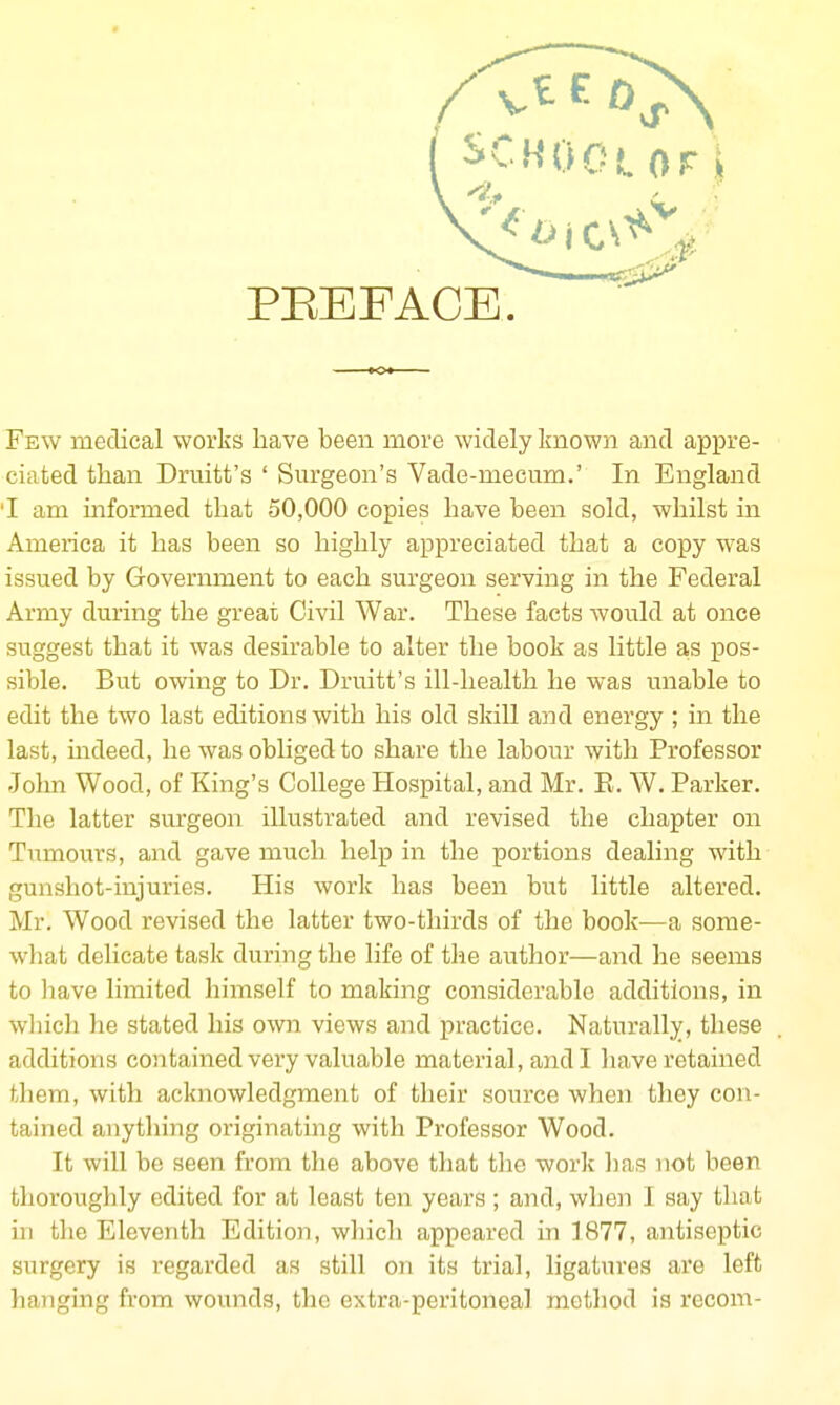 Few medical works have been more widely known and appre- ciated tlaan Druitt's ' Surgeon's Vade-mecum.' In England 'I am informed that 50,000 copies have been sold, whilst in America it has been so highly appreciated that a copy was issued by Government to each surgeon serving in the Federal Army during the great Civil War. These facts would at once suggest that it was desirable to alter the book as little a,s pos- sible. But owing to Dr. Druitt's ill-health he was unable to edit the two last editions with his old skill and energy ; in the last, indeed, he was obliged to share the labour with Professor John Wood, of King's College Hospital, and Mr. E. W. Parker. The latter surgeon illustrated and revised the chapter on Tiimours, and gave much help in the portions dealing with gunshot-injuries. His work has been but little altered. Mr. Wood revised the latter two-thirds of the book—a some- what delicate task during the life of the author—and he seems to have limited himself to making considerable additions, in wliich he stated his own views and practice. Naturally, these additions contained very valuable material, and I have retained them, with acknowledgment of their source when they con- tained anything originating with Professor Wood. It will be seen from tlie above that tlie work has not been thoroughly edited for at least ten years ; and, when I say that in the Eleventh Edition, which appeared in 1877, antiseptic surgery is regarded as still on its trial, ligatures are left hanging from wounds, the extra-peritoneal method is recom-