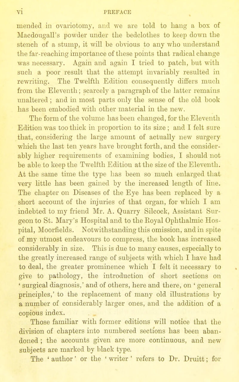 mended in ovariotomy, and we are told to bang a box of Macdougall's powder under tbe bedclotbes to keep down tbe stench of a stump, it will be obvious to any who understand the far-reaching importance of these points that radical change was necessary. Again and again I tried to patch, but with such a poor result that the attempt invariably resulted in rewriting. The Twelfth Edition consequently differs much from the Eleventh; scarcely a paragraph of the latter remains unaltered ; and in most parts only the sense of the old book has been embodied with other material in the new. The form of the volume has been changed, for the Eleventh Edition was too thick in proportion to its size ; and I felt sure that, considering the large amount of actually new surgery which the last ten years have brought forth, and the consider- ably higher requirements of examining bodies, I should not be able to keep the Twelith Edition at the size of the Eleventh. At the same time the type has been so much enlarged that very little has been gained by the increased length of Hne. The chapter on Diseases of the Eye has been replaced by a short account of the injuries of that organ, for which I am indebted to my friend Mr. A. Quarry Silcock, Assistant Sur- geon to St. Mary's Hospital and to the Eoyal Ophthalmic Hos- pital, Moorfields. Notwithstanding this omission, and in spite of my utmost endeavours to compress, the book has increased considerably in size. This is due to many causes, especially to the greatly increased range of subjects with which I have had to deal, the greater prominence which I felt it necessary to give to pathology, the introduction of short sections on ' surgical diagnosis,' and of others, here and there, on ' general principles,' to the replacement of many old illustrations by a number of considerably larger ones, and the addition of a copious index. Those familiar with former editions will notice that the division of chapters into numbered sections has been aban- doned ; the accounts given are more continuous, and new subjects are marked by black type. The ' author' or the ' writer ' refers to Dr. Druitt; for