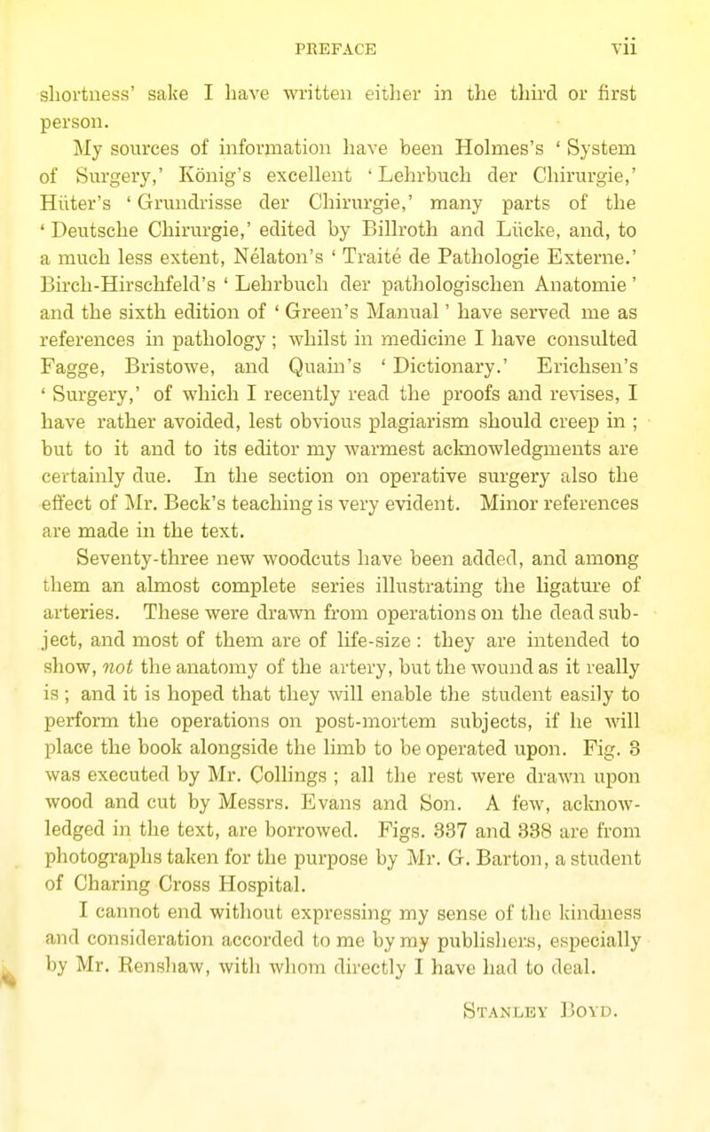 sliortness' sake I have written either in the third or first person. My sources of information have been Holmes's ' System of Surgery,' Konig's excellent ' Lehrbuch der Chirurgie,' Hiiter's ' Grundrisse der Chirurgie,' many parts of the ' Deutsche Chirurgie,' edited by Billroth and Liicke, and, to a much less extent, Nelaton's ' Traite de Pathologie Externe.' Birch-Hirschfeld's ' Lehrbuch der pathologischen Anatomie' and the sixth edition of ' Green's Manual' have served me as references in pathology ; whilst in medicine I have consulted Fagge, Bristowe, and Quain's ' Dictionary.' Erichsen's ' Surgery,' of which I recently read the proofs and revises, I have rather avoided, lest obvious plagiarism should creep in ; but to it and to its editor my warmest aclmowledgments are certainly due. In the section on operative surgery also the effect of Mr. Beck's teaching is very evident. Minor references are made in the text. Seventy-three new woodcuts have been added, and among them an almost complete series illustrating the ligature of arteries. These were drawn from operations on the dead sub- ject, and most of them are of life-size : they are intended to show, 7iot the anatomy of the artery, but the wound as it really is; and it is hoped that they will enable the student easily to perform the operations on post-mortem subjects, if he will place the book alongside the limb to be operated upon. Fig. 3 was executed by Mr. Collings ; all the rest were drawn upon wood and cut by Messrs. Evans and Son. A few, acknow- ledged in the text, are borrowed. Figs. 887 and 888 are from photographs taken for the purpose by Mr. G. Barton, a student of Charing Cross Hospital. I cannot end witliout expressing my sense of the kindness and consideration accorded to me by my publishers, especially by Mr. Eensliaw, with whom directly I have had to deal. Stanley Boyd.